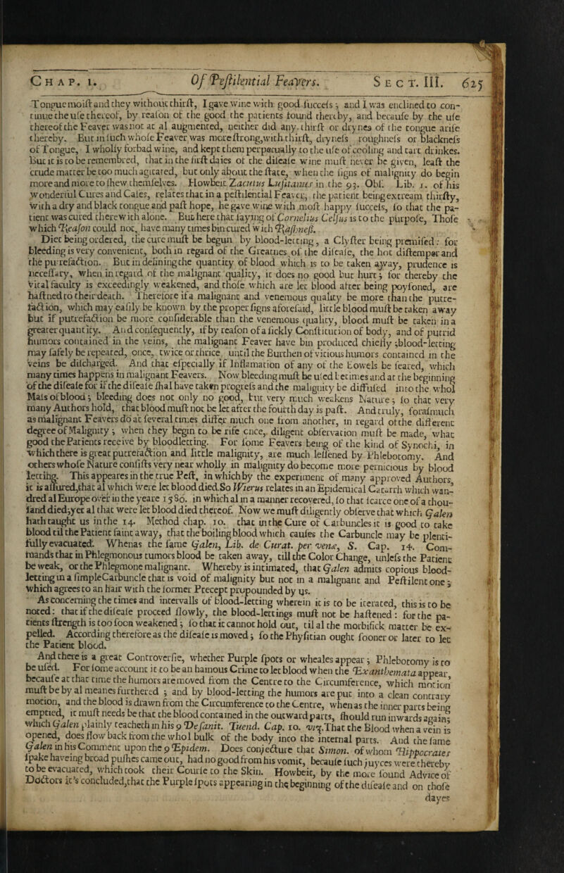 Tonpucmoift andchey wichoucchuA-, Igave wine wich good lliccefs •, and 1 was encliriedto con¬ tinue the ufe c hereof, by rcafoii of the good the patients found rhertby, and bccaufe by the ufe thereofchcFcaverwasnocac al augmented, neither did any. third: or drynes of the tongue arife thereby. But inluch whofeFeaver was moreftrong,with third:, drynel's roughnel's or blacknefs of Tongue, I wholly forbad wine, and kept them perpecually to the iile of codling and tart drinkes. But It is to be remembred, that in the lird dales ot the dilcalc wine mud never be given, lead the crude matter be too much agitated, but only about the date, when the hgns of malignity do begin more and more to diewtheml'elvcs. llowheit Zacit t Lufit aims in ihe Obf. Lib. j. of Ids wonderful Cures and Cates, relates that in a pedilential Feaver, the patient being extream thirfty. With a dry and black tongue and pad hope, hegave wine wich mod happy lucceis, lo chat the pa¬ tient was cured therewith alone. But here chat faying of Con2f/i;/j is to the purpofe, Thofe which Txcajon could not, Iiavc many times bin cured with Diet being ordered, die cure mud be begun by blood-letting, a Clyder being premifed; for bleeding is very convenient, both in regard of the Greatiies^of the dil'caie, the hot didempsrand the purrelkdtion. Butindehningche quantity of blood which is to be taken ajvay, prudence is ncceff-ry, when in regard of the malignant quality, it docs no good but hurti for thereby the Vital faculty is exceedingly weakened, and thofe which are let blood after being poyfoned, arc hadned to their death. Therefore if a malignant and venemous quaky be more than the putre- taftion, which may eafily be known by the proper dgns aforefaid, little blood mud be taken away but if putrefadion be more confiderable than the venemous quality, blood mud be taken in a greater quant icy. And confequencly, if by reafon ofa fickly Conditucion of body, and of putrid humors contained in the veins, the malignant Feaver have bin produced chiefly jblood-letcing may fafely be repeated, once, twice or thrice, until the Burthen of vicious humors contained in the veins be dilcharged. And chat efpecially if Inflamation of any of the towels be feared, which many times happens in malignant Feavers. Now bleeding mud be uled betimes and at the beginning ofthedifeale for ifthcdileafefhal have taken progrefs and the malignity be diffufed incothe whol Mais of blood *, bleeding docs not only no good, but very much weakens Nature fo chat very many Authors hold, chat blood mud not be let after the fourth day is pad. And truly, foraimuch as nialignanc Feavers do at fevcral times dilfe.r much one from another, in regard of the dift erenc degree of Malignity *, when they begin to be rife cnce,. diligent obfervation mud be made whac good the Patients receive by bloodletting. For fome Feavers being of the kind of Synochi in which there is gicat pucrefaaion and little malignity, ai“e much leflened by Phlebotomy. And ochcrswhofe Nature confids very near wholly in malignity do become m.oie pernicious by blood iectihg. This appeares in the true Fed, in which by the experiment of many approved Authors it is alfured,thac al which were let blood died.So Wierus relates in an Epidemical Cacarrh winch wan- dred al Europe over in the yeare 1586. in which al in a manner recovered, fo that fcarce one ofa thou- land diediyet al that were let blood died thereof. Now we mud diligently obferve that which Qakn hath taught us iiuhe 14. Method chap. 10. that in the Cure of Carbuncles it is good to take blood til the Patient faint away, that the boiling Mood which caufes the Carbuncle may be plenti¬ fully evacuated. Whenas the fame (jalm. Lib. de Curat, per 'veyj^e, S. Cap. i4. Com¬ mands that in Phlegmonous tumors blood be taken away, till the Color Change, unlcfs the Patient be weak, or the Phlegmone malignant. Whereby is intimated, that Qalen admits copious blood¬ letting in a fimpleCarbuncle that is void of malignity but not in a malignant and Pedilentone- which agrees to an hair with the former Precept propounded by us. ’ As concerning the times and intcrvalls of blood-letting wherein kis to be iterated, this is to be noted; thatifthedileale proceed flowly, the blood-lettings muft not be haftened: for the pa¬ tients llrcngth is too foon weakened; lb that it cannot hold out, til al the morbifick matter be ex¬ pelled. According therefore as the difeale is moved j fo the Phyfitian ought fooncr or later to let the Patient blood. And there IS a great Controverfie, whether Purple fpots or wheales appear; Phlebotomy is to be uled. For lome account it to be an hainous Crime to let blood when the Exanthemata appear becauic at chat time the humors arc moved from the Centre to the Circumference, which niorion muftbebyal meanes furthered j and by blood-letting the humors are put into a clean concrarv motion, and the blood is drawn from the Circumference to the Centre, when as the inner parts beinc emptied, it rauft needs be that the blood contained in the outward parts, fhould run inwards aaain; which plainly reachech in his 9 Luend. Cap. 10. 'i^i'^.That the Blood when a vein is opened, does flow back from the whol bulk of the body into the internal parts. And the lame yalen m his Comment upon the 9 Epidem. Does conk^ture chat Simoti. of whom Eiippocrater Ipake havcing broad pulhes came out, had no good from his vomit, becaule iuch iuyccs were cherebv totee^-acuated, whkht<»k their Courle to the Skin. Howbeit, by the more found Adviceof Dodtors its concluded,that the Furpleipotsappearinginth«.beginning ofthedifeale and on thofe dayes