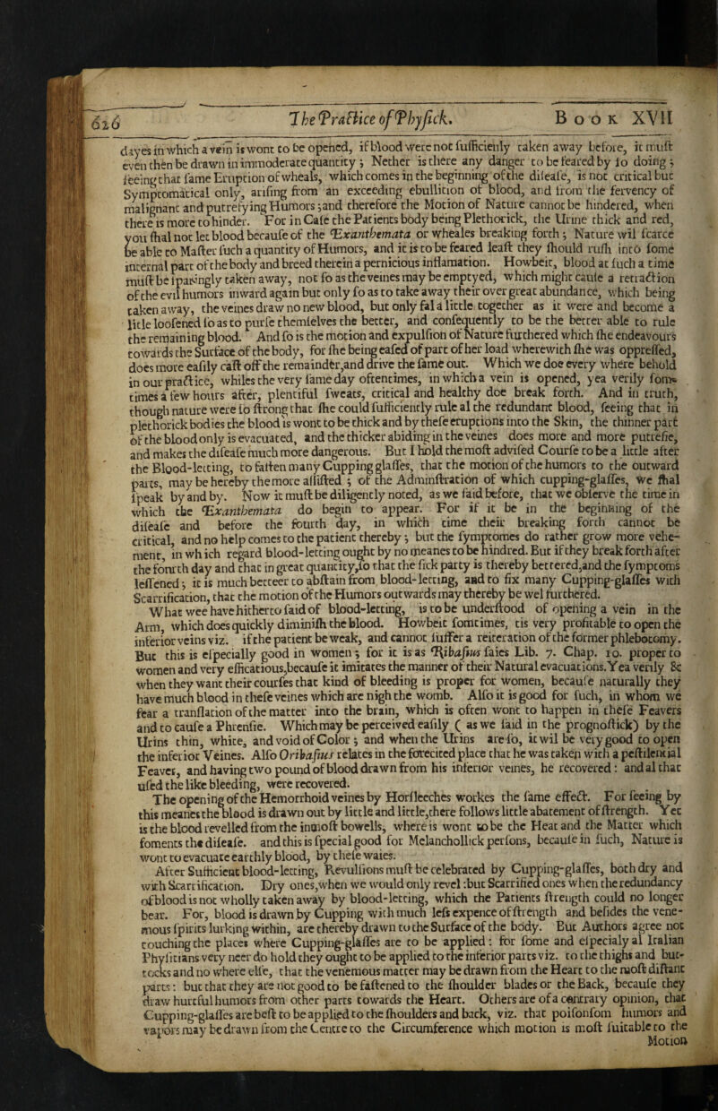 dayes in which a rein is wont co he opened, if Wood were noc fufhcienly taken away bcfoi e, it nriuft even then be dtawn in immoderate quantity i Nether is there any danger to be feared by lo doings feeing chat lame Eruption of wheals, which comes in the beginning of the dileafe, is noc critical but Sympcomacical only, arifing from an exceeding ebullition of blood, and from the fervency of malignant and putrefying Humors iand therefore the Motion of Nature cannot be hindered, when there is more to hinder. For in Calc the Patients body being Plethorick, the Urine thick and red, you fhal noc let blood becaufe of the Exanthemata orwheales breaking forth ^ Nature wil fcarcc ^ able coMafterfuch a quantity of Humors, and it is to be feared leaft they ftiould rufli inc6 fome internal part of the body and breed therein a pernicious inflamation. Howbcic, blood at fuch a timd muft be Ipaisingly taken away, noc foascheveinesmay beempeyed, which might caiile a retiadfion of the evil humors inward again but only fo as co rake away their over great abundance, which being taken away, the veincs draw no new blood, but only fal a little together as it were and become a licle loofened lo as to purfe thcmlelves the better, and confequencly co be the better able to rule the remaining blood. And fo is the motion and cxpulfion of Nature furthered which flie endeavours towards the Surface of the body, for Ihe being eafed of part of her load wherewith Ihe was oppreffed, does more eafily call off the remainder,and drive the fame out. Which wc doe every where behold in our praftice, whiles the very fame day oftentimes, in which a vein is opened, yea verily fom* times a few hours after, plentiful fwcats, critical and healthy doe break forth. And in truth, though nature were fo ftrong that ffie could fuiiiciencly rule al the redundant blood, feeing that in plethorick bodies the blood IS wont to be chick and by thefe eruptions into the Skin, the thinnerpatf of the blood only is evacuated, and the thicker abiding in the vcines does more and more putrefie, and makes the difeafe much more dangerous. But I hold the raoft advifed Courfc co be a little after the Blood-letting, to fallen many Cupping glaffes, that the motion of the humors to the outward pares, may be hereby the more afiifted ^ of the Adminffration of which cupping-glafles, Wc ftial fpeak by and by. Now it muft be diligently noted, as wc faid before, that wc oblervc the time in which the Exanthemata do begin to appear. For if it be in the beginning of the dileafe and before the fourth day, in which time their breaking forth cannot be critical, and no help comes co the patient thereby i but the fympeomes do rather grow more vehe¬ ment, in wh ich regard blood-letting ought by no ijieanes to be hindred. But if they break forth after the fourth day and chat in great quancicy,ro that the fick party is thereby bettercd,and the fymptoms lelTcned-, it is much betteer to abftain from blood-letting, aadto fix many Cupping-glaflcs with Scarrification, that the motion of the Humors outwards may cherelw be wel furthered. What wee have hitherto faid of blood-letting, is co be underltood of opening a vein in the Arm, which does quickly diminiih the blood. Hov/beit fomcimes, tis very profitable co open the inferior veins viz. if the patient be weak, and cannot lulFer a reiteration of the former phlebotomy. But this is cfpecially good in women; for it is as ^ibafm {^ics Lib. 7. Chap. 10. proper to women and very efficatious,becaufe it imitates the manner of their Natural evacuacions.Yca venly 8c when they want their courfes chat kind of bleeding is proper for women, becaufe naturally they have much blood in thefe vcines which arc nigh the womb. Alfo it is good for fuch, in whom wc fear a tranflation of the matter into the brain, which is often wont to happen in thefe Fcavers and to caufe a Phrenfte. Which may be perceived eafily ( as wc laid in the prognoftick) by the Urins thin, white, and void of Color ; and when the Urins arefb, it wil be very good co open the inferior Veines. Alfo Orihaftus relates in the fbrecited place chat he was taken with a peftilential Feavee, and having two pound of blood drawn from his inferior vcines, he recovered: and al that ufed the like bleeding, were recovered. The opening ofchc Hemorrhoid veines by Horflccches workes the fame effedl. For feeing by this meancs the nlood is drawn out by little and liccle,chcre follows little abatement of ftrength. Ycc is the blood revelled from the inoioft bowells, where is wont to be the Heat and the Matter which foments the dileafe. and this is fpccial good for Mclanchollick perfons, becaulein fuch, Nature is wont co evacuate earthly blood, bythewwaies. After Sufficient blood-letting, PvevuUions muft be celebrated by Cupping-glaffes, both dry and with Scarrification. Dry ones,when we would only revel :buc Scarrified ones when the redundancy ofblood is noc wholly taken away by blood-letting, which the Patients ftrength could no longer bear. For, blood is drawn by Cupping with much Icfsexpcnce of ftrength and bcfidcs the vene- mous fpirits lurking within, are thereby drawn to the Surface of the body. But Authors agree noc couching the places where Cupping-gkffcs are co be applied: for fome and elpccialyal Italian Phylicians very neer do hold they ought to be applied to the interior parts viz. co the thighs and but¬ tocks and no where elle, that the veneraous matter may be drawn from the Heart to the nioft diftaiic parts; but that they are noc good to befaftenedco the Ihouldcr blades or the Back, becaufe they draw hurtful humors from ocher parts towards the Heart. Others are ofa c^Jicrary opinion, that Cupping-glaffcs arc beft CO be applied to the fhoulders and back, viz. that poifonfom humors and vapors may be drawn fronuhe Centre CO the Circumference which motion is moll fuicableco the Mocioft