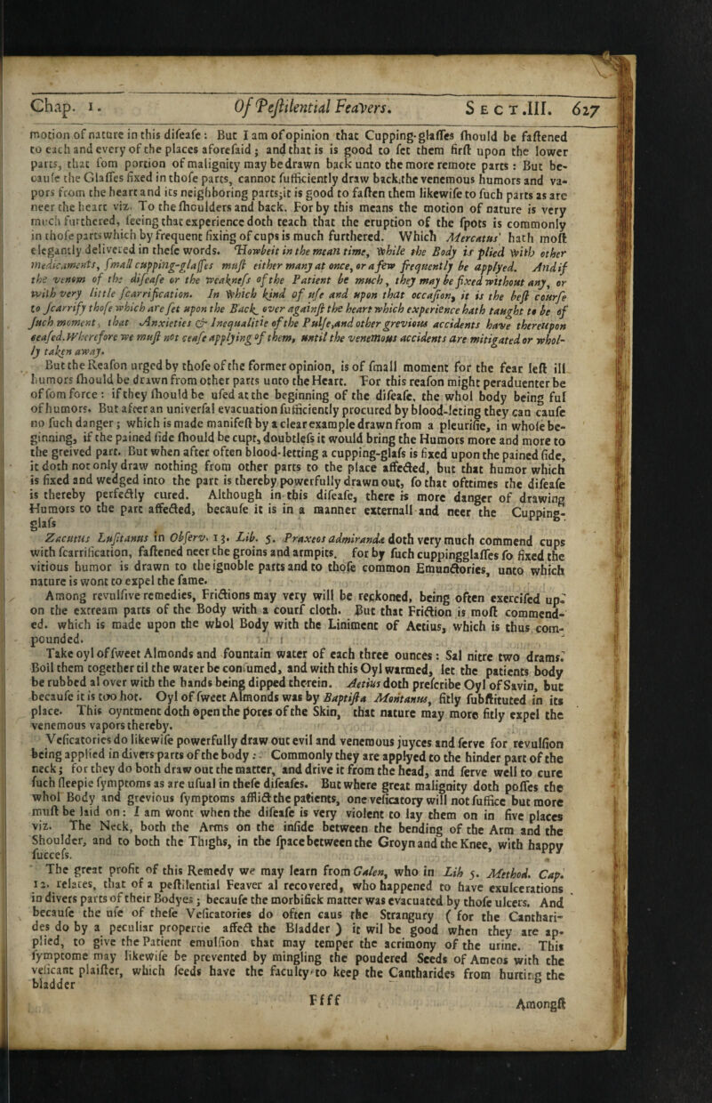 motion of nature in this difeafe: But I am of opinion that Cupping* glaffcs fhould be faftened to each and every of the places aforefaid ; and that is is good to fet them firfl: upon the lower parts, that fom portion of malignity may be drawn back unto the more remote parts: But be- oaiife the GlafTes fixed inthofc parts, cannot fufficiently draw backahe venemous humors and va¬ pors from the heart and its neighboring partsjit is good to faften them likcwife to fuch parts as arc neer the heart viz. To the (houlders and back. For by this means the motion of nature is very mi!ch furthered, feeing that experience doth teach that the eruption of the fpots is commonly in thofepartswhich by frequent fixing ofeups is much furthered. Which Mercdtus hath moft elegantly delivered in thefe words. Howbeit inthern^antime^ Vohi/e the Body is plied V^iib ether medicaments^ fmall cupping-glaffes mafi either many at ofjce, or a few frequently be applyed. Andif the venom of the difeafe or the weaknefs of the Patient be much ^ they may be fixed without any ^ or with very little fcarrification. In ^*hich kind of tife and upon that occafian^ it is the befl courfe to jearrify thofe which are fet upon the Back, ^'^er againfi the heart which experience hath taught to be of Juch moment y that Anxieties olr Inequalide of the Pulfe,and other grevious accidents have thereupon eeafed.Whcrefore we mufi not ceafe applying of them, until the veneJilous accidents are mitigated or whol¬ ly taken away- But the Rcafon urged by thofe of the former opinion, is of fmall moment for the fear left ilL humors (hould be drawn from other parts unto the Heart. Tor this reafon might peraduenter be of fom force: if they (hould be ufedatthc beginning of the difeafe, the who! body being fuf of h umors. But after an univerfal evacuation fufiiciently procured by blood-lcting they can caufc no fuch danger; which is made manifeft by a clear example drawn from a pleurifie, inwhofebc- ' ginning, if the pained fide ftiould be cupt, doubtlefs it would bring the Humors more and more to ilie greived part. But when after often blood-letting a cupping-gUfs is fixed upon the pained fide, it doth not only draw nothing from other parts to the place affeded, but that humor which is fixed and wedged into the part is thereby powerfully drawn ou(, fothat ofttimes the difeafe is thereby perfedly cured. Although in this difeafe, there rs more danger of drawing Humors to the part affeded, becaufe it is in a raanner cxternall and neer the CuDoins- glafs Zacutus Lfifitanus in Obferv> 15. Lib. 5. Praxeos admiranda doth vctymvich commend cups with fcarrification, faftened neer the groins and armpits, for by fuch cuppingglaflcs fo fixed the vitious humor is drawn to the ignoble parts and to thofe common Emuodories, unto which nature is wont to expel the fame. Among revulfive remedies, Fridions may very will be reckoned, being often exercifed up¬ on the excream parts of the Body with a courf cloth. But chat Fridion is moft commend¬ ed. which is made upon the who! Body with the Liniment of Aetius, which is thus, com¬ pounded. 1 Takeoyloffwcet Almonds and fountain water of each three ounces: Sal nitre two drams.'' Boil them together til the water be Gonfumed, and with this Oyl warmed, let the patients body be rubbed al over with the hands being dipped thwein. Aetius doth preferibe Oyl of Savin, but becaufe it is coo hot. Oyl of fweet Almonds was by Montanus^ fitly fubftituted in its place. This oyntment doth ©pen the pores of the Skin, that nature may more fitly expel the venemous vapors thereby. Vcficacories do likewife powerfully draw out evil and venemous juyccs and ferve for rcvulfion feeing applied in divers parts of the body: Commonly they arc applyed to the hinder part of the neck; for they do both draw out the matter, and drive it from the head, and ferve well to cure fuch fleepie fympeoms as are ufual in thefe difeafes. But where great malignity doth poffes the who! Body and grevious fymptoms afflitft the patients, one veficatory will not fufficc but more nmft be hid on: lam wont when the difeafe is very violent to lay them on in five places viz. the Neck, both the Arms on the infide between the bending of the Arm and the Shoulder, and to both the Thighs, in the fpacc between the Groyn and the Knee with happy fuccefs. ’ The great profit of this Remedy we may learn from Galen^ who in Lih 5. Method. Cap. 12. relates, that of a peftilential Feaver al recovered, who happened to have cxulcerations in divers parts of their Bodyes j becaufc the morbifick matter was evacuated by thofe ulcers. And becaufc the ufe of thefe Vcficacories do often caus the Strangury ( for the Canthari- des do by a peculiar propertie affedl the Bladder ) it wil be good when they are ap¬ plied, to give the Patient emulfion that may temper the acrimony of the urine. This fymptome may likewife be prevented by mingling the pondered Seeds of Amcos with the veficant plaiftcr, which feeds have the faculty^to keep the Cantharides from hurdr.p the bladder ^ ^ ^ Araongft •f I I i 1 t ir