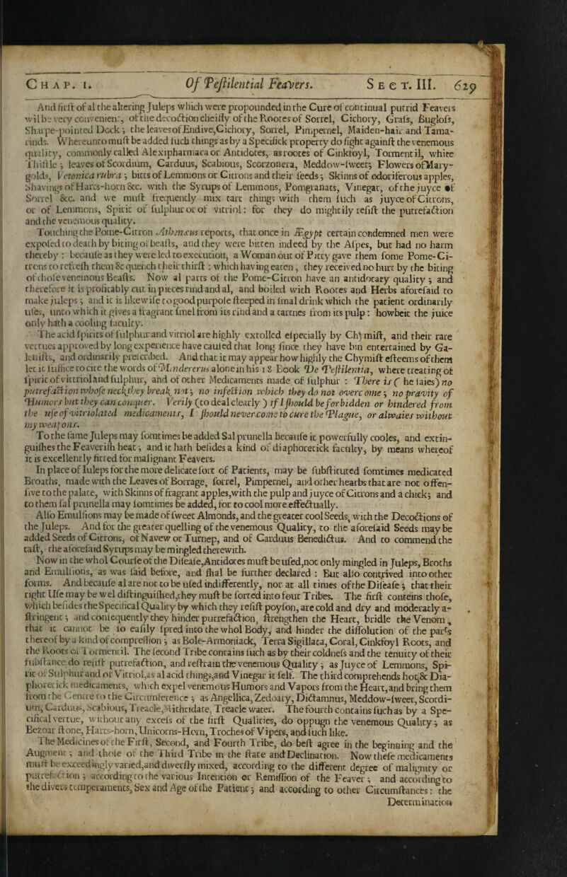 And firft of al rhe akciing Juleps which were propounded in rhe Cure ofcontinual putrid Feavers wil bir very con venien:, ot the decodioncheifly of the B.ootes of Sorrel, Cichory, Grals, jBuglofs, Sharpe-pointed Dock i the leavesofEndive,Cichory, Soirel, Pimpernel, Maiden-hair and Tama¬ rinds. Whereunto mud be added Inch things as by a Specihck property do fight againft the vcncmoiis quality, commonly called Alexipharmaca or Antidotes, asrootes of Cinktoyl, Tormentil, white Thilile *, leaves of Scordium, Carduus, Scabious, Scorzonera, Meddow-fwcet; Flowers ofMary- golds, VetorJea ruhra, bicts of Lemmons or Citrons and their feeds; Skinns of odoriferous apples. Shavings of Harcs-horn&c. with the Syrups of Lemmons, Pomgranats, Vinegar, ofthe;uyce •!' Sorrel &c. and we mufl frequently mix tart things with them luch as juyee of Citrons, or of Lemmons, Spirit of fulphurorof vitriol: for they do mightily refift the putrefaftion and the venemous quality. Touching the Pome-Citron reports, that once in certain condemned men were expofed [o death by biting oI beads, and they were bitten indeed by the Alpes, but had no harm thereby: becaule as they were led to execution, a Woman out of Pitty gave them fome Pome-Ci¬ trons to rctVcffi them 8c quench their third : which having eaten, they received ik> hurt by the biting oft hole venemous Beads. Now ai parts of the Pome-Citron have an antidocary quality ; and therefore it is profitably cut in pieces rind and al, and boiled with Rootes and Herbs aforcfaid to make juleps i and it is iikewife cogoodpurpole deeped in final diink which the patient ordinarily ufes, unco which it gives a fragrant fmel from its rind and a tarcncs from its pulp: howbcic the juice only hath a cooling faculty. The acid fpiritsoffulphur and vitriol are highly extolled cfpecially by Chjmid, and their rare verCLies approved by long experience have caulcd chat long fince they have bin entertained by Ga- Lnids, and ordinarily picicnbed. And that it may appear how highly the Chymift edeems of them let it fuffice to cite the words oi^iyiindererm aloncin his i S Book T>e where creating of ipiricofviccriolandfulphur, and of other Medicaments made of fulphur : There is( helaiesjwa putrefaBion whofe neckjbey breaks not ^ no infelHon which they do not o<verc ome i no pra'vity of Tl/mwrf but they can conquer. Verily (to deal clearly ) if I fijould be for bidden or hindered from the ufeofnjitriolated medicaments, I fhouldmqoer.come to cure the Tlague, or alwaies without iny weapons. To the fame Juleps may foracimes be added Sal prunella becaufe it powerfully cooles, and extin- guifhes the Feaverifh heat-, and it hath befidesa kind of diaphorecick faculty, by means whereof it is excellently fitted for malignant Feavers. In place of luleps for the more delicate fort of Patients, may be fubdituted fomcimes medicated Broachs, made with the Leavesof Borrage, forrel, Pimpernel, and other hearbs that are not ofFen- five to the palace, with Skinns of fragrant apples,with the pulp and juyee of Citrons and a chick; and CO them fal prunella may fomcimes b^e added, for to cool more cfFedlually. Alfo Emulfions may be made of fweec Almonds, and the greater cool Seeds, with the Deco^ficMis of the Juleps. And for the greater quelling of the venemous Quality, to the aforefaid Seeds maybe added Seeds of Citrons, ofNavewor Turnep, and of Carduus Benediftus. And to commend the taft, rhe aforelaid Syrups may be mingled therewith. Now in the whol Courfe of the Dileafc,Ancidoces mufl be ufcd,noc only mingled in Juleps, Broths and Emullions, as was laid before, and fhal be further declared : But alio contjtived into other forms. And becaufeal are not to be ufed indifferently, nor at all times of the Difcafe; thactheir right life may be wel diftinguifhed,they muft be forced into four Tribes. The firft conteins chofe, xvhich befides rheSpecifical Quality by which they refift poyfon, arc cold and dry and modcratly a- ftringenc; and confequently they hinder pucrefa<ftion, ftrengchen the Heart, bridle the Venom , that It cannot be to eafily fpred into the whol Body, and hinder the diffolucion of the par^s thereofbyakmdofcomprefiion; as Bole-Armoniack, Terra Sigiliaca, Coral, Cinkfoyl Roots, and the Roots cL 1 ormencil. The fecond Tribe contains fuch as by their coldnefs and the tenuity of their fubftance do reult pucrefaiftion, and reftrain the venemous Quality; as Juyee of Lemmons, Spi¬ rit oi: Sulphur and otV^icriol,as al acid things,and Vinegar it felt. The third comprehends hogSc Dia¬ phorecick medicaments, which expel venemous Humors and Vapors from the Heart, and bring them from the Cencre to the Circumference ; as Angelika, Zedoary, Didamnus, Mcddow-twcec, Scordi¬ um, Carduui?, .scabious, 11 eacle,Michridate, Treacle water. The fourch contains fuch as by a Spe- cifical vertue, without any excels of the firft Qualities, do oppugn the venemous Quality; as Bezoar ft one, Harcs-horn,Unicorns-Horn, Troches of Vipers, and luch like. The Medicines of the Firft, Second, and Fourth Tribe, do beft agree in the beginning and the Augment; and thofe of the Third Tribe in the ftate and Declination. Now thefc medicaments muft be exceedingly vaned,anddiverfty mixed, according to the different degree of malignity or piitrekaion ; according to rhe various Intention or Remiffion of the Feaver; and according to ?he divers temperaments. Sex and Age of the Patient; and according to other Citcumftances: the Decerminacicjrt