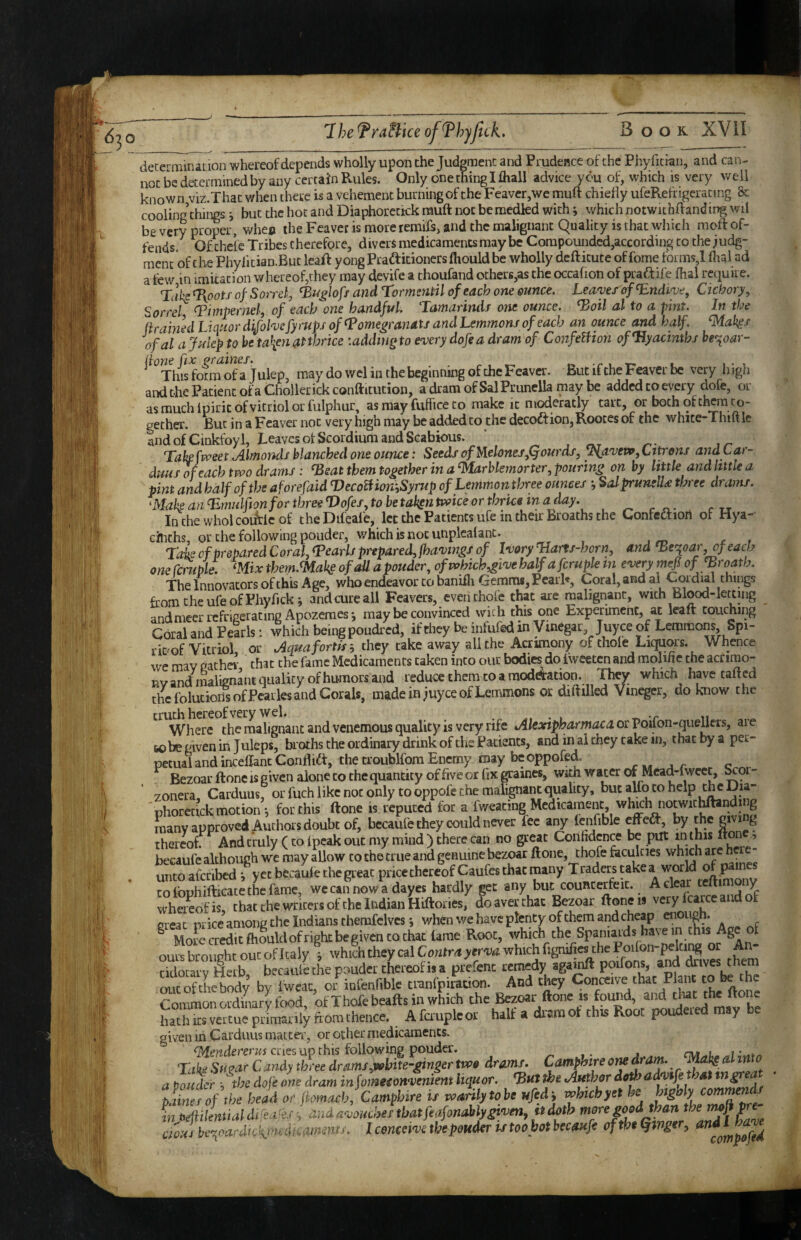 decermination whereof depends wholly upon the Judgment and Prudence of the Phyficran, and can¬ not be determined by any certain Rules. Only one thing I fliall advice you of, which is very well known viz.That when there is a vehement burning of the Feaver,we muft chiedy ufeRefrigeracing &: cooling’things i but the hot and Diaphoretiok muft not bernedkd with i which notwichffanding wil be very proper, whec the Feaver is more remifs, and the malignant Quality is that which moft of¬ fends. Ofihele Tribes therefore, divers medicaments may be Compounded,according to the judg¬ ment of the Phylitian.But leaft yongPrai^itionersfliould be wholly deftitute of fome forms,! dial ad a few in imkacioii whereof,they may devife a thoufand otherK,as the occafion of praftife dial require. Tah^ootf of Sorrel, and Tormeyitil of each one ounce. Leaves of Endive, Cicbory, Sorrel pimpernel, of each one handful Tamarinds one ounce, ^oil al to a pint. In the ftrained Liquor difolve fyrupJ of Tomegranats and Lemmons of each an ounce and half, ^ak^s ofal a Julep to he ta\en at thrice :addtng to every dofe a dram of ConfeUion ofTlyacinths be>^oar- (ione ftx graines. i t i • i This form of a Julep, may do wel in the beginning of the Feaver. But if the Feaver be very higli and the Patient of a Chollerickconftitution, a dram of Sal Prunella may be added to every dofe, or as much ipirit of vitriol or fulphur, as may fuffice to make it moderatly tart, or both of them to¬ gether. But in a Feaver not very high may be added to the deGoftion,Rooces of the whice-Thm le Ind of Cinkfoyl, Leaves otScordium and Scabious. ’ Take fvveet Almonds blanched one ounce: Seeds of M.€lones,Qourdf, y\avei»,Lttrons andtar- duHS of each two drams : ^sat them together in a ^rhlemor ter, pouring on by little and little a pint and half of the aforefaid DecotfiomSyrup of Lemmon three ounces •, Salprunell^ three drams. makeanT.nmlfionforthreeVofes,tobetakntwiceortbrkeinaday. Inchewholcoifrlcof theDifeafe, let the Patients ufe in their Broaths the Confcaiort of Hya¬ cinths, or the following ponder, which is not unplealant. - 7a’k of prepared Coral, <Pearls prepared, fhavtngs of Ivory TIans-horn, and ^e^oar, of each oneCcmple. mxthem.<MakeofaUapouder, ofwhich,givehalfafcrupktn every mefiof fBroath. The Innovators of this Age, who endeavor to banidi Gemms, PearF, Coral, and ai Cordial things fromcheufeofPhyfick; and cure all Feavers, evenchofe that are malignant, with Blood-letting andmeer refrigerating Apozemesj may be convinced with this one Experiment, at kail touching Coral and Pearls: which being poudred, if they be infufed in Vinegar juyee of Lemmons Spi- rit'of Vitriol or Aquafortis-, they take away all the Acrimony of thole Liquors. Whence we may gather that the fame Medicaments taken into our bodies do iweeten and molifie the actirao- nv and iiwlignant quality of humors and reduce them to a modeStation. They which have tafted the folutionsofPcarks and Corals, made in juyee of Lemmons or diddled Vinegcr, do know the truth hereof very wel. ^ t n Where thcmalignaacandvenemous quality is very rife Alextpharmaca or Voiion-queUevs, ai e tobe given in Juleps, bi oths the ordinary drink of the Patients, and ii^l they rake in, thatbyaper- petualandincedantCondift, thetroublfomEnemy may beoppofed. Bezoar done is given alone to the quantity of five or fix graines, with water of Mead-lwcet, ^oi- zoiiera, Carduus, or fuch like not only to oppofe the malignant quality, phoretick motion *, for this done is reputed for a fweaciiig Medicament, wh^h notwic^ndi g many approved Authors doubt of, becaufe they could never fee any lenfible by the giving rone thereof. And truly (to Ipcak out my mind ) there can no great Confident be put in this becaufc although we may allow to the true and genuine bezoar done, thofe faculties which are h - unto afcribcd ^ y et becaule the great price thereof Caufes that many T raders take a world o p tofophidicacethefamc, wc can now a dayes hardly get any but counterfeit.. ^ ^ wheiLfis, that the writers of the Indian Hidories, do aver that Bezoar doneis very fcarce and ot ereat once among the Indians therafclves j when we have plenty of them and cheap enough. ® Mofccrrf.cft5uldofrigkbegivencoctat Ume Root, whkh the Spaniards haven ours broiiphc out of Italy which they cal C ontra yerva which fignifics the Poilon , tidocary ^erb, becaule the pouder thereof is a prefenc remedy agamd poifons, ^coftLbody by Iwcac, or infenfibk tmnfpiration. And they Coii^Kive that Plane to be the roramonordinarvtbod of Thofe beads in which the Bezoar done is found, and that the done . Afa-upkor half a dram of this Root poudered may be given in Carduus matter, or other medicaments. cries up this following pouder. ^ Take Simr Candy tbl-ee dramy,«ibite-ginger tm» dramf- Camphtre otK dram. al into a powder i tbs dofe one dram infomeeoHvenient liipior. *B«» the .Author dothad^fi that plinerof the head or jtomaoh, Camphtre if warily to be ufed ■, wfnchfet he highly liMn'oittial dfeater ■, and a-ooucher that feafonably given, ft doth tioHJ be,oardtckmedicmnintf. I conceive the ponder u toohot becaufe of the finger, ^