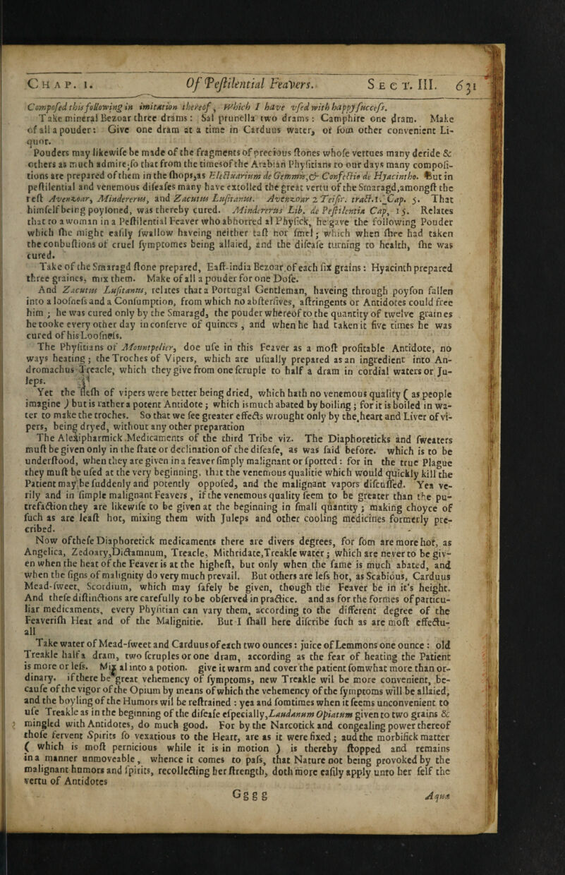 Cowpofed thii following in imitation thereof ^ fvhich I have vfed with happy facctfs. Take mineral Bezoar three drams: Sal prunella two drams: Camphirc one ^ram. Make of all a pouder: Give one dram at a time in Cirduus water, or foin other convenient Li¬ quor. Pouders may likewife be made of the fragments of precious flones whofe vertues many deride & others as much admire-fo that from the timesof the Arabian Phyfitian* to our days many compoii- tions are prepared of them in the (hopijas hle^uarhim de Gemmvs^cy- Confcfiie de Hyacintho. ftut in peftilential and venemous difeafes many have extolled the great vertu of the Smaragd,amongft the reft Avenz,oar^ Afindererm, znd, Zacutm Luftanus. Avtnz^our zTeiJir. tra^.i.jCap. 5. That himfelf being poyloned, was thereby cured. Mindererus Lib. de Pefiilcntia Cap^ 15. Relates that to a woman in a Peftilential Feaver who abhorred al Phyfick, he gave the following Pouder which (he might eafily fwallow havcing neither taft hor fmcl j which when ihec had taken the conbuflions of cruel fymptomes being allaicd, and the difcafe turning to health, (he was cured. Take of the Srairagd (lone prepared, Eaft-india Bezoar,of each fix grains: Hyacinth prepared three graines, mix them. Make of all a pouder for one Dofe. And Zacuttfi Lujitanru, rehtes chat a Portugal Gentleman, haveing through poyfon fallen into a loofnefs and a Confumption, from which no abfterhves, aftringents or Antidotes could free him; he was cured only by the Smaragdj the pouder whereof to the quantity of twelve graines he tooke every other day inconferve of quinces, and when he had taken it five times he was cured of his Loofnefs. The Phylitians of A/ountpe/icr^ doe ufe in this feaver as a mod: profitable Antidote, no ways heating; the Troches of Vipers, which are ufually prepared as an ingredient into An- dromachus Ttcacle, which they give from one fcruplc to half a dram in cordial waters or Ju- lepi. ‘1^ Yet the Hefli of vipers were better being dried, which hath no venemous quality ( as people imagine j but is rather a potent Antidote j which ismuch abated by boiling j for it is boiled in wa¬ ter to make the troches. So that we fee greater cflfeds wrought only by chc.hcart and Liver of vi¬ pers, being dryed, without any other preparation The AleXipharmick .Medicaments of the third Tribe viz. The Diaphoreiicks ind fwcaters muft be given only in the (late or declination of the difeafe, as was faid before, which is to be underftood, whenthey are given in a feaverfimply malignant or fpotted: for in the true Plague they muft he ufed at the very beginning, ihit the venenrous qualitie which would quickly kill the Patient roayTefuddenly and potently oppofed, and the malignant vapors difeufted. Yea ve¬ rily and in fimplc malignant Feavets, if the venemous quality feem to be greater chan the pu- crefaflion they are likewife to be given at the beginning in (mail quantity; making choyce of fuch as arc lead hot, mixing them with Juleps and other cooling medicines formerly pre- cribed. - Now ofthcfeDiaphoretick medicaments there are divers degrees, for fom are more hot, as Angelica, Zedoary,Didamnum, Treacle, Mithridatc,Treaklc water; which arc never to be giv¬ en when the heat of the Feaver is at the higheft, but only when the fame is much abated, and when the figns of malignity do very much prevail. But others are lefs hot, as Scabious, Carduus Mead-fweet, Scotdium, which may fafely be given, though the Fcaver be iri it’s height. And thefc diftin^lions arc carefully to be obferved in pradice. and as for the formes of particu- liar medicaments, every Phyfitian can vary them, according to the different degree of the Feaverifti Heat and of the Malignitie. But I fhall here diferibe fuch as arc moft effedu- all Takewater of Mead-fweet and Carduus of each two ounces: juice ofLemmons one ounce; old Treaklc half a dram, twofcruplesoroce dram, according as the fear of heating the Patient is more or lefs. al into a potion, give it warm and cover the patient fomwhat more than or¬ dinary, if there be great vehcmcncy of fymptoms, new Treaklc wil be more convenient, bc- caufe of the vigor of the Opium by means of which the vchemcncy of the fymptoms will be allaied, and the boyling of the Humors wil be reftrained : yea and fomtiracs when itfeems unconvenient to ufe Treakle as in the beginning of the difeafe efpecially,Z^W4»«»? Opiatum given to two grains & 5 mingled with Antidotes, do much good. For by the Narcotick and congealing power thereof thofe fervent .Spirits fo vexatious to the Heart, are as it were fixed; audthc raorbifick matter ( which is moft pernicious while it is in motion } is thereby flopped and remains in a manner unmoveable, whence it comes to pafs, that Nature not being provoked by the malignant humors and Ipirits, rccolleding berftrength, doth'roorc cafily apply unto her felf the vertu of Antidotes G S S S