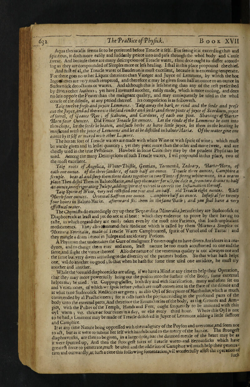 Aqua theriacalis lecms fic to be pucfcrred before Treacle it fclf. For feeing ic is exceeding chin and fpiritous, it doth more eafily and fudcknlypcircc into and pafs through the whol body and Caufe iweac. And becaufc there are many dcfcripcions of Treacle water, their dole ought to differ accord¬ ing as they arc compounded of Simples more or lefs healing. I dial iii this place propound the chief. And firft of al, the Treacle water of Bauderon is moft excellent, bccaule it is exceeding temperate. For there goes no ocher Liquor thereinto chan Vineger and juyee of Lemmons, by which the hot Ingrfljriients are very much tempered, and therefore tt may be given from Hainan ounce to an ounce in Sudorohek decoctions or waters. And although this is lefs heating chan any of the rell prcfcribed by divers other Authors j yet have I invented another, eafily made, which is more cooling, and does nolelsoppofetbeFcaverchan the malignsmt quality, and may confequently be ufedin the whol CGurfe of the difeafe, at any period thereof. 11s compofition is as followeth. Tai^ twshtfrejh and juycie Lemmons. T^ai^ away the barlior rind and the feeds and prefs cut thejuyee^andad thereunto thefatd rindesand feed/'^nd three pints of juyee of Scordium,juyce offorrel^ of (joates ^ue'^ of fcabious, and Cardum^ of each one pint. Sha'vwgs Harts^ *HornfouT Ounces. Old Venice Treacle fix ounces. Let the rinds of the Lemmons be cutt into thinchips, kt the feeds be beaten, andfuch herbs as ha've little juyee, let them in the beating be moijisned with the juice of Lemmons and let al be dtfiilled in balneo‘'Maria. Of the water gwe one ounce by ttfelf or mixed with other Liquors. The hotter lort of Treacle waters are made with white Wine or with fpiric of wine; which rauft be wanly given and in leiTcr quantity i yet they pierc more chan the ocher and move Iweac, and are cheifly uicd in the true Pcftilence. Howbeit in fome Caics they may by the prudent Phyfician be uied. Among die many Delcripcionsofluch Treacle waters, I wil propound in this place, two of the moft excelienc. Tah^ roots of .Angelica, IVhite^Thifile, (gentian, Tormentil, Zedoary, Tlarts^Tlorn, of each one ounce, of the three funders, of each ha-if an ounce. 'Treacle three ounces, Camphirea ferupk. beat al and fteep them three dates together in two <Tmts < ffirong white-wine, in a warm place.Tben difiil Thew in BilneoM-mx,and h^ep the water for dofe if, from two drams to half an ounce,tnrefrigerating fuleps,addi?^fpirit of vitrjol to corrcti toe Lifiumation thei eof. Taltg Spirit of IVine, 'Very wel verified one pint and an half, old Treacle eight ounces. ^leB ^irrh four ounces. Oriental Saffron one ounce. Camphirehalf an ounce. Lnfufealfor twenty four hours in afterward jiiL them in the fame *3atb j and you fhal have a very effeBualwater. ^ The Chymifts do exceedingly cry up their ^‘qoardica fMineralia,heCciufe they are Sudorofick or Diaphorcnck at leaft and yet do not at al heat; which they endeavor to prove by their having no taftc, in which regard they arc caiily taken even by the moft nice Patients, that loath unpleafanc roedicamciics. They alio commend their ivlcdicine which is called by them ^ixtura Simplex or ‘Mtxmra Spiritalif, madeof Ireaclc Water Camphorated, fpiric of Vitriol and of Tartar: and they mingle a dram Hereof in Julepsand antidocary Potions. A Phyiitian chat undertakes the Cure of malignant Feavers ought to have divers Antidotes in a rea- dynes, and to change them ever and anon, leaft nature be too much accuftomed to one and the fame,and flight the virtue thereof. Alfothcnacurcof the venemous quality is not alwayesoncand the lame but. very clivers according to the diverlity of the patients bodies. So that what hath helpc one, wil do another no good jfo that when he hath for tome time uled one antidote, he muft try another and another. . While the ^oreiaiddiaphoreticks areufing, ifwe have a Mind at any time to help their Operation that they may more powcrtully bring out the poilbn into the furface of the Body, fome external helpesmay beuied; viz. Cupping-gUffes, both dry and with feariheation, many and often fet on and V elicacories of which we fpok before *,which are moft convenient in the ftace of the dileale and at what time Siidorohck Medicines are given j as alfo Oyl of Scorpions of Match iolus,which is *juch commended by al Pracfticioners j for it calls forth the poyfon rending in the profound parts of the body mico the external parts, And therefore the Eraunctories of the body, as ch|' Groincs and pits, wkhchePullesofchcTempls, Hands and Feet, ought frequently to be anointed with this oyl warm i viz. thrice or four times in a day, or elie every third hour. Where this Oyl is not to be had,a Liniment may be made of Treacle difloived in Juyee of Lemmons,adding a little iaftron time Nature beinB oppreffed wit h the malignity of the Poyfon and overcomCj^nd («m hot to aa, but as It were to lubmit her lelf with hands hound to the mercy of the hunjOt. 1 he ttrongelt diaphorccicks, are then to be given, in a large dole,Ehac the daunted mettle of the heart may be as ic were fpurred up, And then the ftrongeft lores of hcacle watersend Bczoardicks which have g cion cateft force to penetrate,muft be uted:and the addition of Campbiie wil much Iwlp their penetra- ■)n and outwardly,ac luch a time this following foracnEation,wil wondcrtully aflift the operation ot