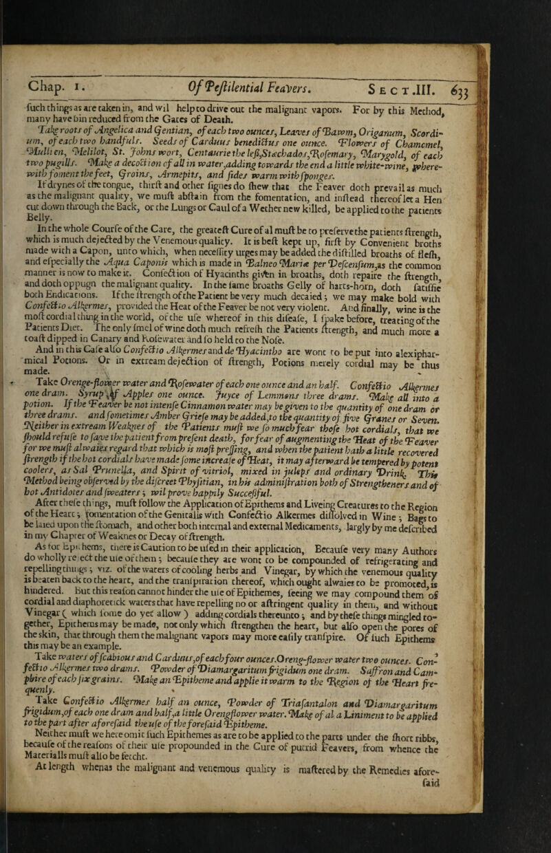 fuch things as are taken in, andwil help to drive out the malignant vapors. For by this Method, many have bin reduced from the Gates of Death. * roots of Angelica and Qeniian, of each two ounces, Lea'ves of^awm, Origanum, Scordi- urn, of each two handfuls. Seeds of Carduus henediVius one ounce, blowers of Chamcmel ^MuUien, ^klilot, St. Johns wort, Centauriethe lefi,Stischados,n\ofemary, ^arygold, of each two pugiUs. ^ake a decoction of all in water,adding towards the end a little white-wine, where¬ with foment the feet, groins, Armepits, and fides warm withfponges. If drynes of the tongue, third: and other lignes do fhew tJiat the Feaver doth prevail as much as the malignant quality, we rauft abftain from the fomentation, and infread thereof leta Hen cut down through the Back, or the Lungs or Caul ofa Wether new killed, be applied to the patients Belly. ^ In the whole Courfe of the Care, the greateft Cure of al muft be to prefervethc patients ftrength which is much dejefted by they enemous quality. It is beft kept up, firft by Convenient broths made with a Capon, unto which, when neceflity urges may be added the diftilled broaths of flefli and eipecially the Aqua Caponis which is made in ^alneo^aria per Vefcenfum,Z5 the common manner is now to make it. Conieftion of Hyacinths gis^n in broaths, doth repaire the ftrength and doth oppugn the malignant quality. In the lame broaths Geliy of harts-horn, doth fatiffic both Endicacions. If the If rengch of the Patient be very much decaied j we may make bold with Confe^io Alk^rmes, providedtheHeatoftheFeaverbenot very violent. And finally, wine is the moflcordialching in the world, of the ufe whereof in this difeafe, I Ipakc before, treating of the Patients Diet. The only Imel of wine doth much refrelh the Patients frrength, and much more a toaft dipped in Canary and Kolevvater and fo held to the Nofe. And in this Cdi'e Confecii0 Al^ermestinddeTJyacintbo are wont to be put into alexiphar- mical Potions. Or in cxcrcamdejedtion of ftrength, Potions merely cordial may be thus made. ^ Take Orenge-flower water and ^ofewater of each one ounce and an half ConfeUio Alkrmes one dram. Syrup Apples one ounce, juyee of Lemmans three drams, ^ah^ all into a potion. If the ^Fea'ver be not intenfe Cinnamon water may be given to tloe quantity of one dram or three drams, andfometimes Amber griefe may be added,to the quantity of jive granes or Seven .^either in extreamWeakiies of the Patients muft we fo muds fear thofe hot cordials that we Jhould ref ufe tofave the patient frornprefent death, for fear of augmenting the 'Heat of the Heaver for we mujh alwaies regard that which is moft prejjing, and when the patient hath a little recovered ftrength if the hot cordials have made fome increafe of Heat, it may afterward be tempered by potent coolers, as Sal Hrunella, and Spirit of vitriol, mixed in juleps and ordinary *Drinl{. Thif Method being obferved by the difereet Hhyfitian, in bis admimftration both of Strengtheners and of hot Antidotes and fweaters'^ wil prove happily Succejiful. ^ After thefe things, muft follow the Application of Epitheras and Liveing Creatures to the Region of the Hearty fomentation of the Genitalis w'lth Confedio Alkermes dillolvedm Wine^ Bags to ^ laied upon the ftomach, and ocher both internal and external Medicaments, largly by me defenbed in my Chapter of Wcaknes or Decay of ftrength* As tor xipiihems, cnere is Caution to be ufed in their applicatioh, Eecaufe very many Authors do wholly re; ect the ule of them; bccaulethey ate wont to be compounded of refrigerating and repelling chii igs; viz. ofthe waters of cooling herbs and Vin^ar, by which the venemout quality IS beaten back to the heart, and the tranl pi ration thereof, which ought alwaies to be promoted u hindered. But this reafon cannot hinder the ute of Epithemes, feeing we may compound them ^of cordial and diaphoretick waters chat have repelling no or aftringenc quality in them, and without Vinegar which lorae do yeC allow ) adding cordials thereunto; and by thefe things mirjglcd to¬ gether, Epitheras may be made, not only which ftrengchcii the heart, but alfo open the pores of the skin, chat through them the malignant vapors may more eafily aanfpire. Of iuch Epitheras this may be an example. ^ Tioks waters offcabious and Carduus ,of each four ounces.Oreng-flower water two ounces. Con- feUio Alkermes two drams. Howder ofViamargaritumftigidum one dram. Saffron and Cam- pbire of each jixgrains. an Hpitheme and applie it warm to the Region of the Heart ire- quenly. * ^ Take GonfeBio Alkermes half an ounce, Howder of Triafantalon and Hiamaroaritum jrigidum,of each one dr am and half,a little Orengflower water. Hlak^ ofal a hiniment to be applied to the part after aforefaid the ufe of theforefaid Hpitbeme. ^ Neither muft we here omit fuch Epithemes as are to be applied to the parts under the fliort ribbs bccaufeofchereafons of their ule propounded in the Cure of putrid Feavers from whence the Macerialls muft alio be tecchc. * At length whenas the malignant and venemous quality is raaftered by the Remedies afore¬ faid