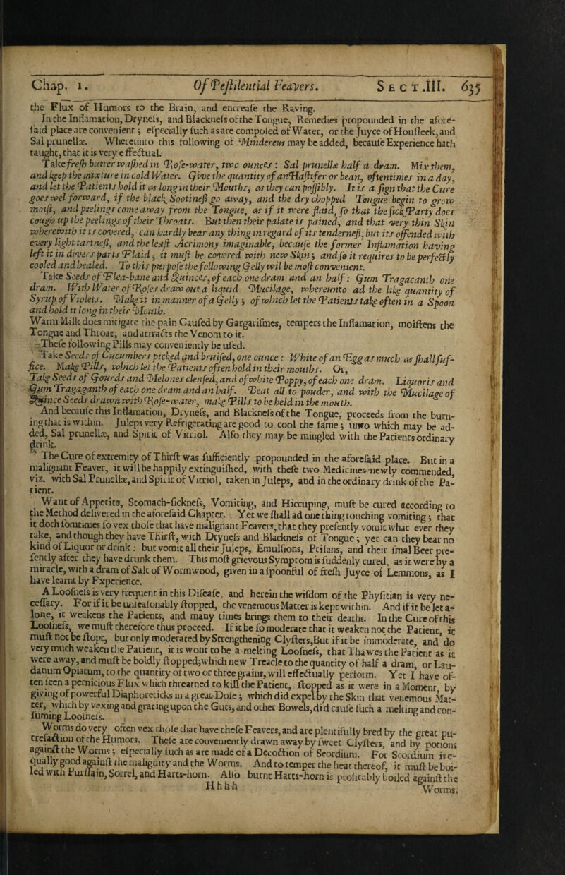 the Flux of Humors to the Brain, and encreale the Raving. In the IndamacioiijDrynels, and Blacknels of the Tongue, Remedies propounded in the afore- laid place are convenient ^ efpecially fuch as are compoled of Water, or the juyee of Houlleck, and Sal prunella. Whcrciinco this following of may be added, becaufe Experience hath taught, chat ic is very e Ifcdual. Ta.kcfrefhbiitterwdJ}}edin T^ofe-rvater, two ounces'. Sal prunelU half o dram. HUxthm^ and k^ap the mixture in cold Water. Qi<ve the quantity ofavJHafifer or bean, oftentimes in a day, and let the Patients hold it of long in their Souths, as they can pojjibly. It is a fign that the Cure goes wel forward^ if the blacky Sootinefi go away, and the dry chopped Tongue begin to grow moift, and peelings come away from the Tongue^ as if it were fluid^ fo that the fickfParty does cough up the peelings of their Throats. But then their palate is pained, and that very thin wherewith it is covered, can hardly bear any thing in regard of its tendernefi, but its offended with every light tartnefi, and the leafl .Acrimony imaginable, becauje the former Inflamation having left it in divers parts T laid ^ it mufl he covered with newSl^n-, and fo it requires to be perfetily cooled andhealed. To this purpofe the following (jelly wil be mofl convenient. Tike Seeds of T lea-bane arid ^inces, of each one dram and an half: (jum Tragacanth one dram. With Water of ^J^ofes draw out a liquid ^lucilage, whereumo ad the likg quantity of Syrup of Violets. it in manner of a (jelly j of which let the Tatients tah^ often in a Spoon and hold It long in their '•Mouth. Warm Milk does mitigate the pain Gaufed by Gargarifmes, tempers the Inflamation, raoiftens the Tongue and Throat, and attracts the Venom to it, rThefc following Pills may conveniently be ul’ed; _ *Take Seeds of Cucumbers picked ^nd bruifed, one ounce ■: White of an Tggas much as fhallfuff flee. Mak^ Tills, which let the Tatientsoftenholdin their mouths. Or, Tak^ ^ds of (jourds and Melones clenfed, and of white Toppy, of each one dram. Liquor is and ,^m Tragaganth of each one dram and an half. Teat all to pouder, and with the ^cilaoe of ^ance Seeds drawri with T\oJe-water, makg Tills to be held in the mouth. And l^caulc this Inflamation, Drynefs, and Blacknefsofthe Tongue, proceeds from the burn¬ ing chat is within. Juleps very Refrigerating are good to cool the fa,me; unto which may be ad- Spirit of Vitriol. Alfo they may be mingled with the Patients ordinary The Cure of excremicy of Thirft Was fufficiencly propounded in the aforefaid place. But in a nialigimc Feaver, it will be happily excinguifhed, with thefe two Medicines newly commended viz. with Sal Prunelk, and Spirit of Vitriol, takeain Juleps, and in the ordinary drink of the Pa¬ tient. Wane of Appetite, Scomach-frckncfsj Vomiting, and Hiccuping, muft be cured according to pie Method delivered in the aforefaid Chapter. Yec we Ihall ad one thing touching vomiting j that ic doth fomcHnes fo vex thole chat have malignant Feavers, chat they prefcntly vomit whac ever they take, and chough they have Thirfr, with Drynefs and Blacknefs of Tongue i yet can they bear no kind of Liquor or drink: but vomit all their Juleps, Emulfions, Ptilans, and their fmal Beer pre- fencly after they have drunk them. This moft grievous Symptom is fuddenly cured, as ic were by a miracle, with a dram ofSak of Wormwood, giveninal'poonful of frefli Juyee of Lemmons, as I have learnt by Experience. A Loolhefs is very frequent in this Difeafe, and herein the wifdom of the Phyfrtian is very ne- ceUary. For if ic be umealonably flopped, the venemous Matter is kept within. And if it be let a- lone. It weakens the Patients, and many times brings them lo cheir deaths. In the Cure of this Loolhefs, we mull therefore thus proceed. Ific be lb moderate that it weaken not the Patient ic muftnoebeftope, but only moderated by Strengthening Clyftcrs,Buc if it be immoderate, and’do very much weaken Che Patient, ic is wont to be a melting Loofnefs, chat Thawes the Patient as ic were av^y, and muft be boldly floppediwhich new Treacle to the quantity of half a dram or Lau¬ danum Opiacum, to the quantity ot two or three grains, will cffcdually pertorm. Yet I have of¬ ten lecn a pernicious Flux w hich threatned to kill the Patient, (lopped as ic were in a Moment by giving of powerful Diaphorecicks in a great Dole i which did expel by the Skin that venemous Mat¬ ter, which by vexing and gracing upon the Guts, and ocher Bowels, didcaufe fuch a meW and con- fuming Looinefs. Worms do very often vex thole chat have chefe Feavers, and arc plcnciftilly bred by the great pu- trelattioii of the Humors. Thelc are conveniently drawn away by fwcet Ciyflcrs, and by potions agair^t the Worms ^ clpecialiy fuch as arc made of a Dccoftion of Seordium. For Scordium is e- qually pod apinfl the malignity and the Worms. And to temper the heat thereof, ic mufl be boi- ecl with Purilain, Sorrel, and Harcs-horn. AUb burnt Harcs-horn is prolicably boiled againfl the Hhbh VVoims.