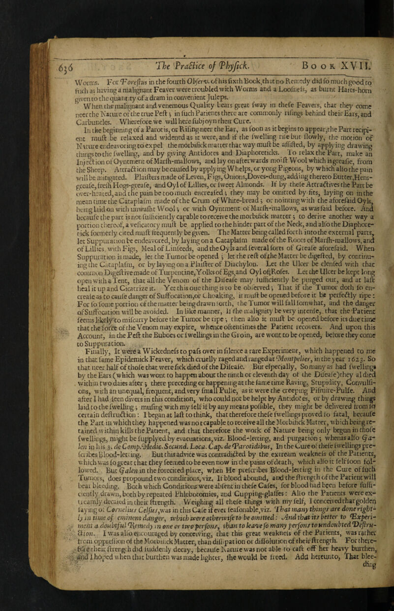 Worms, For Toreflm in the fourth Obfer^u. of his fixchBook^th^t no Remedy did fo much good to' Inch as having a malignant Feaver were troubled with Worms and aLoolneis, as burnt Harts-horn given to the quantity of a dram in convenient Juleps. When the malignant and venemous Quality bears great fway in thefe Feavers, that they come neer the Nature of the true Peft; in luch Patients there are commonly rifings behind their Ears, and Carbuncles. Wherefore we will here fub;oyn their Cure. In the beginning of a Parotis, or Rifmg neer the Ear, as boon as it begins to appear,che Part recipi¬ ent niuft be relaxed and widened as it were, and if the fwelling niebuc flowly, the motion of Nature endeavoring to expel the morbifick matter that way muft be afMcd, by applying drawing things to the bwelluig, and by giving Antidotes and Diaphoreticks. Id relax the Parc, make an in;eflionofOyntmcnc ofMarfli-mallows, and lay on afterwards moift Wool whichisgreafie, from the Sheep. Accraftion may be caufed by applying Whelps, or yong Pigeons, by which alio the pain will be mitigated. Plaifters made ofLeven, Figs, Onions,Doves-dung, adding thereto But ter,Hens- geeafe, frefh Plogs-greafe, and Oyl of Lillies, or Iweet Almonds. If by thefe Attra^fives the Part be over-heated,-and the pain be coo much encreafed*, they may be omitted by-fits, laying on in the mean time the Cataplalm made of the Crum of White-bread; or noincingwith the aforefaid Oyls, being laid on with unwarntWooU or with Oyntment ofMarfh-mallows, aswasfaid before. And becaufe the part is not fuihciently capable to receive the morbifick matter j to derive another way a portion thereof, a veficacory muft be applied to the hinder pint of the Neck, and alfo the Diaphore- t ick formerly cited muft frequently be given. The Matter being called forth into the external parts, let Suppuration be endeavored, by laying on a Cataplalm made of the R.oors of Marfh-mallows, and ofLillies. with Figs, Meal of Linfeeds, and the Oyls and feverai forts of Greafe aforefaid. When Suppuration is made, let the Tumor be opened ^ let the reft of the Matter be digefted, by continu¬ ing the Cataplafm, or bylayingonaPlaifterof Diachylon. Let the Ulcer be denied with that common Digeftive made of Turpentine,Yoiks of Egs^and Oyi oflRofcs. Let the Ulcer be kept long openwheha Tent, that all the Venom of the Difeafe may lufficiencly be purged out, and at laft heal it up and Cicatrize it. Yet this oue thing is to be obferved; That if the Tumor doth fo en- crealeastocaufedangerofSuffocaEion,orChoaking, it muft be opened before it b« perfcdly ripe: For fo'fome portion of the matter being drawn lorch, the Tumor will falilomwhaC, and the danger of Suffocation will be avoided. In like manner. If the malignity be very intenle,. that the -Pacienc feems likely^to mifearry before the Tumor be ripe then alto it muft be opened before its due time that the forbeoftheVeixim may expire, whence oftentimes the Patient recovers. And upon this Account, in the Peft the Buboes or Iwellings in the Groin, are wont to be opened, before they come to Suppuration. , Finally, It wefei £ Wickednefs to pafs over in filence a rare Experiment, which happened to me in that fame Epidemick Fcaver, which cruelly raged and rangedat ^ontpdkr, in the year 1623. So that neer half of thol e that were fick died of the Dileale. But elpecialiy. So many as had fwelling# by the Ears (which was wont to happen about the ninth or eleventh day of the JDii'eale)rhey al died , within two daies after 5 there preceding or happening at the fame timjC Raving, Stupidity, Convulfi-^ ons, with an unequal, frequent, and very fmall Pulle, as it were the aecpuig Pifraire-Pulfe. And after I had leen divers in this condition, who could not be helpt by Antido* es, or by drawing things laid to the fwelling i mufing withmylelfifbyanymcanspofiible, they might be delivered from Id certain deftruS;ion: I began at laft to think, that therefore thefe fwellings proved lo fatal, becaufc the Part in which they happened wasnotcapable to receive all the Morbihek Matter, which being re¬ tained within kills the Patient, and that therefore the work of Nature being only begun in chofe fwellings, might be fupplyed by evacuations, viz. Blood-letting, and purgation 5 whenas allo Qa* Im in his 3. de CompSMedk>Secund. Loca. Cap. de ^arotidibm. In the Cure of thefe Iwellings pre- fci ibesBiood-leccing, But this advice was contradicted by the . excream weaknels of the Patients, which was fo great chat they feemed to be even now in the pains of death, which allb it lelf foon fol¬ lowed. But in the foieciced place, when He preferibes Blood-letting in the Cuie ofluch Tumors, does propound two conditions, viz. If blood abound, and the ft length of the Patient will bear bleeding. Both which Conditions were abfent in thefe Cafes, for blood had been before fuffi- ciently drawn, both by repeated Phlebotomies, and Cupping-glaffes: Alio the Patients were ex¬ it eamly decaied in their ftrength. Weighing all thefe things with myfelf, 1 conceived that golden laying of Conielms Celfus^wns in this Caie if ever feafonable,viz. That many things are done right¬ ly in time of eminent danger^ whichveereothervpifeto he omitted: .And that its better to ^Experi- imnt a doubtful %emedy m one or tproperfons, than to ka'vefo many perfons toundouhted T)efiru- Ihon. I was alfo encouraged by conceiving, chat this great weaknels of the Patients, wasr^ither from opprdiion of the Morbinck Matter, than diflipac ion or diffolution of their ftrength. For there- - ftie their ftrengfh did fuddenly decay, becaule Nature was not able to caft off her heavy burthen, £ndi hoped when that burthen was made lighter, fhe would be freed, Add heiemico, That blee¬ ding