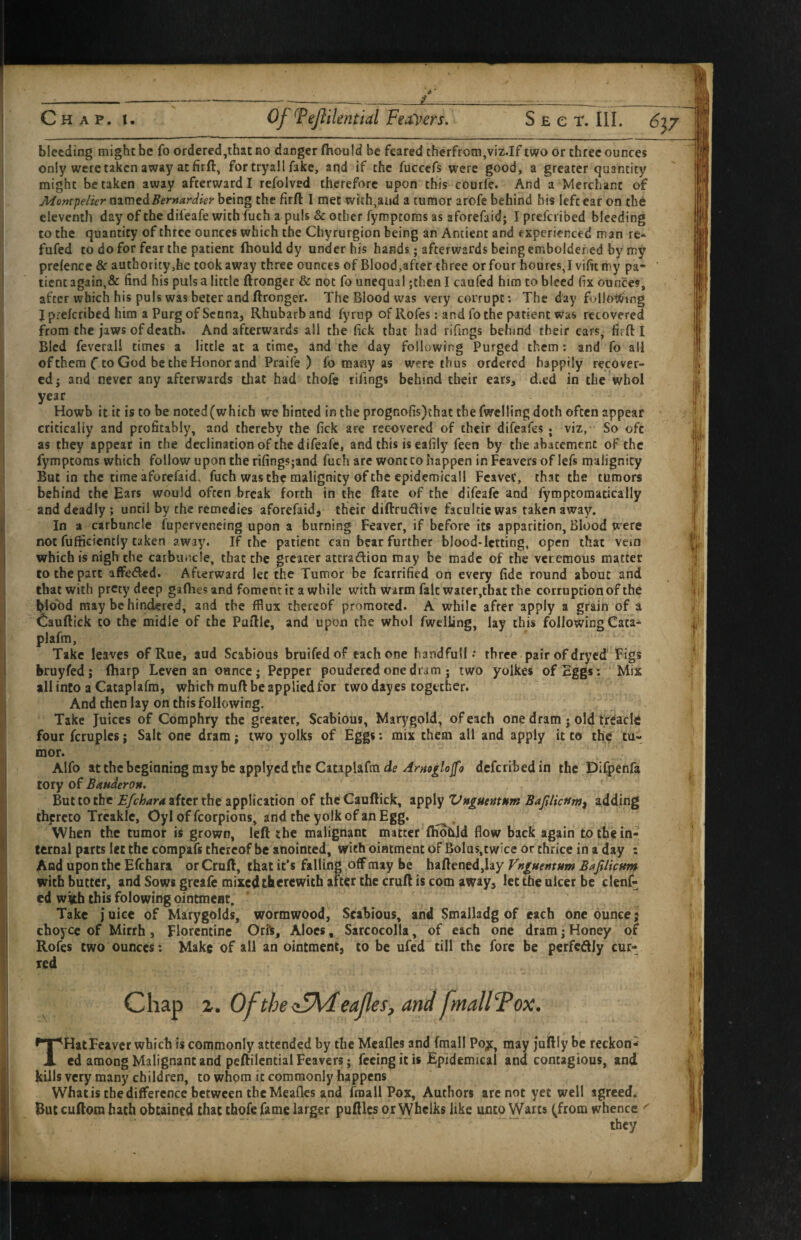 only were taken away at firft, for tryall fake, and if the fuccefs were good, a greater quantity might betaken away afterward I refolved therefore upon this courfe. And a Merchant Montpelier nimedBernardier being the firft 1 met with,and a tumor arofe behind his left ear on the eleventh day of the difeafe with fuch a puls & other fympeoras as aforefaid; I preferibed bleeding to the quantity of three ounces which the Chyrurgion being an Antient and experienced man re- fufed to do for fear the patient ftioulddy under his hands; afterwards being embolder ed by my prefence & authority,he took away three ounces of Blood,after three or four hourcs, J vifit my pa¬ tient again,& find his puls a little ftronger & not fo unequal ;then I caufed him to bleed fix ounces, after which his puls was beter and ftronger. The Blood was very corrupt; The day followiing J preferibed him a Purg of Senna, Rhubarb and fyrup of Rofes; and fo the patient was recovered from the jaws of death. And afterwards all the fick that had rifings behind their ears, firft I Bled feverali times a little at a time, and the day following Purged them; and fo all of them C to God be the Honor and Praife ) fo many as were thus ordered happily recover¬ ed; and never any afterwards that had thofe filings behind their ears, d.ed in the whol year Howb it it is to be noted(which we hinted in the prognofis)that the fwelling doth often appear critically and profitably, and thereby the fick are recovered of their difeafes ; viz, So oft as they appear in the declination of the difeafe, and this is eafily feen by the abatement of the fymptoms which follow upon the rifings;and fuch arc wont to happen in Fcavers of lefs malignity But in the time aforefaid, fuch was the malignity of the epidemicall Fcavec, that the tumors behind the Ears would often break forth in the ftate of the difeafe and fymptomatically and deadly ; until by the remedies aforefaid, their diftrudive faculdc was taken away. In a carbuncle fuperveneing upon a burning Feaver, if before its apparition, Blood were not fufficicntly taken away. If the patient can bear further blood-letting, open that vein which is nigh the carbuncle, that the greater attradion may be made of the veremous matter to the part affeded. Afterward let the Tumor be fcarrified on every fide round about and that with prety deep gafhes and foment it a while with warm fait water,tbat the corruption of the Ibiood may be hindered, and the fflux thereof promoted. A while after apply a grain of a ir Cauftick to the midle of the Puftle, and upon the whol fwelling, lay this following Cata^ plafm, ■ Take leaves of Rue, tud Scabious bruifed of each one handful! •• three pair of dryed Figs bruyfed; (harp Leven an ounce; Pepper poudered one dram • two yolkes of Eggs; Mix all into a Cataplafm, which muft be applied for two dayes together. And then lay on this following. Take Juices of Comphry the greater. Scabious, Marygold, of each one dram • old treacltf four fcruplcs j Salt one dram; two yolks of Eggs: mix them all and apply it to thic tu¬ mor. Alfo at the beginning may be applyed the Cataplafm de deferibedin the Dlfpenfa tory of Banderon* But to the f/eWrf after the application of theCauftick, VngucntMm Bajilictfm^ adding thereto Trcaklc, Oyl of fcorpions, and the yolk of an Egg. ^ , When the tumor is grown, left the malignant matter (HotUd flow back again to the in¬ ternal parts let the corapafs thereof be anointed, with ointment of Bolus,twice or thrice in a day : And upon the Efchara or Cruft, that it’s falling off may be haftened,lay Vniuentum BafiUcum with butter, and Sows greafe mixed therewith after the cruft is com away, let the ulcer be clenf- cd witth this folowing ointment. Take juice of Marygolds, wormwood, Scabious, and Smalladg of each one ounce; choyce of Mirrh, Florentine Orils, Aloes, Sarcocolla, of each one dram; Honey of Rofes two ounces: Make of all an ointment, to be ufed till the fore be perfectly cur- f 4 ? THatFcavcr which is commonly attended by the Meafles and (mail Po;c, may juftly be reckon¬ ed among Malignant and peftilcntialFeavers; feeing it is Epidemical and contagious, and kills very many children, to whom it commonly happens What is the difference between the Meafles and fraall Pox, Authors arc not yet well agreed. But cuftora hath obtained that thofe fame larger puftlcs or Whelks like unto Warts (from whence ^ they (