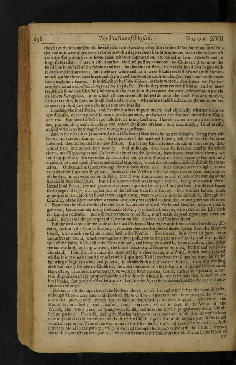 they (lave their name)ihould be called in latin VarioU^in Englifli the fmall Poxjbut thofe litclePuf- tie< and as ic were afpericies of the Skin with a deep rednefs like St.Anchonies fire or the rofe,which arc difcufled within five or levcn dales without Aippuration, are called in latin Morbilli and in Engl'.fh Mcaflcs. There is alfo another kind of puftlcs common to Children ,like unto the fmall Poxin refpedofthefafhion andlizc •, but herein it differs, in that the fmall Pox begins with rednefs and inflaination; but thefe are white and as it were bladdercs full of a wheyifh humor, which within three daics break and dry up and arc wont to caufe no danger, and commonly break forth without a Feaver. It is deferibed Vidim^ in thefe words; Som btfides the t\>eo foy mr forts do ad a third ^hkh they call the Cry flails. For fo they term certain Bladdrs full of mac- tcr,whtchfhine likeChriftall, wherewith the Skin is in divers parts diapered ; the common people call them Kavaglione, unto which all men are notfo fubjedas unto the fmall Pox and meafles, neither are they fo grevioufly afflide^ under them, wherefore thefe bladders ought not to be rc- ckonedas a third fort with the fmali Pox and Mcafles Touching the i'rnal Pocks, and Mcafles Authors difpucc much, and efpecially whether thefe be newdUeafes, or ifehey were known unco the ancients, and what is the next and immediate Caufe ot them. But lince i affed al po^iible brevity in my Ledures, Ihave bin wont to omit alconrrover- fies, propounding onely the plain and naked decifions of them*, and accordingly, Ifhalbrcifly unfold what is to be choughC of the foregoing queftions. And lu the nrft place I conceive the fmal Pocks and Meafles to be no new difeafes, feeing they rife from a mod ancient Came, viz. the impurices of the maternal blood ^ which when the Arabians obierved, they accounted it no new dilcaic. But if they had firfl come abroad in their times, they would have mentioned their novelty. And although, they were the firftthatexadly delcribed them*, andTlip^iucr/irejandwithchereftoftheAntients, haveIcarce mentioned them j we muff luppole chat therefore the Ancients did not write diduidly of them, becaulethey arc only accidents of a malignant Feaver aqd critical eruptions, which do not make a diftind difeai'c by chem- lelves. Or becauic in Greece through the mildnels ofche Ayr thefe dileaies were fo light, as not to dcl'crvc the Care ot a Phyfician. Even as in the Weftern Indie:,in regard of the great tcmpecacnes of the Ayr, it was wont to be fo light, that ic was fcarce Crikeii notice ofbefore the coming of the Spaniards into thofe paxts. But a Blackmore u Inch was brought thither, being taken with Pcfti- Icncial fmal Pocks, the malignant and venemous quality being ipred by Jnfeftion, the difeafe began fo CO range and rage, that a great part of the Indians were flam thereby. For whereas before, thofe impuricesof their Mothers bicxid remaining in them, were wont eaf.iycobe dilcuffed, through the Clemency ofche Ayr^iow when a venemous quality Was added to them,they caufed grevious Dileafes^ » Now chat the Mothers blood is the true Caufe ofche Smal Pocks and Meafles, is hence cheifly gathered, becaufe among many choUfandsotMen, it is hard to find one, who once in his Life hath not had thefe dileaies. But a difcalc common to al Men, muft needs depend uponfomc common caule : fuch as are the principles of Generation viz. the feed and Mothers blood. But the feed cannot be the caufe ofche fmal Pocks and Meaflcs,bccaufe from ic come hereditary dif¬ eafes, fuch as iaft a Mans Life time ■, it remaines cherfore chat thele difeafes fpring from the Mothers! blood, v/ith which the Child is nourifhed in the Womb. For therein, be it never fo pure, feme impurices are found, which communicate their pollution to the parts of the Child i and that pollu-^ cion of the parts, doth defile the Mafs of blood*, and being provoked by feme occafion, doth make the lame to boil, by help whereof, the blood ferments and becomes purified, both it and the parts aforefaid. This the cArabians do mannifeftby a deer example of Wine, which being powred whiles it is new into a inufty or ocherwife il-qualiccd Veffel receives chat il quality from theycffcl but when It begins to work and purefie, ic cienfes both it lelf and the Veffel. Now this working doth tommonly happen to Children; howbeic fomtimes to thole that are elder and have attained Mans efface, becaulciciscvcrmorefeconworkby fome externa I Caufej liichas is efpecially a cer¬ tain dilpoficion ofayr proportionable to this dilcafe whence it comes to pafs thac loracimes the fmal Pocks, fomtimes the Meafles are rife, becaitfe the Ayr is lomt imes enclinfid to the one and foni-* times CO the ocher. ^ ^ Neither can thofe impurices.ol the Mothers blood, infid her and caufe inher the fame dilcaics, although Tflppojr^ire/laies in his Book de %jitura^Puen that there are three parts of the blood, one molb pure, with which the Child is nourifhed \ another impute , wherewith the Mother is nouriffied ; and another, moft’ iraparer, W'hich is kept in the Veins of the Womb, the whol time of Goin|^ with Child, and after the Eirrh f, purged away in the Child¬ bed purgations. For rirfi:, feeing the Mother hath parts more hard and folid, t hey do not lo foori cake impreiion as the tender and loft body of the Child. Again that moft impure part of the t'^ood which IS kept in the V tins of the womb and of the After-biich, die whol timeolbelly-bearing,dotIl infect the blood in the paflage, which is carryed through thole pares co.Nourifli the Child : whence the C hild contrads an evil quality, which in its time is the Caule of that ebullition in the blood of
