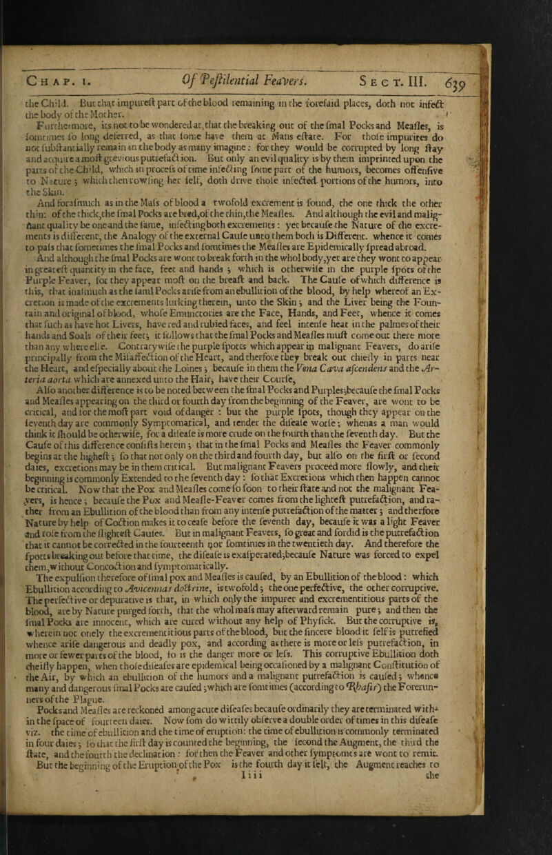 thcCh’ld. Bucthj^c impiueft pare of che blood remaining in die forefaid places, dorh noc infeft the body ot die Mother. i Furthermore, its not to be wondered ac,diat the breaking one of the fmal Pocks and Mcafles, is lonicimes lb long deferred, as that iomc have tliem at Mans edate. For thofe irapurites do nocfubdantiallyremaininthebody as many imagine; for they would be corrupted by long day and acquire a mod grevious putrefadfion. But only an evil quality is by them imprinted upon the parts of the Ch'ld, which mprocefs of time int'edfing foraepart of the humors, becomes offenfivc to Nature j which then rowiing her ielf, doth drive thole infedfed portions of the humors, into the Skin. Andfbrafmuch asincheMafs of blood a twofold excrement is found, the one thick the other thin: of the thick,che fmal Pocks are bred,of the thin,the Meades. And although the evil and malig- ftaiit quality be oneand the fame, infedfingboch excrements: yet becaufe the Nature of the excre¬ ments is dilfcrenc, the Analogy of the external Cauic uato them both is Different, whence it comes to pals that foraecimes the fmal Pocks and Ibmtimes the Meades are Epidemically (pread abroad. And although the fmal Pocks are wont cokcak forth in the whol body,yet are they wont to appear in greated quantity in the face, feet and hands j which is ocherwile in the purple Ipbts of the Purple Feaver, for they appear mod on the bread and back. TheCaufc ofwhich difference is this, chat inal much as the laml Pocks arife from an ebullition of the blood, by help whereof an Ex- crec.on is made ofehe excrements lurking therein, unto the Skin*, and the Liver being the Foun¬ tain and original of blood, whofe Emunccories are the Face, Hands, and Feet, whence it comes that fuch as liave hot Livers, have red and rubied faces, and feel intenle heat in the palmes of their hands and Soals of their feet; it follows that the fmal Pocks and Meades mud come out there more than any where eiie. Contrary wife the purple Ipotcs which appear in malignant Feavers, do arife principally from the Milaffc^fion of the Heart, and cherforc they break out chiedy in parts near the Heart, and efpecialiy about the Loincs i becaufe in them the Visna Canjo. afcendeni and the i/4r- teria aorta which arc annexed unto the Hairj have their Courfe, Alfo another difference is to be noted between the fmal Pocks and Purples jbecaufe the fmal Pocks and Meades appearing on the third or fourth day from the beginning of the Feaver, are wont to be critical, and for the mod part void of danger : but the purple fpocs, though they appear on the ieventh day are commonly Symptomaxical, and render the difeaie worle; whenas a man would think it fliould be otherwiie, for a dileale is more crude on the fourth than the feveuth day. But the Caufe of this difference confids herein; that in the fmal Pocks and Meades the Feaver commonly begins at the highed j fothatnoconly on the third and fourth day, but alfo on the firft or fecond daies, excretions may be in them critical. But malignant Feavers proceed more dowly, and their beginning is commonly Extended to the feventh day: fo that Excretions which then happen cannoc be critical. Now chat the Pox and Meades come fofoon co their date and noc the malignant Fca- ,ycrs, is hence; becaufe the Pox and Meade-Feaver comes from the lighted pucrefaftion, and ra¬ ther from an Ebullition of the blood than from any intenle putrefaftion of the matter; and therfbre Nacure by help of Coffion makes it to ccafe before the Ieventh day, becaufe it was a light Feavee and role from the dighted Caufes. But in malignant Feavers, fo great and fordid is the pucrefaidion that it cannot be corredfed in the fourteenth por fomcimes in the twentieth day. And therefore the fpotts breaking out before that time, the difeafe is exaljperated;becaufc Nature was forced to expel them,without Concoftion and fymptomaticaliy. The expulfion therefore of final pox and Meades is caufed, by an Ebullition of the blood; which Ebullition according CO ./Soiicennit/dti^frine, is twofold; cheoneperfedlive, the other corruptive. The perfedtive or depuracive is chat, in which only the impurer and excrementitious parts of the blood, are by Nature purged forth, that the wholmafs may afterward remain pure; and then the Imal Pocks arc innocent, which are cured without any help of Phyfick. But the corruptive is, wherein DOC onely the excrementitious parts of the blood, but the fuiccre blood it felfis putrefied whence arife dangerous and deadly pox, and according as there is more or lei's putrefadion, in mot cor fewer parts of the blood, fo is the danger more or lefs. This corruptive Ebullition doth cheifly happen, when choledifeafes are epidemical being occafioned by a malignant Conditution of • the Air, by which an ebullition of the humors and a malignant putrefadion is caufed; whence many and dangerous final Pocks are caufed ;which arc fomcimes (according to the Forerun¬ ners of the Plague. Pocksand Meaflcs are reckoned among acute difeafes becaufe ordinarily they are terminated with-^ in the fpacc of fourteen daies. Now fom do wittily obferve a double order of times in this difeafe viz. the time of ebullition and the time of eruption; the time of ebullition is commonly terminated in four daies; lb chat the firff day is counted the beginning, the lecond the Augment, the third the ftate, and the fourth the declination : for then the Feaver and other lympEomcs are wont to remit. But the beginning of the Eruption of the Pox is the fourth day it felt, the Augment reaches to * I i i i the