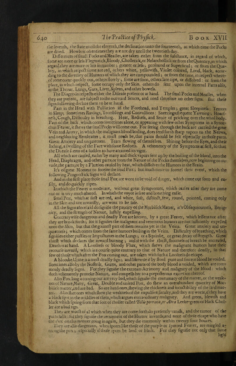 the fevcntb, the ftace imcil the eleventh,the declination unto the fourteenth, at which time the Pocks arc dried. Howbeic oFtencimes they are not dry until the twentieth day. Difreiengesoffmali rocksandMeafleSjarctaken either from the fubftance, in regard of which, tome are more or leis Fkgmacick,Bloody,Chollerick,or Mplanchollickior from theQuanticy,in which regard they arc more or lefs in number •, greater oriels j profound or Superficial; or from the Qua¬ lity, in which relpeftfome arc red, others white, yellowilh, Violet colored' Livid, black, accor¬ ding to the divcriity of Humors of which they are compounded j or from the time, in refpedl: where- ofiomccome quickly out, others flowly; forae arc foon, others late ripe, or diffolvcd: or from the place, in which relpeiff, fome occupy only the Skin, others do fcaz upon the internal Parcs alfo, as the Throat, Lungs, Guts, Liver, Spleen, and other bowels. The t)iagnofis refpedfs cither the Dileale prelenc or at hand. The fraal Pocks and Meafles, when ch?y are prelent, are fubjeft to the outward Sences, and need therefore np Other figns. But thefe figns following declare them to be at hand. Pain in the Head with Puliation in the Forehea,d, and Temples; great Sleepinefs; Terrors in Sleep; fometimesPvavings,Tremblings andConvulfions: Sneczings;fiequenc Yawning; Hoarf- nefs, Cough, Dilhculcy in breathing. Heat, B.ednefs, and Sence of pricking over the wiiol body. Pam of the back, which comes Ibmetimes alone, or appearing with few other Symptoms in a Synoc- chus Feaver, itfhews the fmal Pocks will come out. For feeing through the back are carried the great Vcinand AL'cery,in which the mafignanc blood boiling, does fend forth lharp vapors to the Nerves, and neighboring Membranes; it muft ne^s be, that pains Ihould be felt elpecially in thofe parts. Great Anx;iecy and unquietnels. Tears flowing of themfelves. Shining before the Eyes, and their Itching, a ( welling of the Face with fome Rednefs. A vehemcncy of (he Symptoms at fiffl:, fo that the Dlicafe R ems of a ludden to have attained its vigor. All which are caufed, eacher by many and thick vapors fenc up by the boiling of the blood, into the Head, Diaphragm, and other parcs;or from the Nature of the Pocks themfelves,now beginning to la- vade,the paits;or by a Fluxion caufed by heat, which diffolves rhe Humors in the Brain. It’s of great Moment to forefee the fraal Pox; but much more to foretel their event, which the following Prognoftick Signs wil declare. And in the fivfl: place thofe fmal Pox are wont to be void of danger, which come pyt fpop n^d car fily, and do quickly ripen. In which the Feaver IS moderate, without great Symptomes, which ceafes after they are come out or is very much abated. In which the voyce is free and breathing ealie. SmalPox, which at firft are red, and white, fofc, difl:inft,fcw, round, pointed, coming only in the Skin and not inwardly, are wont to be lafe. All the Signs aforefaid do fignifie the paucity of the Morbifick Matter, it’s Qbfcquiousnefs, Bcnigr .nicy, and the ftrengch of Nature, iuftily expelling. Concrarywife dangerous and deadly Pox are known, by a great Feaver, which leflens not after they are break forth; for it fignifics the malignant and venemous humors are not lufficienly expefle^ unco the 6'kin, but that the greatefl: part of them remains yet in die V cins. Great anxiety and un- quietnefs; which comes from the fame humors boiling in the V eins. Difficulty of breathing, which lignifics either puftles or Impoflumes in the Lungs; or a Squinfic, or great,d<^cay of Arength. Grgac thirft which declares the inward burning ; and if with the thirfl:,flioitneis of breath be encreafed. Death IS at hand. ALoofnefs or bloody Flux, which ffiews the malignant humors have theip recourfe inward, which is a courfe quite contrary to that of Nature and tbergfore deadly, fp thac few of thofe which after the Pox coming out, arc taken with foch a Loofnels do elcape. A BloodieUrine is a moft deadly fign; and likewile if by flool pure and fincere blood be voided. Somtimesalfoby theNoftrils, Gmns, and ocher parts of the body blood is voided, which arccomT monly deadly Signs. Fprthey fignifie the excream Acrimony and malignity of the blood: which docli vehemently provoke Nature, and compells her to a prepofterous excretion thereof. Alio Pox long a coming out are very bad,which fignifie the contumacy of the matrer, or the weak-r nes of Nature,Many, Great, Double and united Pox, do ffievv an overabundant quantity of Moi> bifick matter,and are bad. So are hard oncs^lhewing the thicknels and incoftibility of the laid matr ter. Alio flacc ones whidi ffiew th,e weakncls of the expulfive,faculcy,and they are worlc,if they have a black fpoc in the middles of them,which argues extraordinary malignity. And green, blewilh and black which fpiring from chat fort of chollcr called ^ilisporraca^or Atra Leeke-grcen or black Choir ierareabadlign, Tliey are worft of al which when they are come forth do prelencly vanifh, and the tumor of the parts falls :for they fignifie [he rcciremcnc of the Humor inwards;and none of thole elcape w'ho have the i:'ox on this miiiner going in again, but they die commonly within twenty four homes. I hey are ajllo dangerous, when iporcs like thofe offhe purple or fpocced Feaver, are mingled a- niongcht'pcx; cl’pccially if thofe ipocs be livid or black. For they fignifie not only chat lame
