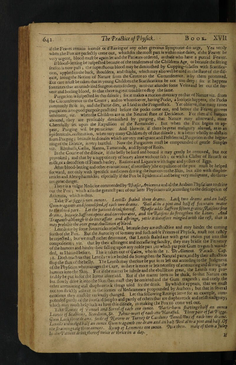 if die Feavei-remain incenfe or if Raving or any other grevious Symptorae do urge, Yea verify w hen the Fox arc perfectly come out, which for the moft part is within nine daies, if the Fcaver be very urgent, blood muft be again let and the Patients ordered, as thole who have a putrid Fcaver. il blood-iccting be iufpefted becaulc of the tendernes of the Childrens Age, or becaufc the fitting fcalbn is now paft i the luperfluous blood may be diminifhcd by Cupping-GMes with Scarifica¬ tion, applied CO the back, ihouldcrs, and thighs, w’hichmay aUowelbeuied in cheftaceof tiiedif- caie’ tmng the Motion of Nature from the Centre to the Circumference, is by them promotecL But care muft be taken that in young Children the Scarifications be not too deep • for it happens fomcimes that an unadvifed Surgeon cures lb deep, ascocucafundcrforae Veinsand let out the fer¬ vent and boiling blood, fo that there is great trouble to flop the lame. Purgation is fulpcfted in this difeafe *, for it makes a motion contrary to chat of Nature viz. from tlie Circumference CO the Centre i and to whomfoever, having Pocks, a loofneft happens, the Pock* commonly ftrik in, and theParcic dies, as I faid in thePrognoftick. Yet obferve, chat many times purparioniscogoodpurpofe praftifcd before the pocks come out, and before the Fcaver growes vehement, viz. ' when the Children arc m the Neutral Rate of Dccidence. For then if il humors abound, they are profitably diminiilicd by purging, chat Nature may afterward, more Cheerfully fee upon the Expulfion of the Remainder. But tvhen the Pox begins to ap¬ pear Purging wil be pernicious: And likewife, if there be great malignity abroad, as in an eoidemical Confticut ion, when very many Qiildi cn dy of that difeafe *, it is better wholly to abftain from Purging 5 bccaufe in difeafcs which are very malignant and Feftilential,Purgation in the begin- ning of the Difealc, is very hurtful Now the Purgatives muft be compounded of gentle Simplps VIZ, PxhubarbjCaflia, Manna, Tamarinds, and Syrup of Pvofes. In the Couric of the difeafe, ifthebclly be hard and bound it may gently be removed, but not provoked i and chat by a fuppolicory of honey alone without fait ^ or with a Clifter of Broach or milk,or a decoftion of French barley, Raifons and Liquoris with fugar and y olkes of Eggs. After blood-letting and other evacuations (if necefrary)the expuliion of the pox muft be helped forward not only with fpccifick medicines driving the humors to the Skin, but aUo with diapho- icticks and Alexipharmicks, efpecially if the Pox be Epidemical and being very malignant, do threa¬ ten great danger. . , , , A t - -nr r ' » •. I'here is a vulgar Medicine commended by %hafis,Awicenna and al the Arabian j. hylrc lans to drive out the Pox i which alfo the greateft pare of our later Phyhcians ufe,according to the defcripcicn of Avicenna, which is thus. j r rr T^ke Tat fiFj^sfcveri ounces. LentiUs fhaled three drams. Lacli tjvo drams and an half . Gum traeantb and fe?inel feed,of each itvo drams. Toil al in a pint and half of fountain water to the third part. Let the patient drinkthereof. T^bafis adds Saffron fifteen^rains^aifons five drams bccaufe Stffron opens and corroborates, and the T,aifans do ftrengthen the Liver, And Tra^ahtb although it do incraffate and afiringe, yet is jt therefore mwgledwith the reft, that it may prohibit the over great ebullition of blood. „ , i- j l ^ Lentils are by Come Ncocericks rejected, bccaufe they are rcftrifti^ c and may hindei^the coimng forth of the Pox. But the Autor icy of lb many and fuch noble Princes of Phy lick, muft not ralhly bereiefted; but we muft rather determine, that Lentils Aaledare with great realon put into this comtjofitionviz. that by their aftringcnc and incralTacingfeculty, they may bridle the Fervency of the humors and hinder their falling upon any noble part; to which pui pole Gum era ganth was ad¬ ded as 1 hinted before. This is taken out of whointhe i. Ve Aliment. Tacult. Cap. 18 'Doth teach us chat Lentils twice boiled do Strengthen the Natural parts,and by their aftrittiou ftop the flux of chebelly. The Lentils may therforc be put in or left out according to the Judgmenc of Che Ph vfician who manages the Cure, as there is more or Ids neceffity of attenuating and driving the humors into the Skin. For if the matter be fubtilc and the ebullition great, the Lentils may pro¬ fitably be put in for the Intent afbrciaid. But if the matter leera to be thick, fo that Nature can but flowlydrivekinco theSkinihenmuft they beomitcedand the Gum traganth j andonely the otheratceLatmgand d.aphoreCKk things uled fcrchednnk. ‘PE*** not too ftridtly adhere to die formes of MedicamcHts propound by Authors ^ but that m feveral occahons they W be varioufiy changed. Let this following Receipt lerve for an e^mpk, ^rn- potinded pardy of the roidaid fimples and partly of others chat are diaphorecick and rdift raallgnicyj which may much help luch as have this difeafe, in making the Pox to come wel out. Takc<ioo^es of Ttnnel and Sorrel of each one ounce. Tarts^horn jhavtngshalf an ounce Leaves of Scabious, Scordium, St. Johns-wort of each one Tiandful. 1 hreepairoffat Qum Lac'a^three drams, feeds of %avewor Turnep & Carduus Teiudi^us of each two dranu. Lentils unbuskgd half an ounce. Qum traganth one dram and 6m half Toil al to a pint and haf.Of the ftraimngtak^ three ounces. Syrup of Lemmons one ounce, them, mal^ of them a julep let the Tatient drinkthereof twice or thrice in a day. ^