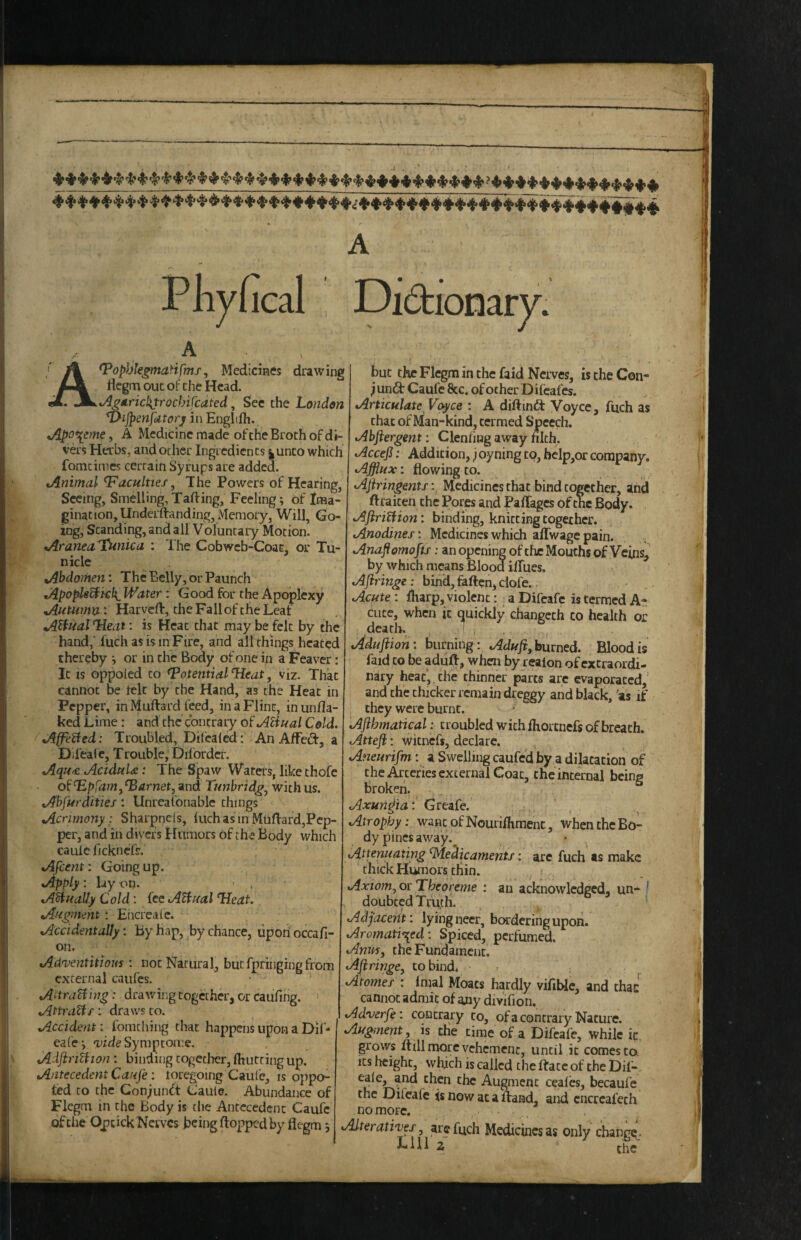 Phvfcal A . _ , ^op)jlegmaHfms, Medicines drawing llcgrn out of the Head. ^v/^dricl\trocbifcdted, Sec the hondon *DiJpenfatorj in Engltfh. tApo\eme, A Medicine made of the Broth of di¬ vers Herbs, and ocher Ingredients j|Unco which fomcimes cerrain Syrups are added. tAnimal faculties. The Powers of Hearing, Seeing, Smelling, Tafting, Feeling; of Xma- ginationjUnderffanding, Memory, Will, Go¬ ing, Standing, and all Voluntary Motion. tAraneaT^inica : The Cobweb-Coat, or Tu- nicle Abdomen: The Belly, or Paunch tA.po^^kf{^ Water: Good for the Apoplexy ^utumv^ : Harvert:, the Fall of the Leaf A^nal Heat: is Heat that may be felt by the hand,' fuch as is in Fire, and all things heated thereby or in the Body of one in a Feaver; It IS oppoled to Potential ^eat, viz. That cannot be lelt by the Hand, as the Heat in Pepper, in Muftard feed, in a Flint, in unfla¬ ked Lime: and the contrary of Atiual Cold. Affixed: Troubled, Difcaled: An AlFcft, a Dii'eal e, T rouble, Diforder. AqH4: AciduU: The Spaw Waters, like thofe of ^pfam, Garnet, and Tunbrid^^ with us. Abfurdities: Unrealbnablc things Acrimony: Sharpncls, inch as in Muflard,Pep¬ per, and in divers f lumors of the Body which caulc iickncTs. Afcent: Going up. Apply : lay on. - , AHuaUy C old: fee AHiral Tleat Afi^ment: Ehcreaie. Accidentally: By hap, by chance, uponoccafi- on. Adventitious : not Natural, but fpringing from external caufes. Aitra^ing: drawing together, or caufing. : draws CO. Accident: fomcliing that happens upon a Dif- eafe*, Trifle Symptome, AdJiriUion : binding together, (hutting up. Antecedent Canfe: toregoing Caufe, is oppo- ted to the Gonjunft Cauie. Abundance of Flcgm in the Body is tlie Antecedent Caufc ofche OpcickNcrvcs being flopped by flegm 5 but the Flcgm in the faid Nerves, is the Con- jund Caufe &c. of other Difeafes. Articulate Voyce : A diftini^ Voyce, fuch as chat of Man-kind, termed Speech. Abftergent: Clenfing away filth. Accefi: Addition, j oyning to, bclp,or company. Afflux: flowing to. Ajiringents Medicines that bind together, and ftraiten the Pores and Paffages of the Body. AJiriUion: binding, knitting together. Anodines: Medicines which aflwagepain. . , Anaflomofif: an opening of the Mouths of Veins, by which means Blood iflues. AJiringe : bind, faften, clofe. .. Acute: lliarp, violent: a Difcafc is termed A- fLice,^whcn it quickly changech co health or Muftion: burning: Aduji,burned. Blood is faid CO be adu^, when by reaion of extraordi¬ nary heat',.the thinner parts arc evaporated,’ and the thicker remain dreggy and black, 'as if they were burnt. Afihmatical: troubled with fhortnefs of breath. Attefi: wicnefs, declare. Aneurifm: a Swelling caufed by a dilatation of the Arteries external Coat, the internal being broken. Axunffla: Greafe. Atrophy: wane of Nourifliment, when the Bo¬ dy pines away.^ Attenuating Medicaments: are fuch ts make thick Humors chin. Axiomj or Theoreme : an acknowledged, un- ^ doubted Truth. Adjacerit: lying neer, bordering upon. Aromati^i^ed: Spiced, perfumed. Anusy the Fundament. Afiringe, co bind. ^ Atomes : Imal Moats hardly vifible, and that cannot admit of any divifion. Adverfe: contrary to, ofa contrary Nature. Augment, is the time of a Difcafe, while ic. grows dill more vehement, until it comes to, its height, which is called the dace of the Dif-. eale, and then the Augment ceales, becaufe the Difcafe is now at a dand, and cncrcafech no more. Alteratives y arc fuch Medicines as only change* LUl z the“