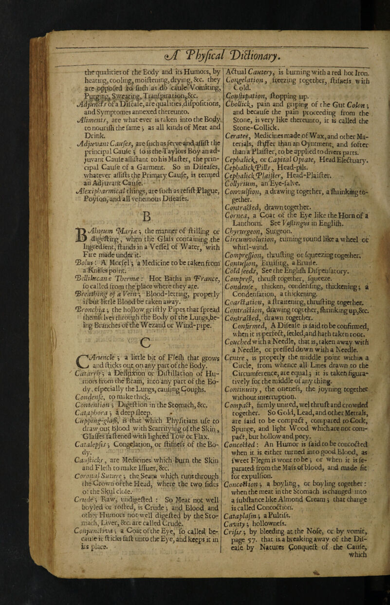 tht^qualiric3 of the Body and its Humors, by hearing, cooling, moiftcninp, drying, 8cc. they arc oppoied 'co fuch as do caulfr. Vomiting, Purgin^§ wearing, Tranl'pii'acion,,&c. .>4dj«iiff/o[-ai)ifeale, are qualities,difpofitions, and Symptomes annexed thereunto. Alimentsj are what ever is taken into the Body to nourifii the fame as all kinds of Meat and Drink. tAdjuvan t Caufes, are fuch as fei ve a,nd, alfift t he principal Cauie *, to is the Taylors Boy an ad¬ juvant Cauicafliffant to his Mailer, the prin¬ cipal Cauie of a Garment. So in Difeafes, whatever allills the Primary Caufe, is termed an Adjuvant Caufe. tAlexipharmical things, are fuch as refill Plague, Poyfon, and all venemous Difeafes. B Alneum *, the manner of Hilling or digeilii^, when the Glals containing the Ii^^redknt, Ilandsin a Velfcl of Water, with Fire made unda-it. ^olus ‘. A Morfei; a Medicine to be taken from a Knitbspoint. ^dlikican£ Thermdd: Hoc Baths in France, fo called from the'place where they arc. ‘Breathing of a Vein ‘s Blood-letting, properly if but little Blood be taken away. bronchia. •, the hollow grillly Pipes chat fpread themfiilves chrough the Body of the Lungs,be- ing Branches of the Wezand or Wind-pipe. ■ ■ ^ C ■ Aruncle ^ a little bit of Ffelh that grows and Hicks out on any partof the Body. Catarrh ^ a Del^xion or DiHillation of Hu¬ mors from the'Bfain, into any part of the Bo¬ dy, efpccially the Lungs, caul]ng Coughs. Condmjli, to make chick. Contention , DigeHiOn in the Stomach, 8cc. Cataphora'f a deep deep. Cnppnig-gldfs, is that which Phyfitians ufe co draw.QLic blood with Scarrityingofthe Skin, Glaffes faHened with lighted Tow or Flax. CatakpfiSy Congelation, or Hifnefs of thcBo- Caajiickr, are Medicines which burn the Skin and FlePa co make llfues, Bcc, ; Coronal Suture j theSeana which runs chrough the Crown o^the Head, whci;e the two fides or the Skui dole.* ’ Cruder Fvaw, undigeHed : So Meat not well boyled or roHed, is Crude j and Blood and other Humors not well digeHed by cheSco- nuch, Liver, See, are called Crude. ConjimcH'va\ a CoacoFcheEye, fo called be- caule it Hicks fall unco die Eye, and kc?ps it in its place. Adual Cautery, is burning with a red hot Iron. Congelation, freezing together, Hifncis with Coldl Conftipation, Hopping up. Chollic}{_, pain and griping of the Gut Colon; and bccaufe the pain proceeding from the Scone, is very like thereunto, it is called the Stone-Gollick. Cerates, Medicines made of Wax, and other Ma¬ terials, HifFer chan an Oyncmenc, and Ibftcr than a PlaiHcr, co be applied co divers parts. Cepbalick^, ov Capital Opiate, Head Eleduary. CepbalickJPills, Head-pils. CephalichJPlaifier, Head-PlaiHer. CoUyrium, anEye-falve. Con'vulfwti, a drawing together, a Ihiinkaag to¬ gether. ContraBed, drawn together. Cornea, a Coat of the Eye like the Horn of i Laiithorn. See VejlingU'S in Englilh. Chynirgeon, Surgeon. Circumvolution, turning round like a wheel oi: whirl-wind. Comprejjion, tluuHing or fqueezing together. Contusion, Eruifmg, a Bruile. Cold feeds. Sec the Englilh Difpchfatory. Comprefl, thruH together, fqueeze. Condense, thicken, condchfing, thickening; a Condcnfation, a chickening. CoarBation, a Hraicening, thruHing together. ContraBion, drawing together, fhrinking up,8cc. ContraBed, di Awn together. Conjirmed, A Difeale is laid to be confirmed, when it is perfe6l, fetled,and hath taken root. Couched with a Needle, that is, taken away with a Needle, or preffed down with a Needle. Centre, is properly the middle point within a Circle, from whence all Lines drawn co the Circumference, are equal 5 it is taken figura¬ tively for the middle of any thing. Continuity, the onenefs, the joyning together without interruption. CompaB, firmly united, wel thiuH and crowded together. So Gold, Lead, and other MettaJs, are laid to be compaft, compared to Cork, Spunge, and light Wood which are not corn- pad-, but hollow and pory, ConcoBed: An Humor is laid to be concoded when it is cither turned into good Blood, as fweet Flegm is wont to be; or when it isle- parated- from the Mals of blood, and made fit for cxpulfion. ConcoBionh a boyling, or boy ling together: when the meat in the Stomach is changed into a fubHance like Almond Cream j that change is called Concodion. Cataplafmh aPuldfs. Cavity^ hollownefs. Crifisr, by bleeding at the Nofe, or by vomit, page 57. that is, a breaking away of the Dil- eafe by Natures ^onqu^ of the Caufe, which