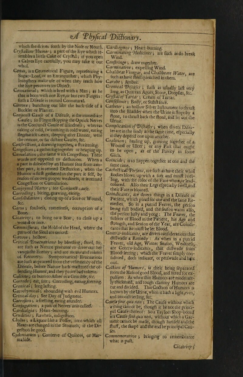 which fhe drives forth by the Nofe or Mouth. C ryjiaUine ‘Hwwor ^ a part of the Eye which re- icmbles a little Cake of Cryffel; if you open a Calves Eye carefully, you may take it out whol. Conus, is a Geometrical Figure, reprefenting a Sugar-Loaf, or an Extinguiflier j which Phy- lolbphcrs niakeufe of when they teach how the Eye perceives its Ob;e^. Connatural; which is bred with a Man ; as he that is born with one Eye,or but two Fingers: fuch a Difeafe is termed Connatural. Convex, bunching out like the back-fidc of a Buckler or Platter. ConjunUCaufe of a Difeafe, is the immediate Caufe; fo Flegm flopping the Optick Nerves is the Conjund: Caufe of Blindnefs j whereas taking of cold, fwimming in cold water, eating flegrhatickiiicats, fleeping after Dinner, were the remote, or far diftant Caufes, 8cc. ConftriUion, a drawing togethec, a flraitening. Congeftion ^ a gathering togefher or heaping up. Cumulation, the fame with Congeftion. Thelc words are oppofed to defluxion. When a a part is difcaied by an Humor fent from ano¬ ther part, it is termed Defluxion j when the Humor is firft gathered in the part it felf, by reafon of its own proper weakne% it is termed Congeftion or Cumulation. Conjoyned'Matter ‘y lee ConjunU caufe. Corroding j biting, gnawing, eiting. Confolidation j doling up of a Sore or Wound &c. edrus foulnefs, rottennefs, corruption of a Bone. Cicatrif^e', to bring to a Scar , to clofe up a wound or fore. Comm iffura-y the Mold of the Head, where the parts of the Skulare united* Cawous y hollow. Critical Evacuations by bleeding, ftobl. See. are fuch as Nature procures to drive out her vanquiftic Enemy j and are riieansand tokens of Recovery. SymptoiTiacital Evacuations are I'uch as proceed from the veliemehcy of the Difeafe, before Nature hath maftered the of¬ fending Humor, and they prove' bad^tokens. Calcine y to burn to Alhes irt a Crucible, See. Corrode-y eat, fret ; Corroding, eating,fretting. Cronicali longlafting. Cacochyniical; abounding with evil Humors. Critical day; See Day of Judgment. Corrofion; a ffettihg,catihg al under. Conjugi^tion y a pair of Nerves is fo called. Cardialgia; Hcart-buming.. Crudities-, Rawhefs,mdigeftion. Chylus -y a Liquor like a Poftet, into which all Meats ate changed in the Stomach, if thcDi- geftion be good. Cydoniatum ; Confcrv^c of QuilKes, or Mar¬ malade. CardiogrHos; Hearb burning. CarminatingMedicines-y arc fuch as do break Wind. Conftringe-y draw together. Carminative; expelling Wind. ChaliheatVinegar, zudChaliheate Water, are fuch as have fteel qdenched in them. ’ Carabe Amber. Cronical Vifedfes ; fuch as ufually laft very long, as Quartan Agues, Stone, Dropfics, 8cc. Cryflalof Tartar y Cream of Tartar. Conftfience-y Body,orSubftancc. Catheter; an hollow Silver inftrument to thruft into the Bladder when the Urine is ftopc by a ftone, to thruft back the ftone, and let out the Urine. Complication of ^ifeafes when divers Difea- les are in the Body the fame time, Specially if they depf nd one upon another. Coalition healing up, growing togethet of a Wouiid or Ulcer ; or any Parc that ought CO be open , as of the Privity in fome Girls. Coincide; is to happ^in together at one and the fame time, CacheHical Eerfons, ar6 fuch as have their whol Bodies blown up with a foft and moift fwel- ling, with the color of the Face white,or lead- colored. Alfo their Legs efpcciaily fwclLand their Face is bloated. Coindicantj, are divers things in a Difeafe or Patient, which plead for one and the fame Re¬ medies. So in a putrid FeaVer, the perfoh being full bodied, and the feafon warm alfo,. the perfon lufty and yong: The Feaver, the fulnels of Blood in the Patient, his Age aqd ftrength,and Sealon of the Year, arcCoindi- cants chat he rauft be let Blood. Contra-indicant/^ arc divers cdiifiderations chac diffwade a Remedy : As when in a putrid Feaver, old Age, Winter SJeafon, Weaknefs,- are Contra-indicants, that diflwadc from Blood-letting; Which the Feaver firaply con- fidered, doth indicate, or perfwade and hiiic out. CoUion of Humors, is their being feparacedt from the Mafs of good Blood, and fitted for ex- pulfion: As when chin Humors are moderate¬ ly chickened, and cough clammy Humors arc cut and divided. This Coff ion of Humors is known by the Urine, when it hath a light,even/ and imooch letling, &c. Ctmfa fme qua non , The Caufe without which - ^ a thing cannot be, though it be not the princi¬ pal Caufe thereof; So a Taylors Shop-boord is a Caufe fine qua non, without which a Gar¬ ment cannoc be made, though hirhfelf and the ftuff, the fhape and the end be principal Cau- fos. Commemorative j bringing to remembrance what IS paft. Cicatrice /