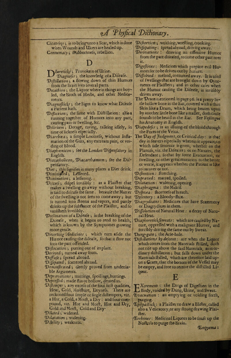 \ <lA Thyfical T>iBionary. Cicatrice; is to bringninro a Scar, which is done when Wounds and Ulcers arc healed up. Contumacy, fl^ibbornnel's, rebellion. D luretich/’. Provokers of Urine. Diagnoftf h cheknowledg ofaDifeafe. T^tfliUdiion :, a flowing down of thin Humors from the BrainInto teveral parts. Decotiion *, the Liquor wherein things are boy- led, the Broth of Herbs, and other Medica¬ ments. V the Signs to know what Difcafe a Patient hath. Defluxion j the fame with Diftillation: alfoa running together of Humors into any part, cauting pain or fwelling, 8cc. Delirium ^ Dotage, raving, talking idlely, in timeofficknels efpecially. Diarrhoea ■, a fimplc Loolnefs^ without Infla- mation of the Guts, any extream painj or voi¬ ding of Blood. Diaphoenicon j fee the London Dijpenfatory in Englilh. , Diacatholicon, Diacarthamum *, fee the Dif- penfacory. Diet y this fignifies in many places a Diet drink. Diminifned j LdTcned. Diminutionalelfening. Dilcuji r difpcl invifibly : as a Plaifter that makes a fwelling go away without breaking, is laid to difcufs the fame. becaufc the Matter of the fwelliag is not feen to come away j but is turned into ftcems and vapors, and partly drinks up the fubftance of the Plaifter, and fo vanilheth invifibly. Declination of a Difcafe *, is the breaking of the DUcafe, when it begins to tend to health, which is known by the Sympeomes growing more gentle. Diverting ’Medicinef *, which turn afide the Humor caufing the difeafe, fo chat it flow not into the part offended. Diflocation putting out of its place. Derived j turned away from. Diffufe h fpread abroad. Dijfipated fcacccred abroad. Dsmonjirated j deerly proved from undenia¬ ble Arguments. Deprnovationf marrings, fpoilings, huttings. Deprejfed, made flac or hollow, dented in. Diftemper ^ any excels of the four firft qualities. Heat, Cold, Moifture, Drynefs. There arc reckoned four firaple or fingle diftempers, viz. a Hot, a Cold, a Moift, a Dry; and four com¬ pound, viz. Hoc and Moift, Hoc and Dry, Cold and Moift, Cold and Dry Dilated ^ widened. Dilatation j widening. Debility 9 wcaknels. Difiorticn j writhing) wrefting, crooking. Dijjipating: Iprcad abroad, driving away. Derivations : drawing ah ofFenlive Hunfior from the part difealcd, tolomc other part necc it. Digefiives: Medicines which prepare evil Hu¬ mors for CO be driven out by Lacure. Dijfolved: melted, conlumcd away, icisufed of fwellings that arc brought down by Oynt- raents orPlaifters; and m other caies when the Humor caufing the Difcalc, is invifibly driven away. The Drum iiiCntioned in page p6. is a pretty lit¬ tle hollow bone in the Ear, covered with a thin Skin like a Drum, which being beaten upon by another little bone like a mallet, doth caule f ounds to be heard in the Ear. See Vejlingus his Anatomy in Englifh. Diapedefts •, is an ifluing of the blood through the Pores of the Veins. The Day of Judgment^ or Critical day: is thac day in feavers eipecially wherein it appears,on which fide fencence is given, whether on the Plancifs, viz. the Difeales *, or on Natures, the Defendant j fochat by fome Evacuation, or f welling, or other great mutation to the better or worlc, it appears whether the Patient is like to recover or not. Diftention: ftrecebing. Depraved: marred, fpoilcd. Dilatation: widening, opening. Diaphragma : thcMidrif. . Dyjpnaa: Ihortnefs of breach. Dyfentery : a Bloody-flux.. Diagrydiates: Medicines that have Scammony or Diagrydium in them. Diffolution of Natural Heat: a decay of Natu¬ ral Heat. DiaphoretickSpoeatJ: which are caufed by Na¬ ture, opprefled with a malignant Humor, and forcibly driving the fame out by Sweat. Dung-gate 9 the Arfe-hole. DiftiUations by dejeent: arc when the Liquor which comes from the Materials ftiUed, doth not rife up above the faid Materials, as in or¬ dinary diftillation j but falls down under the Materials ftillcd, which arc therefore laid up¬ on a Grate, thac the bottom of the VeffeJ may be empty, and free to receive the diftilkd Li¬ quor. E Xcrement ; the Dregs of Digeftion in the Body, voided by Dung, Urine, and Sweat. Evacuation : an emptying or voiding forth, .|Hirging. Epijpafiichj. a Plaifter to draw a Blifter, called alio a Vcficatory,or any ftrong drawing Plai¬ fter. Errhines: Medicinal Liquors to be fnufc up the Noft^ils CO purge the Brain. Empyema: