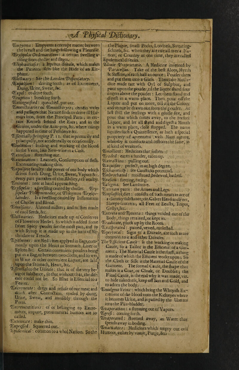 : <iA Thyjical ‘ifiBiomry. Empyema: Empyems a corrupt matcci; between • the bread and the lungs following a Pleurifte. ^ryfipelai Oedematofiim: a tertian iwclling a- riling ffoni choller and flegm. ^Uphantiafif: ii Jeprous dilcafc, which makels the Patients ^kin like the .Hide of aa Ele¬ phant. n ^ ^leiluaty: See the London ’Vijpenfatoty. .. , ^xpttlfton : driving forth,, as of Excrements, Dung, Urine, Sweat, , '^xpel: CO drive forth. Eruption: breaking forth. ^xtin^i/ijtoed: quenched, put out. ^munUuaries (K ^munltoryes certatih waies . and pafTages that Nature finds to drive ill Hu¬ mors into, from the Principal Parts; as cer¬ tain Kernels behind the Eais *, and in the ♦Groins, under the Arm-pits^ 8tc. where rihngs happened in time of Peftilencc&c. . . ^ffmtiallyPpnngingV. ii. that is primarily and ' priwcipally,.not accidentally or occalionaUy. ^hfilHtion: boiling and working of the blood •r in the Veins, like New-wine in a Cask. ^xtenfion: ftrccchiiig out. Extenuation: Leannel's, Confumpeion of fleih. Extenuatingmaking thin. Expulji've hcyilty: the power of our body which drives forth Dung, Urine, SweaCj Vapors 8cc, every part partakes of this Ability,crFaculty. Eminent: necr at hand approaching. Ery fipelds; ai'weliing caufed by choller. Ery~ fipelaf Ehl^monodes, or Ehjkgmon Eryfipe- latodes. Is a fwclling cauied by Inflamation of Choller and Blood. .. Eihulfions: Almond milkcs; and m:l[ces made . of cool Seeds, 8cc. EkUuariej. Medicines made up ofConferves of Flowers or Herbs; to which is added Ibme fwecc Spicy pouder for the moft part, and lo with Syrup it is made up in the fprhi of Mi-, thridate or Treacle, i; Epitfxmes: are Mgdxines applyed in Bags,com-; monly upon.th.e Heart prStomach, Liver orJ Spleen 8fc. Certain convenient ponders beingf put in a Bag,or between two,cloths, and Ip wecj in Wine orother convenient Liquor,'are laid* i upon the Stomach, Heart, &c, ^ | ^jfeKti^/tothcDifcafe: that is of tfievery be-J ing or fubftance, lb chat withpuc that, the dif-| cafe could not be. So Heat is Effencial to a' •TFcaver. ^ \ Excrement!', drdgs and refufe of our meat and drink after ^Concodtion, voided by 4ung, Urine, Sweat, and invifibly through the Pores. Excrementitwiis: of or belonging to Excre¬ ments, impure, preternatural iiumors are lo called. Extenuate: make thin. ExpreJJed: Squeezed out. .. ■ ^ ^Epidemical: co.mmon to a who! Nation, So ch2 I thePlague, fmall Pocks, LoofnefSjSvveating- ficknels, &c. when they arc rifFall over a Ka- • rion, or Country at one time, they are called Epidemical difeafes. Elixir Eroprietatk, A Medicine invented by Earacelpui. Take of tiie beft Aloes, Myrrh ^ 8c SaffrbOjOf^ach half an (kince ; Pouder them and put them into a Glaf^. TheivcakeMulca- dinc made tart with Oyi of Sulphur, and pour upon the pouder,til the liquor lland four ringers above the pouder: Let them ftaiid and v digell in a, warm place. Then pour’ off die Liquor and put on more, till Ml the Colour and vertue be drawn out, from the pouder. Ac laft flill the fettlings with a gentle fire, and pour that which com&s away, to the former Liquor, and let all ftaiid anddigefta Month in a warm place, clofe flopped. The name 'i llgnificsfucha QuincclTence, as hath afpecial piopriety of agreement with Mans uiitiire, whereby it comforts and reftorcs the fame, in al kind of weaknefs. Emollient: Medicines that foften,- • i Eroded: eaten a (under, eaten up. . ExtraHion: pulling out. ; - r. , ■ Exquifite: per fed, m an high degree. ^charoticl^: fee Caufticks potential. Embrochated: mpjftcnedjbedewedjbathed, ; fretting, eating. • , n ' Eclegma. SeeLambitive. Extrearn^irts: the Armes and Legs. ' . , / Emplafiicl{diez: confifts of Inch meats as are of a clammy fubflanGe,viz.Calves HcadandFccc, Shecps'trotcers; all Feet of Beads, Tripes, Gcllys,8cc.. • , : v.,.. , ; j . Excreta and %etenta:. things voided out of the Body, things retained,or kept in. i i Eradicate, pluck up by the Rooci • .pained, vexed, molefted. . Equivocal: Signs of a Dileale, arc luch as are common to it and other Difeafes. Tbe Efficient Caupe: is the working or making Caufc, fo a Tailor is the Efficient ofaGai’i.. mcnc; The Material Caufc is theifuff, a thing is made of which the Efficient works upon ; So the Cloth or Silk is tb'c Material Caufe of the Garment. The formal Caufe, the fhape thac makes it a Coat, or Cloak, or Doublet; tha Final Caulc, is the end why it was made, viz. CO hide nakednefs, keep off Sun and Cold, and to adorn the body.’. • . c , Emulgent Veins: which bring the Wheyilh Ex¬ crement of the blood unto the Kidneycs where ic becomes Urine, and is palled by the Ureters into the Piis-bladdcr, , , Evaporationa deeming out of Vapors. Egrefi; coming forth. Evaporated: deemed away, as Water thac fpends away in boiling. EvacuatorsMedicines whicii empty cut evil Humors, either by vomit, Purge,8cc/ i
