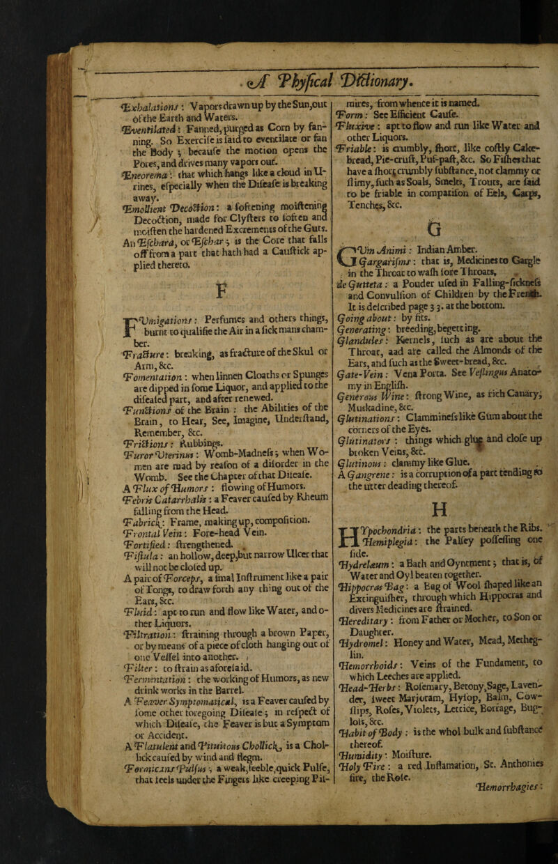 <hxbalanons: Vapois drawn up by the Sun,out 6fthe Earth and Waters. fEventilatedi Fanned, i^ged as Corn by fan¬ ning. So Exercifc is laid to cventiiacc or fen the Body *, becaufe the motion opens the Pores, and drives many vapors out. fEneorema: that winch hangs like a ctoud in U- fines, cf^cialiy when the Difcafe is breaking away. Emollient Veednion: a foftening moiftcnin> Deco<aion, made fbr Clyfters to loftcn and mciften the hardened Excrements of the Guts. Au^febara, oc^jehar '^ is the Core' that falls ofFfroma part that hath had a Cauftick ap¬ plied thereto. F FVmi^ationf: Perfumes and bthers things, burnt to qualifie the Air in a fick mans cham¬ ber. ^ra^ure: breaking, as fiafture of the Skul or Arm, &c. fomentation ; wheniinneh Cloachs cr Spunges are dipped in fomc liquor, and applied to the difcaled part, and after renewed. f imtHojts of the Brain ; the Abilities of the Brain, to Hear, See, Imagine^ Undeiftand, Remember, &c. friUions: Rubbings. furor BJterinm: Womb-Madnefs 9 when W o- men arc mad by rcafon of a dilorder in the Womb. See the Chapter of that Diieafc. A flax of Humors i flowing of Humors. f ehrih Catarrhalfs i a Feaver caufed by Khcurti foiling from the Head. f ahrickj. Frame, making up, compoficion. f rental Vein: Fore-head Vcm. f ortified: ftrengthened. , fijiula: an hollow, deepjbut narrow Ulcer that will not be doled up. A pair of forceps ^ a tinal Inflrument like a pair of Tongs, to draw forth any thing out of the Ears, &c. fUiid; apt to run and flow like Water, and 0- cher Liquors. filtranon: ftraining through a brown Paper, or by means' of a piece of cloth hanging out of one Veifel into another. 1 filter: to ftraiii asafbrclaid. fermentation: die working of Humors, as new drink works in the Barrel. A f ea'ver Symptomatical^ is a Fcaver caufed by I'omc ocher foregoing Diiealc 9 in relpeiT of which Dileale^ the Feaver is but a Symptom or Accident. A flatulent and fituitons ChoUicli, is a Choi- lick caufed by wind and flegm. . fern^icansfulfm 9 a weak,feeble,quick Pulfe, that feels under the Fingers like creeping Pii- raircs, from whence it is named. farm: See Efficient Caufe. fhixive: apt to flow and run like Water and , other Liquors. friable: is crumbly, ftiorc, like coftly Cake- bread, Pic-cruft, Puf-paft,&c. $0 Fiiheschac have a ftior^crumbly fubftanec, not clammy or liimy,fuch as Seals, Smelts, Trouts, are faid to be friable in compaiilbn of Eels, Caeps, Tenches, 8cc. d GHin%Animi: Indian Atnba:. ^argarifms: chat is, Medicines to Gargle in the Throat to wafh lore Throats, deQutteta: a Pouder ufedin Faliing-fickiicls and Convulfion of Children by chcErenidi. It is delccibcd page 3 3. at the bottom. (joing about: by fits, (generating’, breeding,begetting. Qlanduies: Kernels, luch as ^ire about tlie Throat, aad arc called the Almonds of the Ears, and fuch as the Sweet-bread, &c. gate-Vein: Vena Porta. Sec An^cr my in Englifh. geniroas Wine: ftrongWinc, as hchCanary- Mu6kadine,&c. . gUitinations: Clammihefs like Glim about the corners of the Eyes. giutinators : things which gliic and clofe up broken Veins, 8cL * claraftiy like Glue. . , A gangrene: is a corruption o^a part tending S3 the utter dcading thereof. H HTpochondrid: the parts beneath the Ribs. Hemiplegia: the Palfcy poiTcfting one fide. 1 • HydreUum: a Bath ahd Oyncment 9 that is, Of Water and Oy 1 beaten together. Hippocrof^ag: a Bag of Wool fliapcdlikean Excinguiftier, through which Hippoeras and divers Medicines are (trained. Hereditary: from Father or Mother, to Son or Daughter. . . Hydromel: Honey and Water, Mcad,Mcthcg- liii. Haemorrhoids: Veins of the Fundament, to which Leeches are applied. Head-Herbs: Rofemary, Becony,Sage, Laven¬ der, Iwccc Marjoram, Hylbp, Balm, Cow- flips, Rofes, Violets, Lctcice, Borfage, Bug- lols,&c. Habit of ‘Body ; is the whol bulk and fubftanerf thereof. Humidity: Moifture. Holy fire : a red vieflanaation. Sc. Anthonies fire, the Role. Hemorrbagies:
