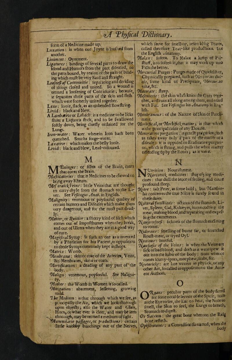 form of a Medicine made up. huxation; is when one Joytic is loofned from another. Liniment: Oyntment. Ligatures: bindings of fevetal pares to draw the blood and Humors from the part dilcaled, to the pares bound, by rcalon of the pain of bihd-f ing which rauft be very Hard and ftraigh't. Loofnefi ef Continiittie: iepatating atld dividing df things clofcd and united. So a wound is termed a loofening of Cohtiriuitie j bccaufCj it feparates thefe parts of thfc skin and ttefh Which were formerly united together. Laxe: loofe, flack, as an unbended Bowftring. Livid: black and blew. A LambJti'i^e or Ldbdcbt is a medicine tobe lickt fto’m a LiqUoris ftick, and to be fwallowcd foftly down, being chiefly ordained for the Lungs. * Iron-Tvater: Water wherein Iron hath been quenched. Smiths forge-water. Laxative: which makes the belly loofe. Livid : black and blew. Lead-coloured. which ferve for Imcllmr, icfen b]fhg called therefore Teat-like produdfioia bte theEnglifli Jhnaxomy. ^alax: loften. To Malax a lump of Tir fluff', is to {often it,thac it may work up liit© Pills the better. Mercurial Purges: Purges made of Quickfliver, Chyniically prepared, iiich as ^lerc:iyass cif, fome kind of Precipitate, ^itrcur.m lacerate: fleep. ^efenterie: the skin whcti knits the G urs ther, and ruiis all along among them, emlofkd with Fat. Sec Vejlmgi^s his Jhiuiomy in lifli. , . Membranous: of the Nature bfSkin or Parch¬ ment. . *' MorbificalyOtMorhifickjmalter y is that v. hich is the principal catife of any Dilcale. Minorativepurgation ;,is gcnclit purgarion,Il'ich as takes away Only d'pare of the matter of a difeaic: it is oppolcd to Eradicative purgati¬ on, which is flrong, and pulls the who! tnuctef offending Up by the PwOOts j as it wtid. M Meninges: or filhas of the Brain, Coats that cover the brain. Mafticatcries: tliit is Medicines to be chewed to bring away Rheum. Mef eraicl{yeins: little Veins that arc thought to carry chyle from the flomach to,the Li¬ ver. Sec Vejlingus Anat. in Englifli. Malignity: venemous or poylbntul quality of certain humors and Difeales which make them very dangerous, and'^ for rher mofl: pait dead- ly. Matter, of fitter: a fhotty kind of filch which comes out of Impofthumes when they break, and out of Ulcers when they are in a good way of cure. I Magijiral Syrup: is fueh an one as is invented by a Phyfician for his Pacientjmoppoficion to chofeSyrups commonly kept inftiops. Matrix: Womb. Membrana: skin or Coat of the Aatcrici, Veins, 8cc. Membranes, skins or coats. . Mortification : a deading of any part of* the body, ‘ Malign: venfemous, poyfonful. See Maligni¬ ty* • . . . Mother: the Womb ih Women isfo called. Mitigation: abatement, leflening, growing mild. *1 be Medium: is that through which We fee, as p.'incipailythc Air, which we look thorough upon obje^j alfo the Water and Glais, HornsOr Whac ever is clcer, and raaybefeen thorough, may be termed a medium of fight. ^^ammilarie pajjages^ or produTiions: certain ' Iktlc^ kuob^ bunchings out of the Nerves, hi Nutrition: Nouriflimcnt. medicines: flufcf) ing medi¬ cines ; that dull the fence of feeling, and cauie profound fleep. : fait Peter, as fome hold j but Mattkio* tus conceives the true Nici'c is rarely found iti thefe dales. Natural funUidris: adions of the flomach, Li¬ ver, Spleen, Gal,Kidneycs, in concoCtii g the meat, making blood,andleparacirig and expel- Hngthe excrements. ^aujecufnefi: ficknefs of the flomach cncliiiing CO vomit. . fmcllingof burnt far, or fcortched Roaft-meac, or fryed Oyl. %pxwus: hurtful. ^iaufiofts of the Veins: is when the Veins are ficK of bad blood, and doth as it were (pew k out into the habit of the body: from wiicnce comes (curvy-lpocs, morphcvv, fcabs,&:c. %eeterickf: arc late writers in phyfick,i>i- any other Art, fo called in oppofitiouto the Anci¬ ent AuthofE O O^^ns : peculiar pares of the body fitted tor ionic notable fcrvice of she Spirit, inch' as the Eye to fee, the Ear to hear, the Note to Iracli, the Skin to feef, the Lungs to breach, Stomach to digeft. , „ » Os Sacrum: the great bone whereon the' Rulg bone reflet lu , , i 0 t>i(ihot4>ne/; a Gonvuificih fbnjicned, M'hen uit 1 body