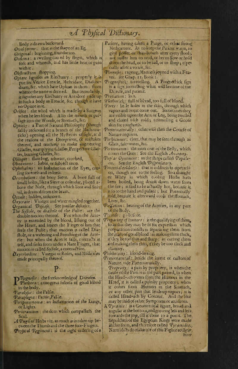 Body is drawn backward. Ovcil formt;: that is the fhape oFan Eg. O.riginal: beginning, toundacion. Oedcm.t: a iwelling cau ed by tlcgm, which is IbFt and whiccith, and has liede hear or pain with ic. Obftritmon ftopping. Opiate (ignifics an Electuary;: properly in.is puc for Venice f reaclc, jVIithridace, Diafeor- dium,&c. which have Opium in chem : From whenceche name IS derived. Bur lccondardy% ic ligniticsany Eleduary or Ancidoce .1 adcup inl'ucha body as Treacle, &c. chough iciiave no Opiate in it. Orifice : the whol wlrch is made by a Surgeon yvhen he lees blood. Alfo the mouth orpuF- iage into the Womb, or Sconibcli, See. bpticks • ^ oFKacurai BhiloFophy (though Fait]y reckoned For a branch oi: the Machema- ficks) opening all the Myfteries oFFigh^a: d the reaFons oF the Deceptions, or midakes thcreol', and teaching to make aiig.rcncing Glallcs, muriplying Glades,Pcrlpc'dive Gkl- Ics, burning Glatfes, 8cc. Oblique : itanding, athwart, crooked, ' bbndxio?ts : liable, or I’ubj ed unto. ^ ; Ophthabny : an Indamadon oF the Eyes, cau* ling Forenefs and redncFs. Os cnbofum: the bony Sieve. A bone full oF Imall holes, like a Sieve or coletidar, placed a- bovc the NoFc, through which Snot and Sni- vil, is drained from the brain, bccult: hidden, unknown. , Oxycrate: Vineger and winter mingled together. Qr^anical T)tfijfe. See jimilar difiafes. The Syjiale, or diafiole oF the Pulle': arc the double moLion thereof. For when the Arce^ ry IS extended by the blood, IlFuing out of the Heart, and Iraices the F ingcr ol him that feels the PulFc; that mocion is caU<;d Dia- ftolc,or a widening aiid ftretchii^ ot the Arre- rie: but when the Arterie Falls, coherads it lelF, and finks From under a Man; Fingcr, that motion IS called a contrad'ion. ^ ^ b'xyrrhodine: Vincgar ot Pvoies, andMediciiles made principally theVeofr P P^ognofis: cheforcknowledgoF piFearet. 1 ‘P/etil7or^: a coo great fulnels oj: gOodTlood . iiuhcbody. Taralyfifi thcPalfie. .*PariliijPahic. ; . ... Peripneumonia: an Inriamatiori of the tungs,’ or Lights. , Pericranium: the skim which compaifrQtfr the Squl. _ : . . , Jl Pugil of Herbs viz. as much as is taken up he* , tween the T humb and the three Fore-Fiiigcrs. pijyjml pegim'eiiti is the right ordering of a Pacienr, having taken a J’urge, or, odiar flrong Medicament. As to keep the Patient vvami, to give poirec or thin-brod.ch after every/tool not lufFcr him to read, or her to Sow or hold dow;n the head, or to be lad, or to fleep j elpe^ cialiy after a vomit, See. , Phr^Hjh: ragemg, MadncFs^oyned with a Fci- ver. Fee Chap. 11, Book I. > , Prognofiickr. toreceihng. A Pro^ndfiick fign is a frgn .Ibrctclhng whai willbccdme of cue Di; Bate,and patient. Prifiyation: lo;s. ' j- Pletborickj: Full oFblood, coo Full oFblooa. Pore/: litTe holes in the skin, through which vapors and Isveac come out. Sometimes they are vilible upon the Arm or Leg, being IwdleT and doled wiih cold^ rdemniing a Goole shin For roughneis. Preternaturally:. otherwife then the Courfe of Nature requires. Perfpicuous: cleer, that may be Fcen through as Glals, Fair-water, 8cc. Periton/jum: the inner coat oFche Belly, which covers ci'.c Guts: Sec the EngUlh Anatomy. Pop’ar Oyntment; in the Ihops called Popu'e- ■Qii. See the Engklh‘Dijpen/izfory. , . Potentidicoldnefs : that is coldnels in opeLMci- qn, though not to tiie Feeling. So a draught ot Whey in Which cooling Herbs hath > been boiled, being drunk down warm From chchrej islaidcabeadually hot, becaule ic IS loco the hand and palace i but Poccncially cold, beeaute ic alxervvard coofs cheftomach. Liver, &c. , Pulfation '. beating of die Arcel'ics, in any pare of the Body. Prxeede: go before. , , Preparing of humors j is the qualifying of them, lo as that they may be lit For ex'prellion which, preparationconlifrs in feparating tlrem From t.he^nalaofgqod brood : in making them chick,^ iFchey be too dun and ftiarp : in cutting them and makilig chem chin, iFthey be coo chick and ,. clammy.;. , ^ ^phlebotomy: blood-lerting. , . Preternatural: betide the incebt of cuffom of Nacucc.yide l^reteVnacurally. Propriety .:’ a pajn by propriety, is whqn the. cauFe ot the Pam is in the part pained,Yo when the Head-ach comes From the Humors in the H’eadj'ic js called a pain by propriety ^ when it comes from Hujuor? in chc Stomach, or any ochd; pare chat Fends up vapors ^ it b. called Head^ach by Cbnlcnc. And the like may be ihidoFoEher Symptoms or accidents* ^ A Pyrdinis: isa GeomeCLical figure, broad and angular at the boccom,and growinglel's and leF';. towards die cop, till ic come tq a pome. The, Sepulcher’s of che Egyptian Kings were made in chis Form, and therefore called Pyramides.^. ^ Nacufalifrs do niakculc oFdiis Figure'cafliej^v,