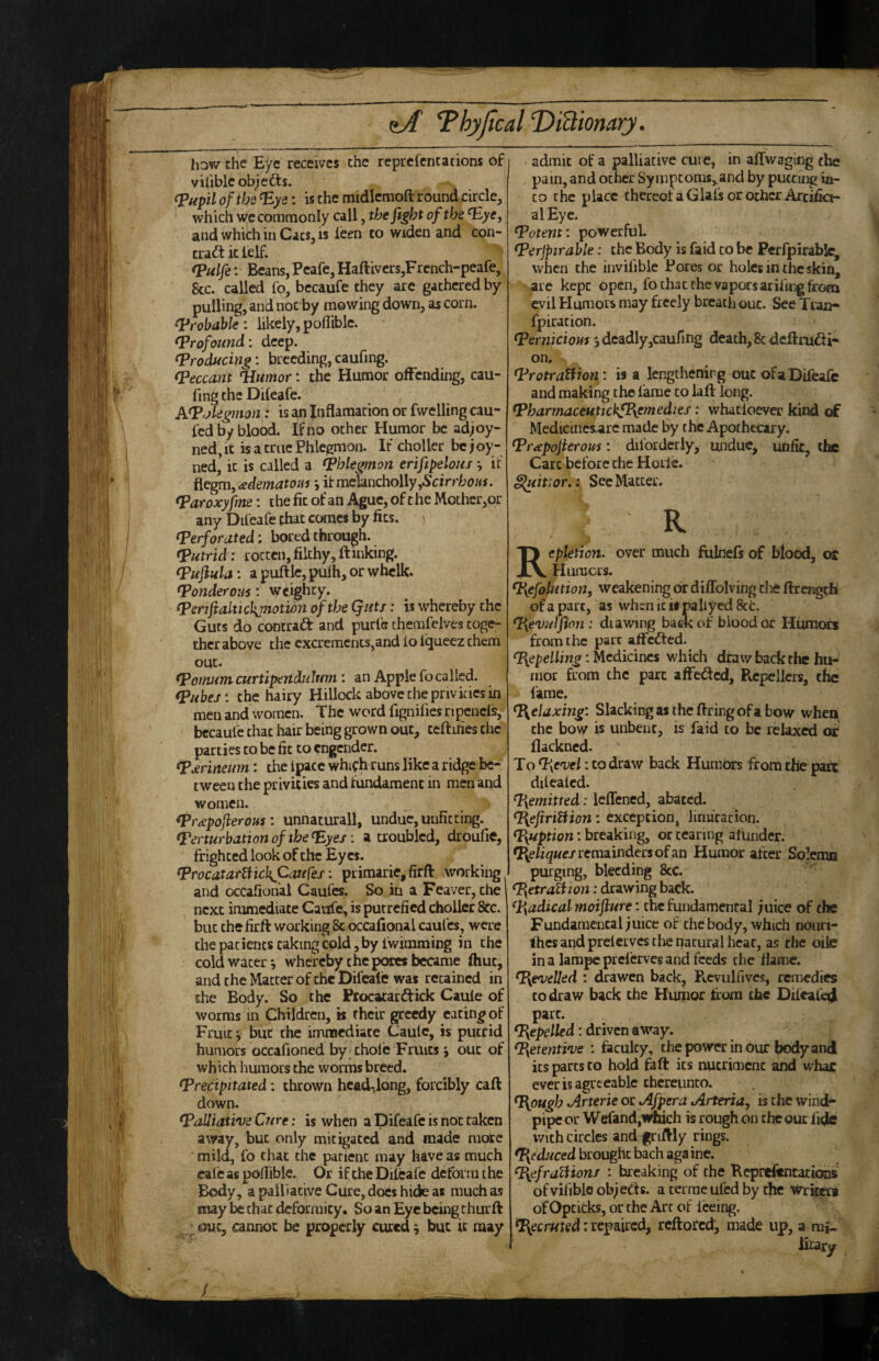 hDW the Eye receives the reprefentations of viliblcobjefts. (pupil of the ^ys: is the midlemoft round circle, which we commonly call, the fight of the and which in Cats, is leen to widen and con¬ tract it lelf. (Pulfe: Beans, Peafe, Haftivers,French-peafe, &c. called lb, bccaufc they are gathered by pulling, and not by mowing down, as corn, likely, poflible. (Profound: deep. (producing: breeding, caufing. (peccant ndiimor: the Humor offending, cau¬ fing the Difeafe. ATolegmon: is an Inflamacion or fwelling cau- fed by blood. If no other Humor be adjoy- ned, It is a true Phlegmon. If choller be j oy- ned’ it is called a phlegmon erifipelous *, if ^egm,adematoifi i it melancholly,Scirrbc«f. (Paroxyfim: i he fit of an Ague, of c he Mother,or any Difeafe that comes by fits. (perforated; bored through. (putrid: rotten, filthy, ftinking. (pufiula: apuftlc,pulh,orwhclk. (Ponderous: weighty. (Penfialtickpiotion of the Qutf: is whereby the Guts do contract and purfe themfelves toge¬ ther above the excrements,and to Iqueez them out. (Pornumcurtipendulum: an Apple fo called. (pubes: the hairy Hillock above the privities in men and women. The word fignifies npencls, bccaufc that iiair being grown out, teftiriesthe parties to be fit to engender. (pdrineum: the Ipacc which runs like a ridge be¬ tween the privities and fundament in men and women. (Prapofieroui: unnaturall, undue, unfitting. (Perturbation of the (Eyes: a troubled, droufie, frighted look of the Eyes. (Procatattiic]\Caufes: primarie,firft working and occafiohal Caufes. So in a Feaver, che| next immediate Caufc, is putrefied choller &c. but the firft working 8c occafional caufes, were thepatients caking cold, by fwimming in the cold water j whereby the pores became fhuc, and the Matter of the Difeale was retained in the Body. So the Procacarcftick Caule of worms in Children, is their greedy eating of Fruit j but the immediate Caule, is putrid humors occafioned by thole Fruits > out of which humors the worms breed. (precipitated: thrown head-,long, forcibly caft down. (Palliative Cure: is when a Difeafe is not taken away, but only mitigated and made more mild, fo that the patient may have as much cafe as polfiblc. Or if the Dileafc deform the Body, a palliative Cure, docs hide as much as may be that deformity. So an Eye being thurft ^ ;ouc, cannot be properly cured ^ but it may admit of a palliative cure, in affwaging the pain, and other Sy mptoras,.and by putting in¬ to the place thereofaGlafs or other Arcifia- al Eye. (Potent: powerful. (Perjpirable: the Body is faid to be Perfpirablc, when the invifible Pores or holes in the skin, are kept open, fo that the vaporsarifing from evil Humors may freely breath out. See Tiaa- fpiration. (Perniciom deadly,caufing death, 8t deftrudi- on, (protraUion: is a lengthenirg out ofa Difeafe and making the fame to laft long. (PharmaceuHcbfPyemedies: whatloevo: kind of Medicines^arc made by the Apothecary. (Prapofierom: difordcrly, undue, unfit, the Cart before the Horle. iluittor,: See Matter. Repletion, over much fulnefs of blood, ot Humors. (Fs_efoh£tio77, weakening dr diflblving the ftrengch ofa part, as whenicis paliyedScc. (l\ev;(Jflon: diawing back of blood or Humors from the pare affefted. Repelling: Medicines which draw back the hu¬ mor from the part afFedcd, Rcpellers, the fame. (Relaxing: Slacking as the ftringofa bow when the bow is unbent, is faid to be relaxed or flackned. To^PyCvel: to draw back Humors from the pare dilealcd. ([{emitred: Icflened, abated. ({{efirittion: exception, linucation. (Pyuption: breaking, or tearing alunder. remainders of an Humor after Solemn purging, bleeding 8cc. (I\etraUion: drawing back. (Pyadical rnoifiure: the fundamental ;uice of the Fundamental juice of the body, which nouri¬ shes and preierves the natural heat, as the oiic in a lampe prelerves and feeds the flame. (PyeveUed : drawen back, Rcvulfives, remedies CO draw back the Humor fiom the Dileale^ part. (pepelled: driven away. (Pyetentive : faculty, chepower inhur bodyand its parts to hold faft its nutriment and whac ever is agreeable thereunto. ^ough Arterie or Afpera Arteria, is the wind¬ pipe or Wefand,which is rough on the out fide with circles and f riftly rings, brought bach aga inc. (PyefralHons : breaking of the Repreftntattons ofvifibie object8. a ceirac ufed by the Writers of Opcicks, or the Arc of feeing. (I{ecrut€d: repaired, reftored, made up, a mi-