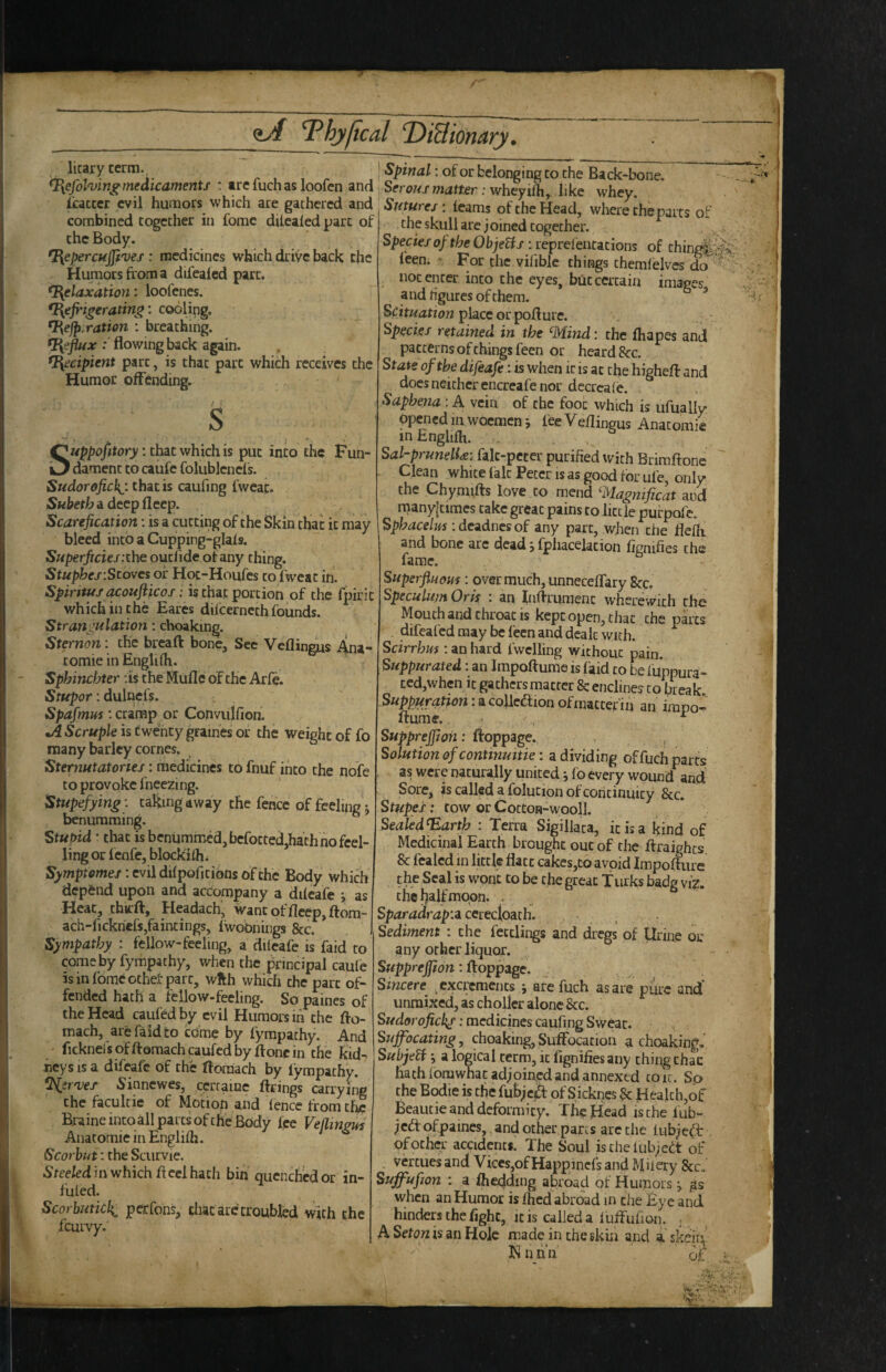 hyjical DiBiomry licary term., ^efolofin^medicaments : trefuchasloofcn and I'cacccr evil humors which are gathered and combined together in fome diicaled part of the Body. ^epercujft'uei: medicines which dri'/e back the Humors from a difeaied part. Relaxation: loofenes. Refrigerating', cooling. Rejp.ration : breathing. .- flowing back again. Recipient part, is that part which receives the Humor offending. S Suppofitory: that which is put into the Fun¬ dament to caufc folublencls. Sudorofickj. that is caufing fweac. SKhetib a deep fl cep. Scarefication: is a cutting of the Skin that it may bleed into a Cupping-glals. Superficies itheouzfide of any thing. Stuphes’.Stoves of Hoc-Houfes to fwcat in. Spiritus acoufticos: is that portion of the fpirit which in the Bares difeerneth founds. Strangulation: choaking. Sternon: the bread bone. See Veflin^s Ana¬ tomic in Engliih. Sphinebter :is the Mufle of the Arfe. Stupor: dulnefs. Spafmus: cramp or Convulfion. •>4 Scruple is Cwefrty graines or the weight of Co many barley comes. Sternutatories: medicines to fnuf into the nofe to provoke fneezing. Stupefying: taking away the fence of feeling j benumming. Stupid ’ that is benummed,bcfotted,hathno feel- ling or fenfe, blockfrh. Symptomes: evil difpofitions of the Body which dep&nd upon and accompany a dilcafe 5, as Heat, chirft, Headach, wantofflcep,ftom- ach-fickricfsjfaincings, iwobnings &c. Sympathy : fellow-feeling, a diicafe is faid to comeby fympathy, when the principal caufe isinfomeothef part, wfth which the part of¬ fended hath a fellow-feeling. So paines of the Head caufedby evil Humors in the fto- mach, arefaidto come by fympathy. And ' fickneisofftemachcaufcdbydoncin the kid^ ncys is a difeafe of the floraach by fympathy. %sr>veT 5inncwes, cerrame firings carrying the facukie of Motion and lence from the Braineiucoill parts of the Body fee Veflmgm Anatomic in Englifh. Scorbut: the Scurvie. Steeled in which ft cel hath bin quenched or in- fuled. Scorbutick^ perfohs, that are troubled with the feurvy. I Spinal: of or belonging to the Back-bone. Serous matter : wheyifh,^ like whey. Sutures-, learns of the Head, where the parts of the skull are joined together. Species of the ObjeUs: reprefentations of thing|l feen. For the vifible things themleivcs do not enter into the eyes, blit certain images a nd hgurcs of them. ^ place or pofture. Species retained in the mind: the fhapes and patterns of things feen or heard 8cc. Stats of the difeafe: is when it is at the highefl and docs neither encreafe nor decrcaie. Saphena: A vein of the foot which is ufually opened m woemen j fee Veftingus Anatomic inEnghlh. . , Sal-prunelU: falc-pcter purified with Brimftone ^k^n white fait Fetcr is as good for ufe, only the Chymifts love to mend Magnificat and naanylcimes take great pains to little pufpofe. Sphacelus : deadnes of any part, when die fleffr and bone arc dead j fpliacelation fignifies the fame. Superfluous: overmuch,unnecefTary 8cc. Speculu/n Oris : an Inftrumenc wherevvich the Mouth and throat is kept open, that the parts . difeaied may be feen and dealt with. Scirrhus : an hard Iwelling without pain. Suppurated: an Impoftume is faid to be luppura- tcdjWhcn it gathers matter 8c endines to break. ^ of matter m an impo— flume.. ^ Supprejfwii: ftoppage. Solution of contmuitie: a dividing of fuch parts as were naturally united i fo every wound and Sore, is called a folucion of continuity &c. Stupes: tow or CottOR-wooll SeakdRarth : Terra Sigillaca, it is a kind of Medicinal Earth brought out of the ftraighes 8c fcaled in little flatc cakes,to avoid Impofliire the Seal is wont to be the great Turks badg viz. the b^ilfmoon. . Sparadrap’.i cerecloach. Sediment : the fectlings and dregs of llrme 01; any other liquor. Suppreffton: ftoppage. Smeere ^excrements j are fuch as are pure and unraixed, as chollcr alone 8cc. Sudorofick^: medicines caufing Sweat. Suffocating, choaking, Suffocation a choakingJ Subjeti j a logical term, it fignifies any thing thac hath fomwhat adjoined and annexed coic. So the Bodie is the fubjed: of Sicknes 8c Health,of Beaucie and deformity. The Head ische fub- jed ofpaines,. and other parts arc the tubjed: of other accidents. The Soul isthelub;edt of vertues and Viees,of Happinefs and Mhery See. Suffufion : a fhebding abroad of Humors ^ when an Humor is fhed abreiad in the Fye and hinders the fight, it is called a 1 uffufion. , A Seton is an Hole made in the skin and skein^' Hnnn bf