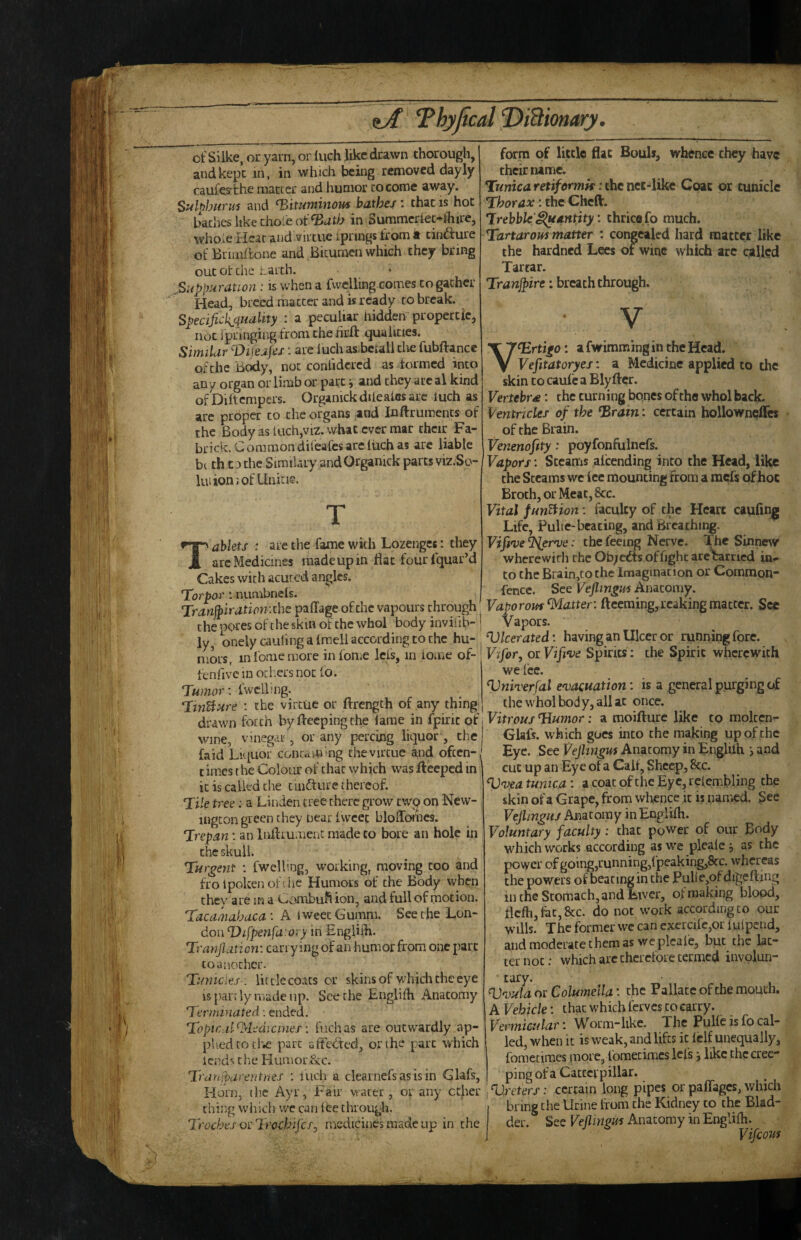 of Silke, or yarn, or inch like drawn thorough, and kept in, in which being removed dayly caufey'che maccer and humor cocomc away. Sulf)buTU's and bituminous bathe/1 that is hot baches like thole of in Summer4ec-fhire, whOiC Hear and virtue iprings from it cinfture of Briinilone and Bitumen which they bring out ot the Larth. Suppuration; is when a fwelling comes to gather Head, breed matter and is ready to break. Specijiciquality : a peculiar hidden propertic, not jpringing from the iirft qualities. SimiLir Vifeafes: are luch asBciali the fubftance of the Body, not contidcred as f ormed into any organ or limb or part j and they are al kind ofDiftcmpers. Orgamckdileales are inch as are proper to the organs and Inftrumencs of the Body as liich,viz. what ever mar their Fa- brick. Common difeafes are liich as are liable b( th C3 the Similaiy andOrganick parcsviz.So- luiionjofUnitie. T ablets : are the fame with Lozenges : they arc Medicines made up in flat fourlquar’d Cakes with acuced angles. Torpor 1 numbnefs. Tranjpiration:zhe paflage ofthc vapours through the pores of the skin of the whol body iuviiib- ly, onelycauling a fmell according to the hu¬ mors, inlbniemore infome Icfs, in iome of- fenfive in ocl.ers not io. Tumor \ fwclbng. TmBure : the virtue or ftrength of any thing drawn forth byftecpingthe lame in fpirit of wine, vinegar, or any percing liquor, the (aid Liquor conu^ming the virtue a,nd often-, times the Colour of that which was fteeped in j it is called the tuidture thereof. Tile tree: a Linden tree there grow twp on New¬ ington green they near fwcee blolToi'hes. Trepan: an Inflrument made to bore an hole in the skull. Tur^ent : fwelling, working, moving coo and frolpokenofihc Humors of the Body when they are in a Ctiiimbufi ion, and full of motion. Tacamahaca : A Iweet Gumm. See the Lon¬ don Vifpenfarory in Engliih. Trarijlation: carrying of an humor from one part CO another. Tumcies : lit de coats or skins of whidi the eye IS partly made up. Seethe Englifh Anatomy Terminated: ended. Topicdl^Medicinef fuchas are outwardly ap¬ plied to thws part affedted, or the parr which iend^ the Humor&c. Trdnjparentnes : inch a clearnefs as is in Glafs, Hom, tlie Ayr, Fair vtater, or any ether | thing wiiich we can lee through. Troches or Trochij'cf, medicines made up in the form of little flat Bouls, whence they have their name. Tunica retiformk: the net-like Coat or tuniclc Thorax: the Cheft. Trebble'^antity: thrice fo much. Tartarous matter : congealed hard maccer like the hardned Lees of wine which arc called Tartar. Tranjpire: breach through. V ^rtigo: a fwimming in the Head. Vefitatoryes: a Medicine applied to the skin CO caufc a Blyftcr. Vertebra: the turning bones of the whol back. Ventricles of the brain; certain hollowneffes of the Brain. Venenofity: poyfonfiilncfs. Vapors: Steams afeending into the Head, like the Steams we ice mounting From a raefs of hoc Broth, or Meat, 8cc. Vital fun^ion: faculty of the Heart caufing Life, Pulte-beating, and Breathing. Vifi've'iPler've: the feeing Nerve, ^he Sinnew wherewith the Ob; edts of fight are carried in.- to the Brain,tothe Imagination or Common- fence. See Vejlingus Anatomy. Vaporous Matter: ftceming, leaking matter. See Vapors. VIcerated: having an Ulcer or running fore. j Vifor, orVife^ve Spirits: the Spirit wherewith we fee. Vniverfal e'vacuation: is a general purging of the whol body, all at once. Vitrous TLumor: a moifture like to molccn- Glafs. which goes into the making up of the Eye. See Vejlingm Anatomy in Engliih i and cut up an Eye of a Calf, Sheep, 8cc. Vveatunica: acoacoftheEyc,relembling the skin of a Grape, from whence it is named. See VejlinguJ Anatomy in Englifh. Voluntary faculty: chat power of our Body which works according asw'e plealc j as the power of going,running,fpeaking,8cc. whereas the powers of beating in the PuUe,ofdigefting in the Stomach, and Liver, of making blood, fkfh,fec,&c. do not work according to our wills. The former we can cxcrcifc,or iuipend, and moderate them as we plcafe, but the lat¬ ter not: which arc therefore termed involun- tary. V'vula or Columella: the Pallace of the mouth. A Vehicle: that which ferves to carry. Vermicular: Worm-like. The Pulfc is fo cal¬ led, when it is weak, and lifts it fclf unequally, fometimes more, foraecimes Icfs j like the cree¬ ping of a Cattcipillar. Vreters: certain long pipes or paffages, which bring the Urine from the Kidney to the Blad¬ der. Sec Vejlmgm Anatomy in Englifh. Vifeous