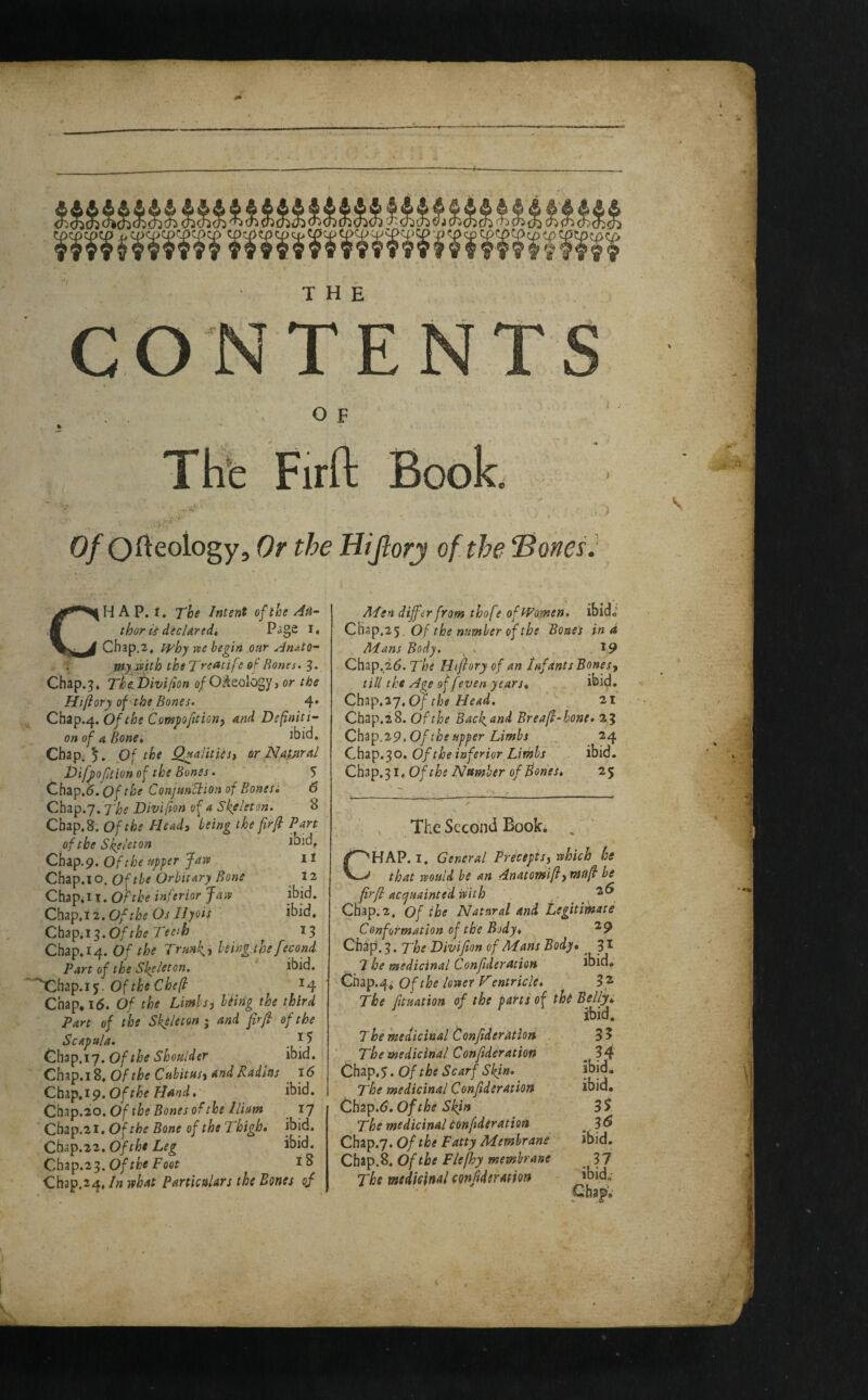 ^ ^ ^ ^ ^ ^ ^ ^ ^ ^ ^ ^ ^ ^ ^ ^ ^ ‘ ^ ^ ® ^ ^ <^l^ ^ CO f'?S’'l V' THE TE O F THfe Firft Book 0/Of^<2ology, Or the HiJlorj of the “Sonet. \ CH A P. f. The Intent of the Ati- thor is decUredt i* Chap.2, lyhy vie begin our Anato- my^^tth the Treatif? of Rones. 3. Chap.3* The.Divi/ion 0/O.^eology> or the Hi/iory of the Bones. 4» Chap.4. Of the Compofttion) and Definiti- on of A Bone* ibid. Chap. 5. Of the Q^alitiesi or NatMal Vifpoftion of the Bones. 5 ^h^^,6.0f the Conjmtiionof Bonesi 6 Chap.7. The Diviftonof A Skeleton. 8 Chap, 8. Of the Head, being the firfi Parj: of the Skeleton Chap.p. Of the upper Jam Chap.10. Of the Orbit ary Bone Chl^iH.Ofthe inferior Jaiv Chap.i 2. Of the Os IJyois Chap.i^.Ofthe Teeih Chap,14. Of the Trmk, being the fe^ond Part of the Skeleton. ibid. '^'Xhap.i5. Of^4 Chap* 1(5. Of the Limbs, hiing the third Part of the Skeleton i and firof the Scapula. . ^ ^ Chap.iy. O/i^^ Chap.i 8, Of the Cubitus, and Radius i<5 Chap.19. Of Chap.20.Of the Bones of the Iliam _ 17 Chap.21. Of the Bone of the Thigh* ibid. Chap.22.0fthi Leg ibid. Chap.2^.0f the Foot 18 Cb3p.24, In what Particulars the Bones of ibid. It 12 ibid, ibid. 13 ALen differ from thofe of Women, ibido Chap.2’^, Of the number of the Bones in d Mans Body. , ^ *9 Chap.26. The Hiflory of an Infants Bones, till the Age of [even years* ibid. Ch3p.27.0/f/j<f 21 Chap.i 8. Of the Backand Breafi-hone* 23 Chap,29. Of the upper Limbs 24 Chap.30. Of the inferior Limbs ibid. Ch3p.3i. Of the Number of Bones* 25 The Second Book. ^ CHAP. I. General Precepts, rehich he that rvould he an Anatomift, mufi he firfi accpuainted with Chap.2, Of the Natural and Legitimate Conformation of the Body* ^9 Chip. 3. The Divifion of Mans Body* ^ 31 7 he medicinal Confideration ibid. Cftiap.^i Of the lower V'entr tele* 3* The fituation of the parts of thi Belly* ibid. The medicinal Confideratloii The medicinal Conftderation Chap,5. Of the Scarf Skjn* The medicinal Confideratioit ^hap.6. of the Skin The medicinal conftderation Chap.7. of the Fatty Membrane Chap. 8. Of the Flefhy membrane The medicinal confideration 3? .34 ibid. ibid. n ibid. 37 ibid.