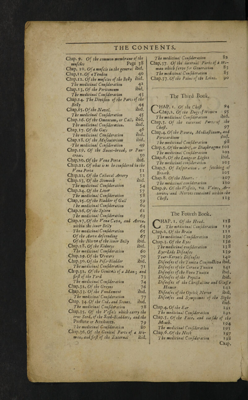 Chap. 9* Of the common membrane of the mufcles Page 3^ Chap, lo. Of amnfcle inthegeneral ibid. Chap,! 1.0/4 Tendon 4° Chap.i2. Of the mufcles of the BeHy ibid. The medicinal Conftderation ^ 4^ Chap. 13, Of the Peritoneum ibid. The medicinal Conftderation 43 Chap. 14. The Divifion of the Parts of the Belly 44 Chap. 15, Of the Navel. ibid. The medicinal Conftderation 45 Chap. 16. Of the Omentum, or Call) ibid. The medicinal Conf deration* ibid. Chap. 17. Of the Guts 4^ The medicinal Conf deration ibid. Chap.18. Of the Mefenterium ibid, 'The medicinal Cinf deration 49 Chap. 19. Of the Sweet-bread, or Pan¬ creas* Chap,10. Of the i^ena Porta ibid. Chap.21. Of what is w he confidered in the Vena Porta 51 Ch3p.22, Of the Celiacal Artery 52 Cb^p.i^. Of the Stomach ‘ ibid. The mjdicinal Conftderation 54 Cb^p.z^, Of the Liver 57 I The medicinal Conftderation 5 8 Cbip,2^,Of the Bladder of Gall 59 I he medicinal Conftderation do C.btp.26* Of the Spleen 61 The medicinal Conftderation 63 Cbap.27,VenaCava^ and Aorta, ^ within the lower Belly ' 64 The medicinal Conftderation 6$ Of the Aorta defsending 67 Of the Nerve of the lower Belly ibid. Cbap. 2 8, Of the Kidneys ibid. The medicinal Conf deration 60 Chap.29. Of the XJreters Chap. 30. Of the Pifs’Bladder The medicinal Conftderation Cb3p.3i, Of the Genitals of a Man I and fir/l of the Tard 73 The medicinal Conf deration 74 Chip,^2i Of the Groyns ^6 C^ap.3 3. Of the Fundament ibid. The medicinal Conftderation 77 Chap. Of the Cod, and Stones, ibid. The medicinal Conf deration 78 Chap, 5 5. Of the Kejfels which carry the true Seed, of the Seed-Bladders, and the ProftatiK 0?* Auxiliares. 79 7 he medicinal Conftderation 80 Cbap.56.0/ the Genital Parts of a V/o- mw) andfirjl of the External ibid. ibid. 71 The medicinal Conf deration Chap, 37. Of the internal Parts of a Wo¬ man which (erve for Generation 83 The medicinal Confderation Chap. 3 7. Of the Pains of the Loins, 90 The Third Book. CHPiV.i. Of the Chef 94 Chap,2. Of the Dugs tf Women - 95 The medicinal Conftderation ibid. Chap.3. Of the external Parts-of the Chef, 91 Chap.4. Of the Pleura, Mediafinum, antj. Pericardium ibic}. 7 he medicinal Conf deration Chap.s. Of the midrif, or Diaphragma toi The medicinal Conf deration Chap.d. Of the Lungs or Lights ibid. The medicinal conftderation 105 Chap,7. Of Refptration , or fetching of Breath. lo5 Chip.%. Of the Heart, 107 The medicinal conf deration 110 Chap.9. Of the Kegels, viz. Veins, Ar¬ teries, and Nerves contnintd within the Chef, 115 The Fourth Book. CHAP. I, Of the Head. 118 The medicinal Conf deration 119 Chap.2, Of the Brain i i The medicinal Conf deration 13® QbTip.'^. Of the Eyes 13d The medicinal conf deration 13^ Eye-Lids Difeafes ^39 TearHCernels Dif eaf es 140 Difeafes of the Tunica ConjmEliva ibid, Dif eaf es of the Cornea Tuniea I41 DifeafesoftheUvea_Tuuica ibid, Difeafes of the Pupilla ibid. Difeafes of the ChrifaUine and Glaff.e Humor , 142 Difeafes of the Optick, Nerve ibid, Difeafes and Sywptomes of the Sight ibid. Of the Ear 191 The medicinal Conf deration igz ebap.j. Of the Face, and out fide of the Mouth. . 194 The medicinal Conftderation 19% Qbzp.S.Ofthe Neck. 197 The medicinal Conf deration 198 Chap,