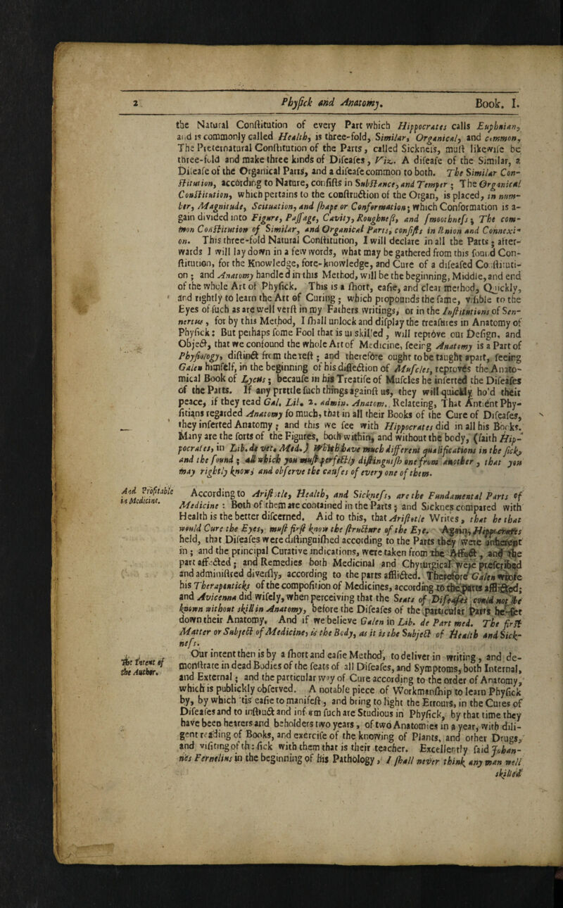 the Natural Conftitutioa of every Part which Hippocrates calls Euj>hnian:, aiid IS commonly called Health, is three-fold, Similar, Organical, ind common, The PreternaturalGonrtitution of the Parts, called Sickncis, mult likewiic be ihree-Ud and make three kinds of Difcafcs, riz,. A difeafe of the Similar, a Diieafe of the Organical Pans, and a difeafe common to both. The Similar Con- Bit tit ion, accbidmg to Nature, Confifts in StthBance, and Temper ; The Organical ConBitation, which pertains to the conftrudfion of the Organ, is placed, m num¬ ber, Magnitude, Scituation, and fhape or Conformation' which Conformation is a- gain divided into Figure, Paffage. Cavity, Roughne^, and fmoothnefs^ The com- irton CojiBitution of Similar, and OrganiCal Parts, conffis in Union and Connexi¬ on, This three-fold Natural Conttitution, I will declare in all the Parts; after¬ wards I will lay down in a few words, what may be gathered from this foni,ci Con- ftitiuion, for the Knowledge, fore-knowledge, and Cure of a difeafed Co;;dituti- on; and Anatomy handle d in this Method, will be the beginning, Middle, and end of the whole Art of Phyfick. This is a fhort, eafte, and clear method. Quickly, * and rightly to learn the Art of Curing; which propounds the fame, viiible to the Eyes of fuch as are well verft in my Fathers writingSi or in the Infiitutions of S^»- nertw, for by this Method, I fliall unlock and difplay the treafuies in Anatomy of Phyfick: But peihaps fome Fool that is ui skilled, will rept6ve out £)efign, and Objedh, that we confound the whole Art of Medicine, feeing Anatomy is a Part of Pbyfioiogy, diftinifl frem the left ; and therefdre ought to be taught apart, feeing himfelf, in the beginning of bis difledion of Mufcles,iqpioyts the Anato¬ mical Book of LycHs; becaufe in his Treatife of Mufcles he inferred the Difeafes of the Parts. If any prtttle fuch thinp againft uf, they will^^uicMy ho’d theic peace^ if they read Gal, LiU admin. Anatom,. Relateing, That AntidntPhy- fitians regarded Anatomy fo much, that in all their Books of the Cure of Difeafes, they inferted Anatomy and this we fee with Hippocrates did in all his Books. Many are the forts of the Figures, both within:, and without the body, (faith Hip- pocrales, in Lih,dt vet, Med*) ^hithisave much different ^ualif cations in the Jlckj and the found ; all which you muJhperfeBly difiingmp} one from another , that you may rightly knowi and obferve the caufes of every one of them. According to Arifi^tle, Health, and Sicknefs, are the Fundamental Parts Medicine: Both of them ate contained in the Parts 5 and Sicknes compared with Health is the better difeerned. Aid to this, that Arifietle Writes, that he that would Cure the Eyes, muflfrli know the (IruBure of the Eje* held, that Difeafes werediftingaifhed according to the Parts tb^ were anbi^t in ; and the principal Curative indications, were taken from part affeaed; and Remedies both Medicinal and ChyrUrgicaT pryefciibsd 2nd adminiBred diverfly, according to the parts affliaed. »wSfe his Theraptuticks of the compofition of Medicines, according and Avicenna did wifely, when perceiving that the Seats of {Fbifedfes. ctntid not ice known without skiUin Anatomy, before the Difeafes of the .particirfitt i>affs hc^t ' down their Anatomy. TttbtWzv^ Galen m Lib, de Part mei. The fir B Matter or Sub/eB of Medicine) is the Body, as it is the SubjeB of Health andSick- nefs, ^ ' Oiir intent then is by a iRort and eafie Method; to deliver in writing, and de- AuSir! Difeafes, and Symptoms, both Internal. and External • and the particular vv>y of Cure according to the order of Anatomy,' which is publickly obferved. A notable piece of Workmanfliip to learn Phyfick by, by which tis eafie tomanifeft, and bring to fight the ErrourS, in the Cutes of Difeafes and to inftiua and inf irm fuch are Studious in Phyfick, by that time they have been hearers and beholders two years, of two Anatomies in a year^ with dili- ■; gent reading of Books, and exercife of the knowing of Plants, and other Drugs/ and vifitingof th; fick with them that is their teacher. Excellently faid Johan¬ nes FerneliHsm the beginning of his Pathology, / fhall nei>er think, any man well skilled