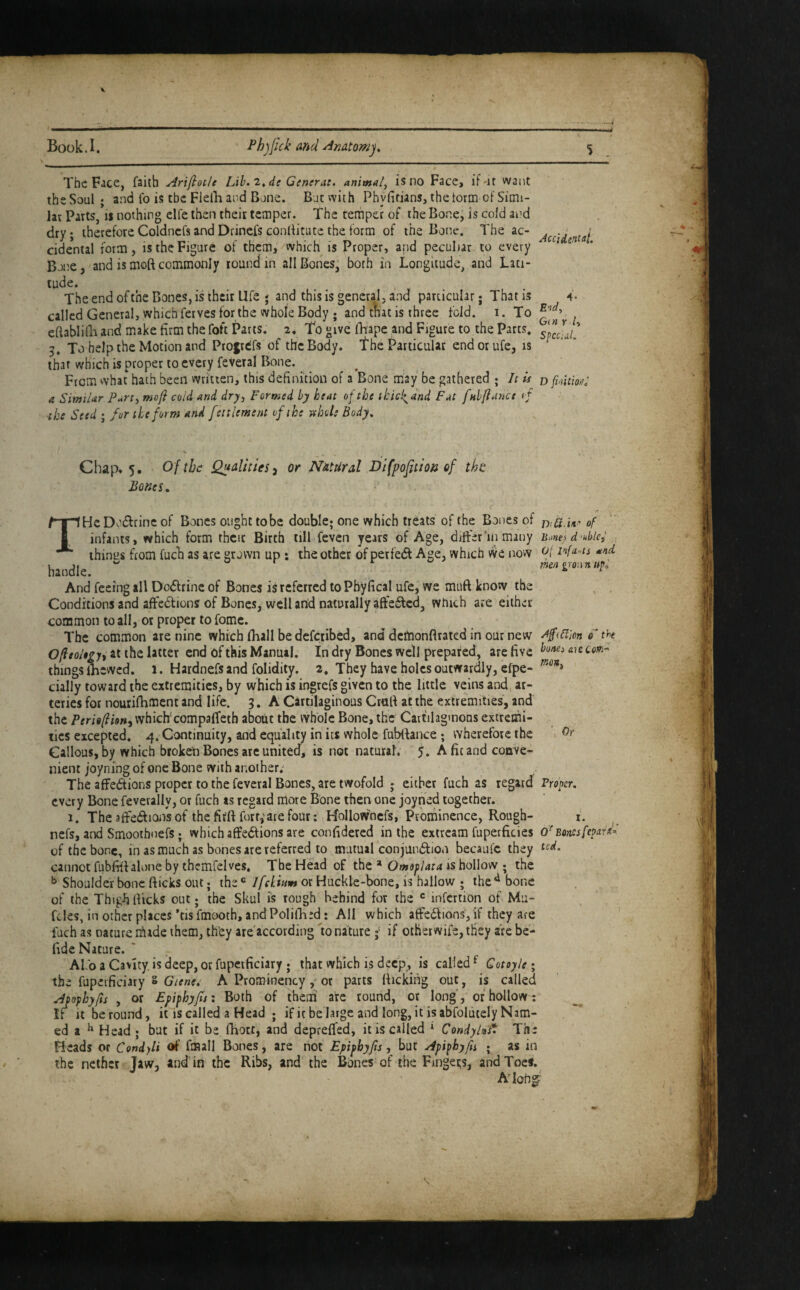 Book.I. Phjjick and Amtomj, % The Fice, faith Arijiotle Lih. 2^de Generate animal^ is no Face> if-it want the Soul ; and fo is the FielB and Bone. Botvvith Phylifians, the torm of Simi¬ lar Parts, is nothing elfe then their temper. The temper of the Bone, is cold and dry; therefore Coldncfs and Drinefs conditute the form of the Bone. The ac- cidental form, is the Figure of them, which is Proper, and peculiar to every ^ ^ Bone, and is moft commonly round in all Bones, borh in Longitude, and Lati¬ tude. The end of the Bones, is their Life ; and this is general, and particular; That is 4. called General, which ferves for the whole Body ; and that is three fold, i. To ^ eflablilli and make firm the foft Pans. 2. To give fhape and Figure to the Parts. 5. To help the Motion and Profrdfs of the Body. The Particular endorufe, is that which is proper to every feveral Bone. From what hath been written, this definition of a Bone may be gathered ; It is r> fiction: a SimiUr Purt^ moft cold and dry. Formed by heat of the thicl^dnd Fat fnlftance of the Seed ; fur the form and fettlement of the tthoh Body, Chap* 5. Of the Qualities^ or Natural Dlfpofition of tht Bones ^ 0( Infants and men gron n bones &'ic CcW” mon. Or Proper, THeDo£Lrinc of Bones ought to be double; one which treats of the Bones of of infants, which form thcic Birth till feven years of Age, differ'in many u.mes double., things from fuch as are grown up: the other of perfedt Age, which we now handle. And feeing all Dodfrinc of Bones is referred to Pbyfical ufe, we muft know the Conditions and affedlions of Bones, well and naturally affet^cd, which are either common to all, or proper to fome. The common are nine which fhall be defciibed, and demonftrated in our new Ofteoltpi at the latter end of this Manual. In dry Bones well prepared, are five things flaewed. 1. Hardnefsand folidity. a. They have holes outwardly, efpe- cially toward the extremities, by which is ingrefs given to the little veins and, ar¬ teries for nourifhment and life. 3. A Cartilaginous Crall at the extremities, and the Peritftion^ whiclfcompaffeth aboUt the whole Bone, the Cartilaginous extremi¬ ties excepted. 4. Continuity, and equality in its whole fubllance; wherefore the Callous, by which broken Bones are united, is not natural. 5. A fit and conve¬ nient joyning of one Bone with another. The affedtions proper to the feveral Bones, are twofold ; either fuch as regard every Bone feverally, or fuch as regard more Bone then one joyned together. 1. The affedf ions of the fifft fort,'ate four: Hollowncfs, Prominence, Rough- i. nefs, and Smoothnefs; which affedfions are confidered in the extream fuperficies o'^Bomsfepard- of the bone, in as much as bones are referred to mutual conjundlion becauic they cannot fubfiil alone by thcmfelves. The Head of tht ^ O mop lata is hoWow • the Shoulder bone fticks out; the ® Ifekium or Huckle-bone, is hallow ; the ^ bone of the Thigiiflicks out; the Skul is rough behind for the infcrtion of Mu- fcles, in other places ’tisfmooth, andPolifli^d: AH which affedlions, if they are fuch as nature n^iade them, they are according io nature if other wife, they are bc- flde Nature. ' AI baCavity.isdeep, orfupcificiary ; that which is deep, is called^ Cotoyle i the fuperficiary s A Prominencyor parts flicking out, is called Apophyfts , or Epiphyjis: Both of them arc round, or long', or hollow: ^ If it be round, it Is called a Head ; if ic belarge and long, it isabfolutely Nam- ed a ^ Head ; but if it be fhort, and deprefled, it is called ^ CondyUt* The Beads or Condyli of fmall Bones, are not Epiphyfts, but Apiphyfn • as in the nether Taw, and in the Ribs, and the Bones of the Fingei;s, and Toes. AHoh^' s