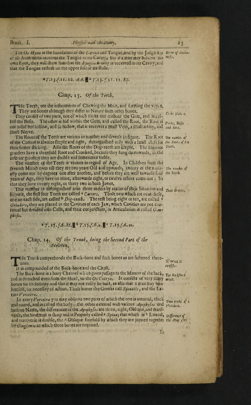 I'he Oi Hyoi-s IS ihc tOLindation ot L.irinx^nd Toiigue,and by the Judgii e.u £>>'>»■ of Anau^ u^'ali Anatoniilis receives the Tongue us its Cavity, but it a man may believe his own Byes, they will ihsw him that the Pptoiuiriu only is received in its Cavity,and that the TongiiG relieth on the upper haeorits Bifis. 12. 12. BB. Chap. 13, of the Teeth, ' THe Teeth, are the inftruments of Chewing the Meat, and forrhlng the vovLe, They are bones although they differ in Nature from other bones* ^ They tonfKt of two parts, one of which Hicks out without the Gum, and is cal- '  led the Bafis. The other is hid within the Gum^ and called the Root, the Root is p not follid but hollow, and fo hollow, that it receives a fmall Vein, a fmall artery, and ani kout. email Nerve. ; , The Roots of the Teeth are various in number and diverfe in figure. The R jot rhe numbe. cf of the Cuttersisalwaiesfimple and right, diHinguiflied only with a fmall cleft for the roou of tbe their firmer likking. Alto the Roots of the Dog-teeth areiimple, ‘ The fupenor Poeth, grinders have a threefold Root and Crooked, becaufethey hang downwards, in the inferior grinders they are double and fometimes tteble. The number of-the Tceth is various in regard of Age, In Children from the fcvenih Month even till they ate two years Old and upwards, twenty of them ufu- flu vumkr of ally come out by degrees One after another, and before they are well towards four the Imh. years of Age, they have no more, afterwards eight, or twelve others come out: So that they have twenty eight, or thirty two in both Jawes. , This number is diflinguifhed into three orders bpe.afonofth^r Situation and o,-dfrk bi'Uncfs, the firff four Teeth arc called « Ctuters, Thofe two which ate next ihefe, one on each fide, are called ^ Dog-teeth. The reft being eight or ten, are called « GrirAnsyi'tit'j are placed in the Cavities of each JaWi which Cavities are not cou- nnual but divided into Cells, and their conjunction, or Articulation is called Com- . , , I Chap. 14. of the Trunk^ being the Second Part of the - i Sceleton. : : k ■ . * \ t ' 1 THe Trunk comprehends the Bick-bone ana mch bones as are raftened there- un(0. , It is compounded of the Ba£k-fcwne and the Chift, > • ' The Bick-bone is a bony Channel wlmch gives paffage to the Marrow of the back, Enibho J and is Iffetched even .from the Head, to the O/ Ccccyw, It confifts of very riiany jv/wr. ^ bones for its fecurity and thatili may not eafily be hurt, as alfo that a man may bow himfelf, tor necefiity of action. Thefe bones the Greeks call Sfondils, and the La¬ tins r! , , ^ , In QVixyFertehr4 you rhay obferve two pafts of which the one is interna), thick’ and round, andiscalled the b^y; -.the, other externa] with various Apophyfes and ytyJbri. ‘ bath no Namc> the differences of the Apophyfes are three, right, Ob]iqae,and franf- verfe, the hindmpft is fharp and is Properly called » SpiuK; that which is ^ Lateral, jf^'eyenct sf and tranfverfe is double, the Oblique fourfold by which they are joyned together the Apop’yftt. bfGingiytnH in which three bones are required. In