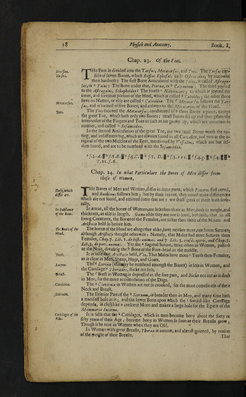 Dlv'foi. Ytti fus» MctAtarfus, 7oes, Thofejwhkh ^ differ are. ''ijl Jft Subfiance •/ the Bone, tt}c Mmb of the - Head, Teeth. Larynx, TtYCafi, ClavUuUi -Stirnm, Cart liases of the K(bc» Chap. 23; of theFoou THe Foot is divided into the Tarfusy Mttatarftny and Toes. The Tarfus con- fids of feven ^o\^tSyVlhk\i Rtrffm E^hefms caiis Oflrucorifay byreaionof their hardnefs: The firft Bone Articulated with the Tili^u is called Afiragn- lusy or a Talut X The Bone under this, Pternay or ^ CaicansHm : The third joyned to the Afragalnsy Sebaphoides X The fourth ^ ISIavicuUri; to which is joyned the inner, and foremoft portion of the Heel, which is called d Cuhides; the other three have no Names, or elfe are called ^ Calcoidea. The Metatar fus follows the Tar- fasy and is'formed of five Bones, and anfwers to the Metacarpus of the Hand. The rofjfucceed the Metatarfnsj confiituted of s three Bones a piece, except the great Toe, which hath only two Bones x fmall Bones fill up and lirer.gthen the internodes of the Fingers and Toes in luch as are grown up, w'hich are uncertain in number, and called Sefamoidea. In the fecond Articulation of the great Toe, are two fmall Bones worth the no¬ ting, and indifferent big^which are alwaies found in all Carcafies, and two at the 0- n'ginal of the two Mufdes of the Feet, mentioned by refujiusy which are but fel- dom found, and are to be numbred with the Sejamoidea. f.i1>/.5.S.I'/.5.C. a f-5. -D.I '/.5. < <i f/.4.f. IS f.4.II T,2i.f.6. ' Chap, 24* In vphat Particulars the Bones of Men dtjfer from tbofe of Women, THe Bones of Men and Women,differ in feme parts, which PUterus firfi noted, and Bauhinus follows him ; but by their leaves, they noted many diffetenefes Which are not found, and omitted fome that are : we fhall fpeak of them both feve- tally. ■ ■ ' • It is true, all the bones of Women,arelefs then thole in Men,both in weight,and thicknefs, as allb'in length. adds they are not fo hard, bur faiih, that jn all living Creatures, the Bones of the Females, are fofter then thole of the Males; and Ariftotle held fo before him. The bones of the Head are altogether alike,have neither more,nor fewer Sutures* although Ariftotle thought otberwife; Namely, that Males had more Sutures then Females, Chap.y. Lib, l. de hift, animal, and 7. Lib. 3, ejufd, operis, and Ckap.p, Lih,y, depart, animal.. - Yet the * Sagittal Suture, more often in Women, pafleih to theJN^e, dividing the'^ Bone of the Fore-head in the middle. It isfalfc^^t held, Vixj.’Xhii Males have mote ^ Teeth then Females, as is clear in Mc^^hcep, Hogs, and Goats. The d Tdrinx (iSfei^ay be numbred amongft the Bones) is lefs in Women, and the Cartilage^c Thyraides, flicks out lefs, ThefBreftinWome^isdeprefTedin theforepart, and flicks not out as it doth in Men, for the more accomodation of (he Dugs. The g ClavicuU in Women are not fo crooked, for the more comelinefs of their Neck and Breafl. The Inferior Part of the Sternnmyi\% broader then in Men, and many time hath a manifcfl hole in it; and the lower Bone upon which the » Swdrd-like Cartilage depends, is defjplike a crefeent Moon and makes a large hole for the Egrefs of the Mammaria Interna, It is falfe that the Cartilages, which in men become bony about the forty or fi.ty years of their Age, become bony in Women fo foonas their Breafls arow • Though it be true in Women when they are Old. - ’ In Women with great Breafls, Tharax it narrow, and almoft nointed, by reafon ©fthc weight of their Breafls. to j