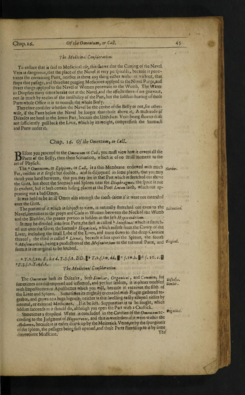 The MeiicinAl Cenfideration^ To reduce that is faid to Medicinal ufe; this (laews that the Cutting of the Navel Vein IS dangerous,that the place of the Navel is very perfpirable, becauie it pene¬ trates the containing Parts, neither is there any thing either withn. or without, that flops that paflage, and therefore purging Medicines applyed to theNavel Purge,and fweet things applyed to the Navel ot Women penetrate to the Womb, The Water in Dropfies many times breaks out at the Navel,and the affeefs thereof are grievous, not fo mach by reafon of the fenfibility of the Part, but the fuddain hutting of thofe Parts whofe Office it is to nourifli the whole Body. , ^ Therefore conflder whether the Navel be the centre of the Belly or not,for other- wife, if the Parts below the Navel be longer than thofe above if, A multitude of Difeafes are bred in the lower Part; becaufe the Umbilicar Vein being fliorter doth not fufiiciently pull back the Liver, which by its weight, compteflfeih the Stomach and Pans under it. Chap, i6* Of the Omentumy or CaU, BEfore you proceed to the OmentHm or Call, you muft view how it covers all the Parts «f the Belly, then their Scituation, which is of no fmalf momeht to the art of Phyfick. ‘ j j • . . The a Owentum, or Epiploon, or Call, is a thin Membrane endewed with much Fat, neither is it Tingle but double , and fo difjoyned in fome places, that you may thruft your hand between, this you may fee in that Part which is ftretebed out above the Gats, but about the Stomach and Spleen near the Diaphragma, the fpacc is not fo evident, but it hath certain hiding places as the Poet Lncan faith, which not ap¬ pearing was a bad Omen. It was held to be an ill Omen alfo amongft the footh-faiers if it \Vere not extended ever the Guts., ^ „ n i j ' ' l « The portion of it which is fubjea to view, is naturally ftretched . out even to the sdtMtm: Navel jfomtimes to the groyn and Cods m Women between the.Neck of the Womb and the Bladder, the greater portion is hidden in the left Hypocondrium. ' It may be divided into four Parts,the firfl is called ^> lnte(iinAl which is ftreten- cd out over the Guts; the Second c HtpAtical, which arifeth from the Cavity of the Liver, including the fmall Lobe of the Liver, and turns down to the deep Cavities thereof- the third is called ^ LiVW, becaufe it lies upon the Spleen, the fourth . being a produaion of the to the external Parts, and Gnginal. from it is its original to be fetched. . ,• a r.^.f.io. a!, h c d, dd, I /.i©.L f. io‘. c.§ The Medicmal ConfiderattoM, ■ . i • -i-, 'Ihz Omentum hath its Difeafes, 'oox^SimiUr, Orginical, and foj fometimes itisdiflempeted and inflamed, and yet but' feldom, it is pftnet timubled withimpofthumesor Appfthemes which you will, becaufe it receives the filth of the Liver and Spleen. Sometifflles its mightily encreafed with Flegm gathered to¬ gether, and grows to a huge bignefSj.-neiiher'iS'this fwelling cafily allayed either by internal, or external Medicines, Ifitbefoft, Suppuration i^, to be fought, which feldom fucceeds as it fhould do, although you open the Part with a Ciuftick, S^>metimcs a dropflcal Water is concluded in the Cavities of the Omtmum ac- cording to the Judgment of Hippocrates, and thisis-worfe then ifit were within the Abdomen, becaufe it is eafier drunk.up by thc Mefer^ick VeinS;Or by the fpunginefs of the fpleen, the psffages being fiift opencd,and thofe Parts ftitred up.to it by Corne^. convenient Medicine/ *