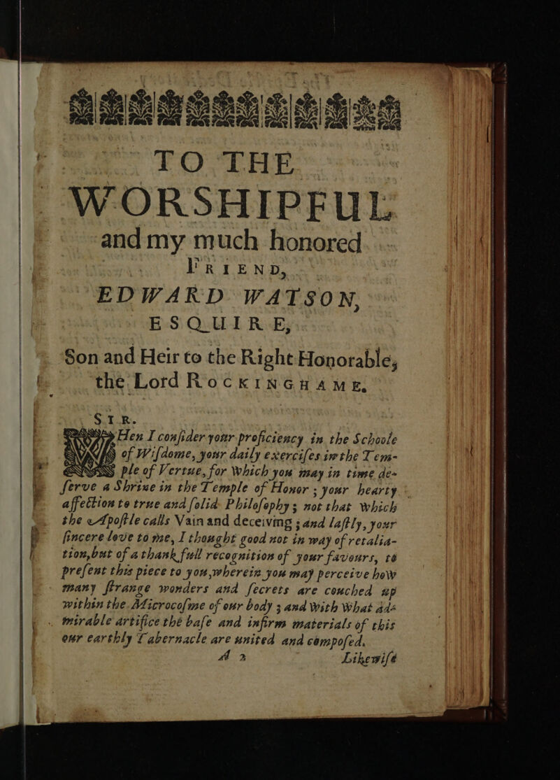 ehiooanns haan | ee TO THE ee || -WORSHIPFUL and my much honored HA Os DRE Nd ei EDWARD WATSON. ESQUIRE, Son and Heir to the Righe Honorable, | the Lord Rock inGuame, S.1.R. sayy iden I confider your proficiency in the Schoole WAVES Of Wifdome, your daily exercifes ime the T em- EQNS ple of Vertue, for which ‘you may in time de~ ) serve aShrinein the Temple of Honor ; your hearty ° affection to true and folid: Philofephy; not that which the «Apoftle cals Vain and deceiving ; and laftly, your : P fincere love to me, I thought good not in way of retalia- | tion, but of athank full recognition of your favours, te prefent this piece to you,wherein you may perceive how many ftrange wonders and fecrets are couched sp within the Aficrocofme of onr body 3 and With What adé | |. wsrable artifice thé bafe and infirm materials of this | | ear earthly Tabernacle are united and composed.