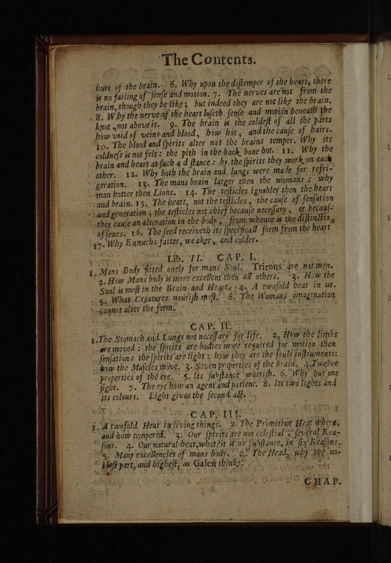 ai Be a hurt of the brain. 6. Why upon the difkemper of the heart, there js no failing of Jenfe and motion. 7. The nerves arenot from the brain, though they be like; butindeed they are not like the brain. 3. Why the nerve of the heart lofeth fenfe and: motidn beneath the knot not aboveit. 9. Ihe brain is the coldeft of all the parts how void of veins and blood, how hot ; and the caufe of hairs. to. The blood and {pirits alter not the brains temper. Why its brain and heart atfuch 4 d flance: by the {pirits they mork-on eacle other. 126 Why both the brain and, lungs were mate for refti- geration. 13+ The mans brain larger then the womans &lt; why man potter then Lions. 14. The tefticles ignobler then the heart and brain. 1. The heart, nat the tefticles, the canfe of fenfation and generation. the tefticles not chief becaufe neceffary , at, becan{- they caufe an alteration in the body, , from. whence # the diftinétio , of fexes. 15. The feed receiveth its {pecificall form from the heart gy. Why Eunuchs fatter, weaker ,. and colder. Tap TT fev ds . 1, Mans Body fitted onely for mans Soul. Trirons-are nat men. 9. How Mans body is inove excellent then al others. *3. How the Soul is moft in the Brain and Hearts» 4 A twofold beat in us. 5, What Creatures nourifb raft. 6: The Womans imagination cannot alter the form. } Cf ni oy OA ke. bee y.The Stomach and. Lungs not neceffary’ for life. 2, How the fimpbs eve moved : the {pirits are bodies more required for, motion then fenjation: the {pirits are light : how they are the fouls inflruments: how the Mufcles move. 3. Seven properties of the brain, 4.Jwelve properties of thé eye. -§. tts fubjtance ‘warri{h. 6. Why but one fight. 7. The eye bow an agent and patient. 8, Its two lights and its colours. Light gives the fecond ad. | : So APE te i, A twofold Heat taliving things. 2. The Primitive Heat where, and how tempered. 3: Our {pirits ave Hot celeffial 3 feveral Rea- fons.’ 4. Our natural eat,whateit Bnd Pabftance, in fic Reafons. sy. Many excellencres of mans bodys.’ 6. The Head, why the nO} \ pleff part, and highe/t, as Galen thinks. ro WE ° GHAR. sateidtietaiecaistannenescaalin setae te aaah sini aiiciaiia sehen i emai cia irene ican erdaleiei ihe ; haters westminster i iia ele ttt tal satcaaaaae ater tne rr hen thnks ttn