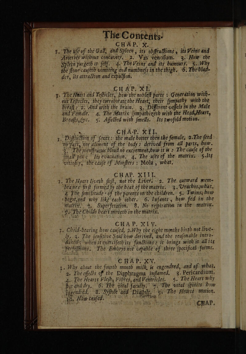 ke: Ae hd Ba) hae aH ; %, ‘The whe of the Gall, and Spleen , its obftruttions , its Veins and Arteries withour concavity. 2. Vas véenofum. 3. How’ the Spleen purgeth if felt: 4. The Veins and its humours: Hee the (fone caufeth vomttthg and numbnefs in the thigh. 6. Ti e‘blad- der, its attraction and expulfion. i SNE | opis at ade Th Me ee ON eee y. The Heist did Tefticles, bow the nobleft parts +. Generation with- + out Léfticles, they corroborate the Heart; their (ympathy with the byeaft : 2. And with the brain. 3. Different veffels m the Male and Female. 4. The Matrix {ympathizeth with the Head,Heart, Breafts,éyc. 5. Affected with fmells. Its twofold motion. ah CHAP. XT. . 1. Diftinstion of foxes: the male hotter then the female, 2.The feed ‘to-patt, nor aliment of the body: derived’ from all parts; how. 3. TBe nienftrucus bloud no excrement,bow it : The'caufe of the (mall pox: “Its evacuation. 4. The -ufés of the matrix. 5.1t§ witiokty, the caufe of Monfters: Mola, what, - CHAP. XIII. 1. The Heart liveth, firft, not the Liver. -'2. The. outward mem- ‘branes: firft formed by the beat. of the matrix. 3. ‘Urachosjwhat. b Tie (rmilitude + of the parents onthe children. 5. Twins; how ebégatand why like each ‘other. 6: Infants , how. fed in the mahi. 9. Superferation. 8. No re(piration in the: matrix. Os The Childs beart moveth in the matrix. rset aaesenatameeate emer Sn TE in ee ae tt en eet ttn i av raere tink cm cng hm ne pt eben pnp an prone a : CHAP. XIY. | 3. Child-bearing how caufed, 2.Why the eight months birth not lve- ty. 3. The fenfitive Soul how derived, and the reafonable intro- diced: when it exerciferh its fanéhons : it brings with it all1tg perfettions. The Embryo not capable ef three {pecificab forms. kadliny oh er LER Lagat s , t. Why about the fourth month milk, is engendred, and of what. | 20s. The Hearts Fle(by Fibres, and Ventricles. §. The Heart why iif bot and dry, “6. The ital faculty: “go The ‘vital fpitits. bow ! jagendred, 2. Stole “and Diatale, ‘9s The Fiéarts wtotton. MB lin Baajes 8M hog as va nA sti ate CHAP. ne sincera ratnencie rinse ttc: taht sits ahaa saab sat silat tite es ham