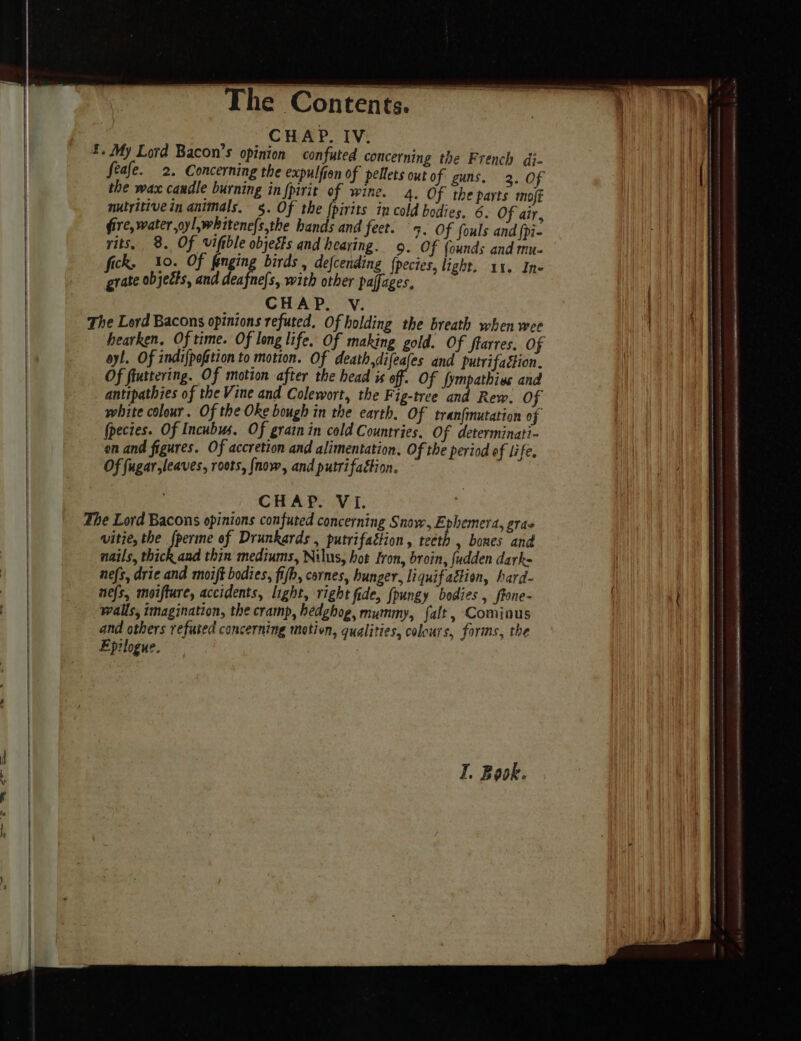 , , CHAP. IV. £. My Lord Bacon’s opinion confuted concerning the French dj- the wax candle burning in {pirit of wine. 4. Of the parts moff nutritive in animals. §. Of the pirits in cold bodies. 6. Of air, fire, water oyl,whitene{s,the hands and feet. 5. Of fouls and {pi- yits, 8. Of vifible objects and hearing. 9. Of {ounds and mu- fick. 10. Of finging birds , defcending {pecies, light. 11. Ine grate objects, and 5 He with other paffages, CHAP. Vv. The Lord Bacons opinions refuted. Of holding the breath when wee ayl. Of indi{pofition to motion. Of death,difeales and putrifaétion. Of fluttering. Of motion after the head is of. Of fympathias and antipathies of the Vine and Colewort, the Fig-tree and Rew. OF white colour. Of the Oke bough in the earth. Of tranfinutation of (pecies. Of Incubus. Of grain in cold Countries. Of determinati- on and figures. Of accretion and alimentation. Of the period of life. Of fugar,leaves, roots, {now, and putrifaétion. CHAP. VI. The Lord Bacons opinions confuted concerning Snow, Ephemera, eras wvitie, the {perme of Drunkards , putrifaétion, teeth , bones and nails, thick and thin mediums, Nilus, hot Iron, broin, {udden dark= nefs, drie and moift bodies, fifh, cornes, hunger, liquif attion, hard- nefs, moifture, accidents, light, right fide, {pungy bodies , ffone- walls, imagination, the cramp, hedghog, mummy, falt , Cominus and others refuted concerning motion, qualities, colours, forms, the Eprlogue.