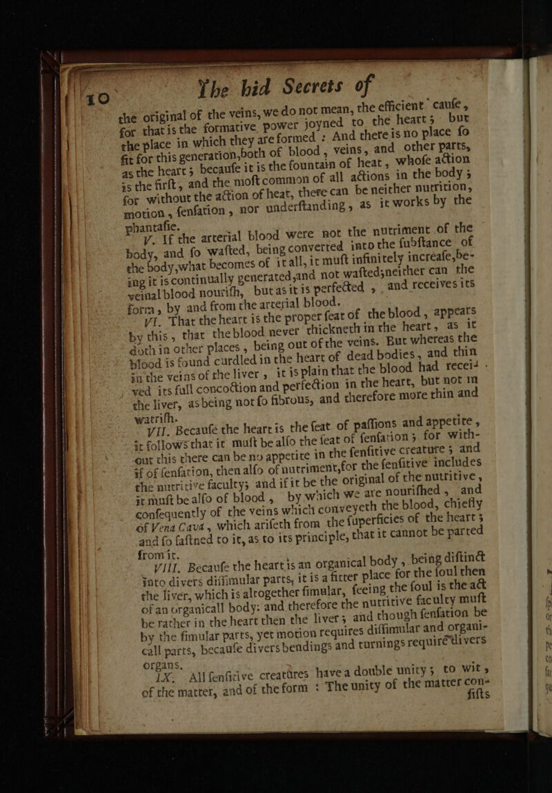 Ee ee iiss aint ain aaica saree said enh teremianittcaincinct ssid tical aan vasicnninnee: enter ni fe ai is a itn rain pnt — Othe Waid Secrets of the original of the veins, we do not mean, the efficient’ caufe , for that is the formative power joyned to the heart 5 burt the place in which they are formed : And thereis no place fo Gt for this generation,both of blood, veins, and other parts, as the heart; becaufe it is the fountain of heat, whofe action 5 the frit, and the moft common of all ations in the body 5 for without the action of heat, there can be neither nutrition, motion , fenfation , nor underftanding, a5 it works by the phantafie. V. Uf the arterial blond were not the nutriment .of the body, and fo wafted, being converted into the fubftance of she body,what becomes of it all, ic muft infinitely incréafe,be- ing it is continually generated,and not waftedsneither can the veinal blood nourifh, butasit is perfected , and receives its form, by and from the arterial blood. vi. That the heart is the proper feat of theblood, appeats “by this , that the blood never thickneth in the heart, 4s it goth in other places , being out ofthe veins. But whereas the tilood is found curdled in the heart of dead bodies, and thin su the veins oftheliver, itis plain that che blood had recei- - ved its full concoion and perfection in the heart, but not m the liver, asbeing nor fo fibrous, and therefore more rhin and watrifh. VII. Becaufé the heart is the feat of paffions and appetite , =. follows that ic muft be alfo the feat of fenfation 3 for with- gut this there can be no appetite in the fenfitive creature 5 and #f of (enfation, then alfo of autriment,for the fenfitive includes the nutritive faculty; and ifit be the original of the nutritive , = muft bealfo of blood, by which we ate nourifhed, and confequently of the veins wiich conveyeth the blood, chiefly of Vena Cava, which arifeth from the fuperficies of the heart 5 and fo faftned to it, as to its principle, that it cannot be parted from it. VIII. Becaufe the hearts an organical body , being diftiné sato divers diflimular parts, it is a fitter place for the foul then the liver, which is alrogether fimular, feeing the foul is the act of an urganicall body: and therefore the nutritive faculty mu be rather in the heart then the liver 5 and though fenfation be by the fimular parts, yet motion requires diffimular and organi- call parts, becaufe divers bendings and turnings requirétivers organs, LX. Allfenfitive creatires havea double unity; to wit, of the matter, and of theform : The unity of the matter con : fifts