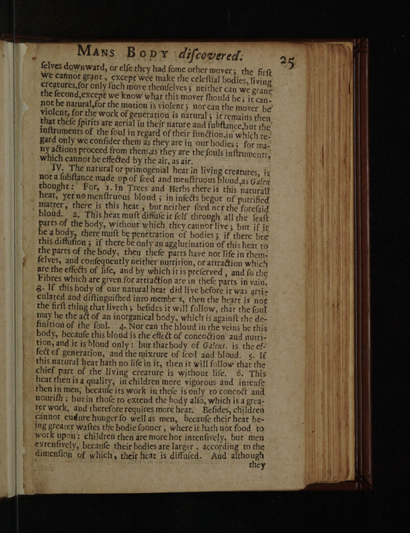 felves downward, or elfe they had fome other mover; the firft we cannot grant , except wee make the celeftial bodies, living creatures, for only fuch move themfelves; neither can we granc the fecond,except we know what this mover fhould be; it can- not be nacural,for the motion is violent &gt; Nor violent, for the work of generation is natural ; it remains then that thefe fpirits are aerial in their nature and { ubftance,but the mftruments of the foul in regard of their fun@ion,in which re- gard only we confider them ds they are in ourbodies; for ma- ny actions proceed from them,as they are the fouls inftruments, which cannot be effeGed by the air, as air. TV. The natural or primogenial heat in living creatures } | &gt; Is not a fubftance made up of feed and menftruous bloud,as Galen thought:° For, 3.In Trees and Herbs there is this naturall heat, yernomenftruous bloud ; in infe@s begot of putrified bloud. 2. This heat muft difule ic (elf through all the Jeaft parts of the body, without which they cannot live; but jf it bea body, there muft be penetration of bodies; if there hee this diffufion ; if there be Only an agglutination of this heat to the parts of the body, then thefe parts have not life in them- felves, and confequently neither nutrition, or attra@ion which are the effects of life, and by which itis preferved , and fo the Fibres which are given for attra@ion are in thefe parts in vain. 8. If this body of our natural hear did live before it was attic culated and diftinguifhed into membe-s, then che heart is nog may be the a&amp; of an inorganical body, whiclris againft' the de- finition of the foul. 4..Norcan the bloud in the veins be this body, becaufe this bloud is che effe@ of conco@ion and nutri- tion, and it isbloud only: bur thatbody of Galens, is the ef: fect of generation, and the mixture of {ced and bloud. Bye this natural ‘heat hath no life in it, then it will follow that the chief part of the living creature is without life. 6. This heat then isa quality, in children more vigorous and intenfe then in men; becaufe its work in thefe is only to concodé and nourith ; bucin thofe to extend the body alfo, which is a grea- ter work, and therefore requires more heat. Befides, children cannot endure hunger fo wellas men, becaufe their heat be- ing greacer waftes the bodie fooner , where it hath not food to work upon: children then are more hot intenfively, but men extenfively, becaufe their bodies are larger , according to the dimenfion of which, their heat is diffufed. And eat . J he } a 25