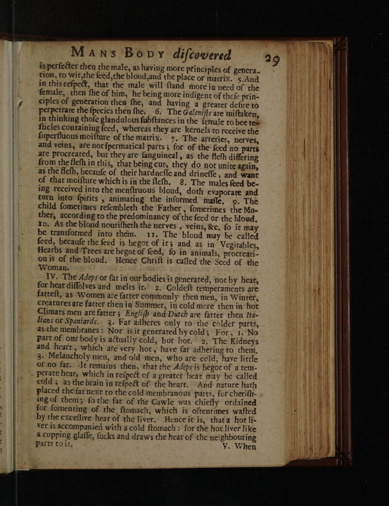 is perfecter then the male, as having more principles of genera. tion, to Wit,the feed,the bloud,and the place or matrix. s.And in chisrefpect, that the male will ftand more in need of the female, then fhe of him, he being more indigent of thefe prin- ciples of generation then fhe, and having a greater defire to perpetrate the fpecies then fhe. 6. The Galenifts are miftaken, in thinking thofe glandulous fubftances in the female to bee tes fticles containing feed, whereas they are kernels to receive the fuperfluous moifture of the matrix. 7. The arteries, nerves, and veins, are notfpermatical parts; for of the feed no parts are procreated, but they-are fanguineal, as the fleth differing from the fiefh in this, that being cut, they do not unite again, of that moifture which is in the flefh. 8. The males feed be- ing received into the menftruous bloud, doth evaporate and turn into’ fpirits , animating the informed’ imaffe, 9. The child fometimes refembleth -the Father , fometimes the Mo- ther, according to the predominancy of the feed or the bloud. Yo. As the bloud nourifheth the nerves , veins, &amp;c, fo it ma feed, becaufe the feed is begot of it; and as in Vegitables, Hearbs and-Trees are begot of feed, fo in animals, procreati- onis of the blond. Hence Chrift is called the Seed of the Woman. IV. The Adeps or fat in our bodies is generated, not by heat, for heat diffolves and melts it.’ 2: Coldeft temperaments are fatteft, as Women are fatter commonly then men, in Winter, creatures are fatter then in Simmer, in cold more then in hot Climats men are fatter ; Engli(b and-Dutch are fatter then Ita- Lians or Spaniards.. 3. Fat adheres only to the colder parts, asithe membranes: Nor isit generated by cold; For, 1.:No part of our body is adtually cold, but hot. 2. The Kidneys and heart, which are very hot, have far adhering to them, 3- Melancholy men, and old men, who are celd, have little orno fat. Ie remains then, that the Adeps is begot of a tem- cold 5 as the brain in refpe&amp; of the heart. And nature hath placed the'fat next to the cold'‘membranous parts, for cherifh- for fomenting of the ftomach, which is oftentimes wafted by the exceflive heat of ‘the liver. Hence it is, thata ‘hot li- ver isaccompanied with a cold ftomach: for the hot liver like Y. When 29