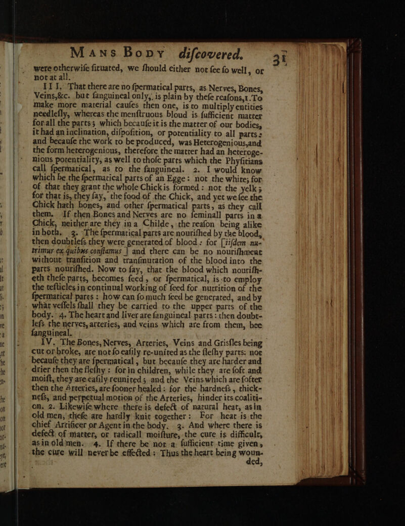 were otherwile fituated, we fhould either not fee fo well, or nocat all. II J, That there are no fpermatical parts, as Nerves, Bones, Veins,&amp;c. but fanguineal only,’ is plain by thefe reafons,1.To make more material caufes then one, is to multiply entities needlefly, whereas the menftruous bloud is fafficient matter it had an inclination, difpofition, or potentiality to all parts ; and becaufe the work to be produced, was Heterogenious,and the form heterogenious, therefore the matter had an heteroge- nious potentiality, as well tothofe parts which the Phyfitians call fpermatical, as to the fanguineal. 2. I would know which be the fpermatical parts of an Egge: not the white; for of that they grant the whole Chickis formed: not the yelk; for that is, they fay, the food of the Chick, and yet we fee the Chick hath bones, and. other {permatical parts, as they call them. If then Bones and Neryes are no feminall parts ina Chick, neither are they ina Childe, the reafon being alike inboth, 3. “The fpermatical parts are nourifhed by rae blood, then doubtlefs they were generated of blood: for [iifdem au- trimur ex quibws conftamus | and there can be no nourifhmenc without tranficion and tranfmuration of the blood into the parts nourifhed. Now to fay, that the blood which nourifh- eth thefe parts, becomes feed, or {permatical, is:to employ the tefticles in continual working of feed for nutrition of the fpermatical parts : how can fo much {eed be generated, and by what veilels fhall they be carried to the upper parts of the body. 4. The heart and liver are fanguineal. parts : then doubt- lefs the nerves, arteries, and veins which are from them, bee fanguineal. cut or broke, are not fo eafily re-united as the flefhy parts: nor becaufe they are fpermatical , but becanfe they are harder and drier then the flefhy : forin children, while they are foft and moift, they are cafily reunited; and the Veins which are fofter then the Arteries, are fooner healed: for the hardnefs , chick- nefs, and perpetual motion of rhe Arteries, hinder its coaliti- on. 2. Likewife where there is defe&amp; of natural heat, asin old men, sthefe are hardly knit together: For heat is the chief Arrificer or Agent inthe body. 3. And where there is defect, of matter, or tadicall moifture, the cure is difficulr, asin oldimen. +4. If there be nora: fufficient time given, the cure will never be effected + Thus the heart being pais Ca,