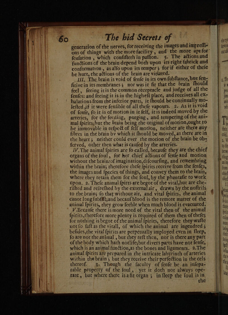 a Se vem eetieernaseaueensss pat ness tina reaming ionamin sna ists anmcct tk tn Aetna at hint ORICON A ANE OE CI TAIN TA TINS IE RT AEA LEN SLE PRGA  SA whee Beas ~ The bid Secrets of generation of the nerves, for receiving the images and impreffi- fenfation , which confifteth in paffion. §. The actions and fan@ions of the brain. depend both upon its right fabrick and conformation , asalfo upon its temper 3 forif either of thefe be hurt, the actions of the brain are vitiated. UL. The brain is void of fenfe in its own fubftance, but fen- fitive in its membranes 3 nor wasit fit that the brain fhould feel, feeing iris the common receptacle and judge of all the fenfes: and feeing it is in the higheft place, and receives all ex- halations from the inferior parts, it fhould be continually mo- lefted ,if it were fenfible of all thefe vapours. 2. As itis void of fenfe, fo it is of motion in it felf, itis indeed moved by the arteries, for the feeding, purging, and tempering of rhe ani- mal fpirits;but the brain being rhe original of motion,ought to be immovable in refpe of felf motion, neither are there any fibres in the brain bv which it fhould be moved, as there are in the heart; neither could ever the motion of the brain be obs feryed, other then what is caufed by the arteries. IV. The animal fpirits are fo called, becaufe they are the chief organs of the foul, for her chief actions of fenfeand motion without the brain-of imagination,difcourfing, and remembring within the brain; therefore chefe fpirits receive from the fenfes, the imagesand fpecies of things, and convey them to the brain, where they retain them for the foul, by the phantafie to work upon, 2. Thefe animal fpircs are begot of the yital,but are che- rifhed and refrefhed by the external air, drawn by the noftrils to the brain; fo that without air, and vital {pirits, the animal canot long fubffft;and becauf blood is the remote matter of the animal fpirits, they grow feeble when much blood is evacuated. V .Becaufe there is more need of the viral then of the animal fpirits,therefore more plenty is required of them then of thefe; for nothing is begot of the animal {pirits, therefore they wafte notfo faftas the vitall, of which the animal are ingendred 5 befides,the vital {pirits are perpétually imployed even in fleep, fo are not the animal , bur chey reft then, nor is there any part of the body which hath norlife;but divers parts have not fenfe, which is an animal fundtion,as the bones and ligaments. 2.The animal fpirits are prepared in the intricate labyrinth of arteries within the brain ; but they receive their perfection in the cels thereof, 3. Though the faculty of fenfe be an mfepa- rable property of the foul, yet it doth not always ope- rate, but where there isafic organ 5 in fleep the foul isin