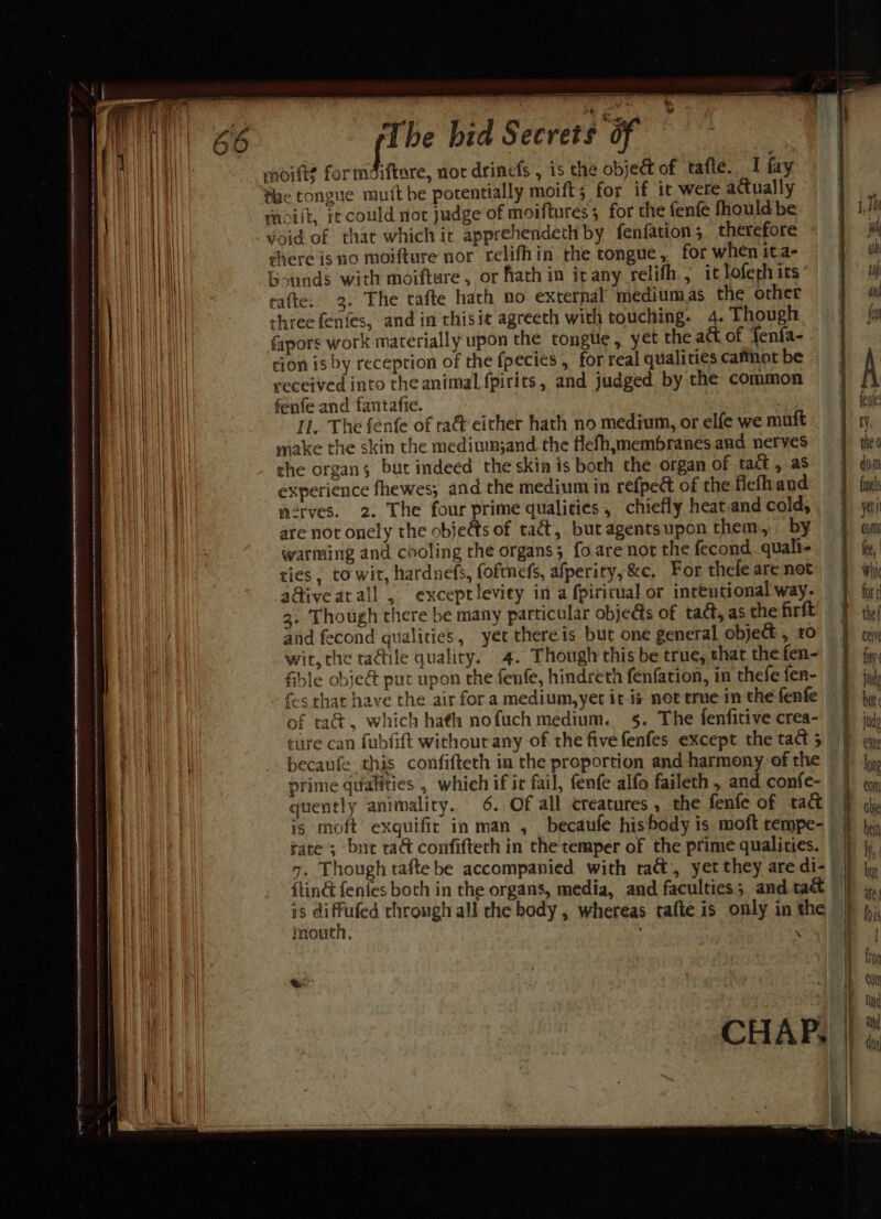 HH moitt? formaifinre, nor drinefs , is the object of tafte. I fay ii fae tongue muitbe pocentially moift; for if it were actually | mcilt, it could not judge of moiftures; for the fenfe fhould be void of that which ic apprehendeth by fenfation; therefore | shere isno moifture nor relifhin the tongue, for when ita- Way Gounds with moiftare , or ath in it any relith., it lofech its‘ aa rafte. 3. The tafte hach no external mediumas the other | | three fenfes, and in'thisit agreeth with touching. 4. Though fapors work materially upon the tongtie, yet the att of fenfa-. tion is by reception of the fpecies , for real qualities cafthot be received into the animal fpirits, and judged by the common Wana fenfe and fantafie. AWE Ml IL. The fenfe of ra&amp; either hath no medium, or elfe we muft © Waa make the skin the mediumand. the flefh,membranes and nerves | che organs but indeed the skin is both the organ of tact , as ae | experience fhewes; and the medium in refpect of the flefhand: Vala | acrves. 2. The four prime qualities , chiefly heat.and cold, hal are not onely the objeds of tat, butagentsupon them, by warming and cooling the organs; fo are not the fecond. quali- ties , to wit, hardnefs, fofmes, afperity,&amp;c. For thefe are not a@iveatall , exceptleviey in a fpiritual or intentional way. | 3. Though there be many particular objects of tact, as the firft a and fecond qualities, yet thereis but one general object, t0 | wit, the ta@tile quality. 4. Though this be true, that the fen- fible obje&amp; put upon the fenfe, hindreth fenfation, in thefe fen- —~ = Se ee I —-——--- of taé&amp;t, which hath nofuch medium. 5. The fenfitive crea- ture can fubfift withourany of the five fenfes except the tact 5 becaufe this confifteth in the proportion and harmony of rhe Bil prime qualities , which if it fail, fenfe alfo faileth , and confe- quently animality. 6. Of all creatures , the fenfe of tact | is moft exquifir in man , becaufle hisbody is moft rempe- | rate ; but ta confiftech in the temper of the prime qualities. «cectnnsananaaacpersa a a-esnrtman snmssnsiicanetjntensernscnceontninie acct neitte eR Aart Aa AR A A CRE A RELL AE CL I AEN CL A MTA A OA ET ITAA ff | | “16 2 r ‘ aan) {tin&amp; fenfes both in the organs, media, and faculties; and tact Wh is diffufed through all che body , whereas tafte is only in the i mouth, \ CHAP.