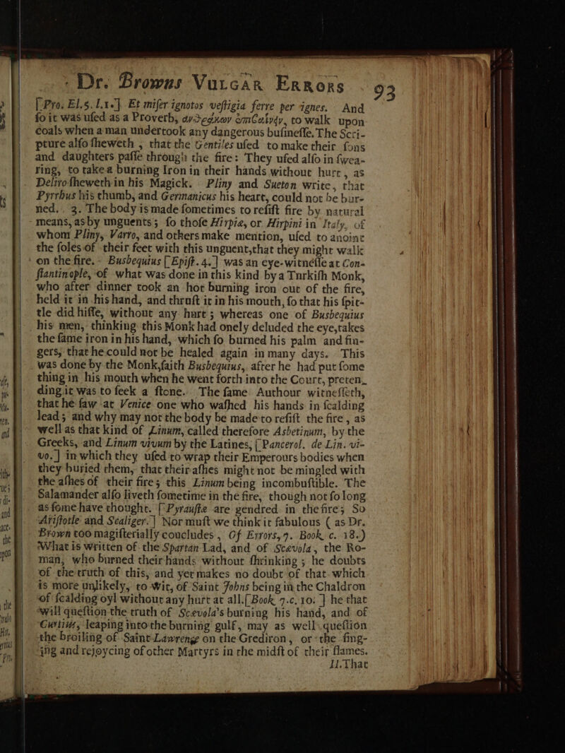 rey - Dr. Browns Vurcar Errors [ Pro. El.5.1.1.]. Et mifer ignotos veftigia ferre per ignes. And fo it was ufed as a Proverb, aydednov amCatyqy, to walk upon coals when a man undertook any dangerous bufinefle, The Scri- pture alfofheweth , that the Gentiles ufed to make their fons and daughters pafie through the fire: They ufed alfo in fwea- ring, to takea burning Iron in their hands without hurr, as Delivotheweth in his Magick. Pliny and Sueton write, that Pyrrbus his thumb, and Germanicus his heart, could not be bur- ned. 3. The body is made fometimes to refift fire by. natural means, asby unguents; fo thofe Hirpie, or Hirpini in Italy, of whom Pliny, Varro, and otkersmake mention, ufed to anoine the foles of their feet with this unguent,that they might walk on the fire. - Busbequius [ Epift.4..] was an eye-witnefle at Con- flantinople, ‘of what was done in this kind bya Tnrkifh Monk, who after dinner took an hot burning iron out of the fire, held it in his hand, and throft it in his mouth, fo that his fpie- tle did hiffe, without any hart ; whereas one of Busbequius ». his men, thinking: this Monk had onely deluded the eye, takes | the fame iron in his hand, which fo burned his palm and fin- | gers, thathe-could not be healed again in many days. This | . was done by the Monk,faith Busbequius, after he had put fome thing in his mouth when he went forth into the Court, preten, ding it was to feek a ftone. The fame Authour witneffth, that he faw -at Venice one who wafhed his hands in fcalding lead 5 and why may not the body be made‘to refift the fire, as well as that kind of Linum, called therefore Asbetinum, by the Greeks, and Linum viuum by the Latines, {Pancerol. de Lin. vi- vo. ] inwhich they ufed to wrap their Emperours bodies when they buried them, that theirafhes might not be mingled with the afhes of their fire; this Linum being incombuftible. The Salamander alfo liveth fometime in the fire, though not fo long as fome have thought. [\Pyrauffz are yendred in thefire; So | Arijtotle and Scaliger.| Nor muft we think ic fabulous ( as Dr. | Brown too magifterially concludes , Of Errors, 9. Book c. 18) What is written of the Spartan Lad, and of Scevola, the Ro- man, who burned their‘hands without fhrinking ; he doubts of the truth of this, and yermakes no doubt of that. which is more unlikely, to Wit, of Saint Jobns being in the Chaldron ‘of fcalding oyl without any hurt at all.[Book 7.c.10: ] he that will queftion the truth of Scevela’s burning his hand, and of Curtis, leaping into'the burning gulf, may as wells.queftion the broiling of Saint-Lawrenge on the Grediron, or «the fing- ing and rejoycing of other Martyrs in rhe midft of ee eee I.inat