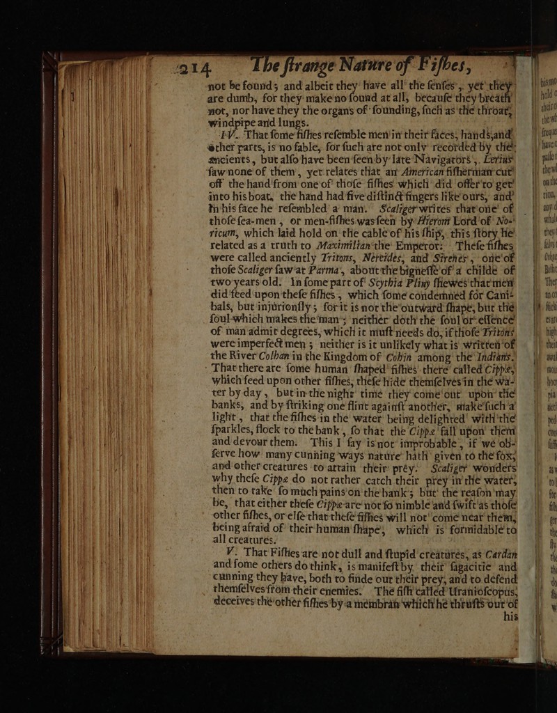 . ‘O14 ibe firange Nature of Pifbes, \ i} | i 4 Hi | not be found ; and albeit they have all’ the fenfes 2 yet thew ) sm Ha HE | are dumb, for they makeno found at all, becaufe'they breath | hal 0 | | Waa not, nor have they the organs of founding, fuct asthe throat, =| Ma | windpipe and lungs. Heat Uae Wil | EE ‘EV.. That fome fifhes refemble men/in' their'faces, handsjand it aa | ether parts, is no fable, for fuch are not only recorded by the: — ie WA He ancients, but alfohave been ‘feen by late‘Navigators,, Lerias |) pale Ta fawnone of them, yet relates that am American fifhérmancut) — |) tie me LA ! off the hand'from one'of' thofe fifhes whicli did offer'to ger’ =) mil meh i |i | l into hisboat, the hand had five diftin@ fingers like ours, and? — |) tio, i Hit | | tn'his face he refernbled’ a man. Scaligerwrites thatone’ of = | ay Be AW thofefea-men, or men-fifhes.wasfeen by Azeromt Lord'of No-* | wil BH i} i ricum, which laid hold on‘the cable‘of his fhip, this ftory he. |) ti | EG GRU related as a truth to Maximilian‘the' Emperor: Thefefifhes — | ks’ | li] | were called anciently Tritons, Nereides; and Sirenes', one‘of = |) ne i Hil . thofe Scaliger faw'at Parma’, about the bignefle’of a childé of | ‘Bil EH twoyearsold. In fome part of' Scythia Pliny fhewes'tharment | The Hl Waa ' did ‘feed upon thefe fifhes, which fome condemned for Can? | m0) aa bals, but injurionfly; forit is nor the’outward fhape, bur the \) fick foul-which makes the‘man’; neithér doth the foulor-eflence =| sa of man admit degrees, which it muft' needs do, ifthofe Tritons = ||_—high were imperfect men 5 neither is it unlikely whatis written’of || thei aa the River Co/han in the Kingdom of Cohia among’ the\Indfans. |) awl iy ft Thatthere are fome human’ fhaped’ fifhes’ there’ called Cipp'e; if tou Be Te | which feed upon other fifhes, thefe hide themfelvésin the Wa-, |) hho I ter byday, butinthe night time they come‘ont upon’tie | pi | banks, and by ftriking one flint againft another, makefuch'a | i | light , that the fifhes in the water’ being delighted’ with'the | xd H | fparkles, flock to the bank , fo that the Cippe'‘fall upon them =| ay We PR and devourthem. This I fay isnot improbable’, if we ob- | ff | ferve how: many cunning ways nature hath’ given tothe fox; ||| if | and other creatures to arrain their préy. Scalige¢ wonders | x) a | why thefe Cippe do not rather catch their prey inthe water, | ‘to a ea . then to take fo mach pains'on the hank’; but‘ the reafon'may | ) i | i| be, that either thefe Cippe-are nor fo nimble ‘and {witt'as thofe =|) ff HU CAE Eh other fifhes, orelfe thar thef fifhes will not'‘comé near them, || || | | being afraid of’ their human'fhape; which is formidabléta | % Re RAE TR all creatures. i hk A V. That Fifhes are not dull and ftupid creatutés, as Cardan et aa | and fome others do think, is manifeftby. their fagacitic and | th WH) cunning they have, both to finde out their prey, and todefend | i | themfelves from their enemies. The fifh’calléd Uraniofcoptis, || 4, deceives the/other fithes by-a membrat which he thrufts ourof his