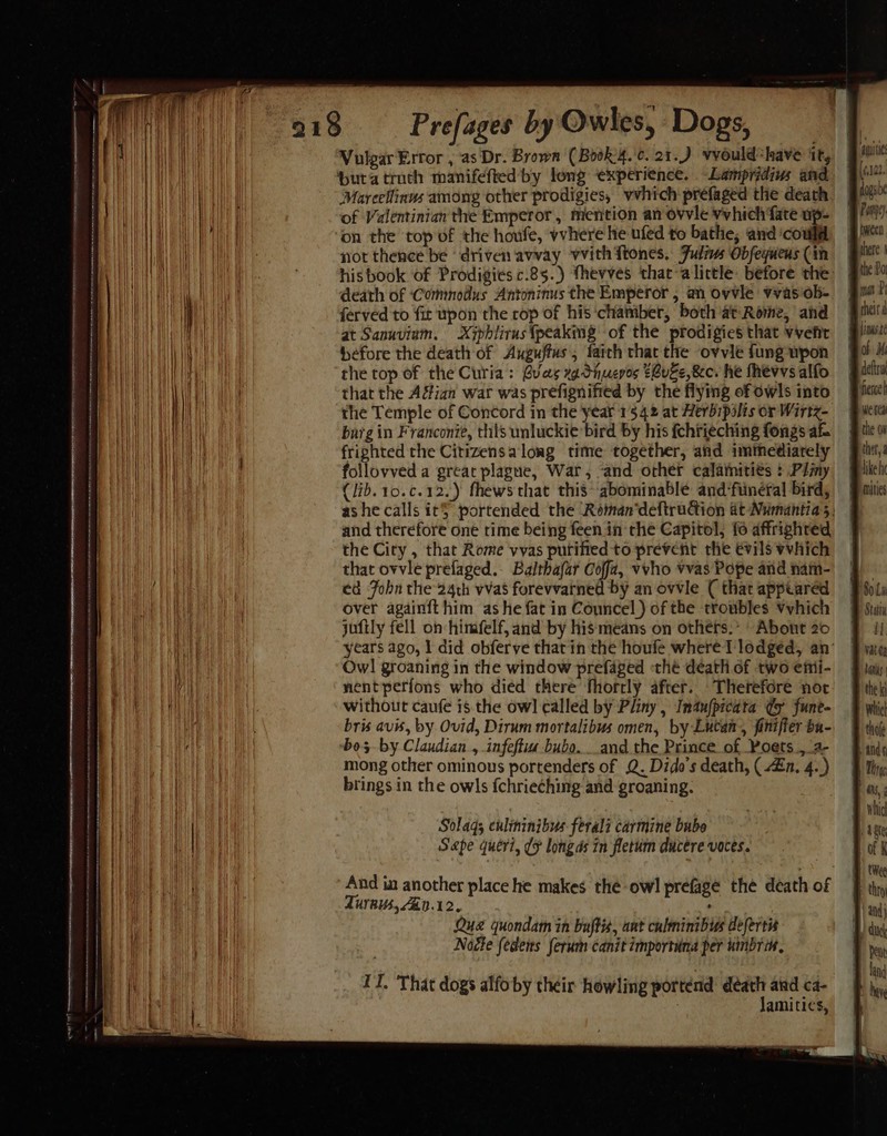 218 — Prefages by Owles, Dogs, Vulgar Error , as Dr. Brown (Book'4.'¢. 21.) vvould*have it, butatruth manifefted by long experience. -Lampridius and Marcellinus among other prodigies, vvhich préfaged the death of Valentinian the Emperor, mention an ovvle vvhich fate up- on the top of the houfe, vvhere he ufed to bathe; and could not thence be ‘driven avvay vvith{tones. Julius Obfequens (in hisbook of Prodigiesc.85.) thevves that-alictle before the death of ‘Commodus Antoninus the Emperor , an ovvle vvas'ob- ferved to fit upon the cop of his ‘chamber, both at Rome, and at Sanuviuam. Xiphlirusfpeakimg of the prodigies that vvehir before the death of Auguffus, farch that the ovvie fung upon the top of the Curia: Buas xg dnuevos $Buze, 8c. he fhevvs alfo that the Adian war was prefignified by the flying of owls into the Temple of Concord in the year 1542 at Herbipilis or Wirtz- barg in Franconie, this unluckie bird by his fchrieching fongs af frighted the Citizensalong time together, and immediately follovved a great plague, War, ‘and other calamities : Ply (lib. 10.c.12.) fhews that this abominable and‘funeral bird, | ashe calls it} portended the ‘Réman‘deftrudion at Numantias, § and therefore one rime being feen in the Capitol, fo affrighred the City , that Rome vyas purified to prevent the evils vvhich that ovvle prefaged.- Balthafar Coffa, vvho vvas Pope and nam- ed Fobn the 24th vvas forevvarned by an ovvle ( that appeared over againft him ashe fat in Councel ) of the troubles Vvhich jufily fell on: himfelf, and by hismeans on others.” About 20 years ago, I did obferve that in the houfe where 1 lodged, an’ Owl groaning in the window prefaged «thé death of two emi- nent perfons who died there fhorrly after. Therefore not without caufe is the ow] called by Pliny , Inaufpicata dy fune- bris avis, by Ovid, Dirum mortalibus omen, by Lucan, finifier ba- bos by Claudian., infeffua bubo...and the Prince of, Poets ,a- mong other ominous portenders of Q. Dido's death, ( £n. 4.) brings in the owls fchrieching and groaning. — — ~~ Solaqs culininibus ferali carmine bube Sape queri, (¥ longds in fletum ducere voces. And in another place he makes the owl prefagé the death of TUYAUS, ZED.12. : Que quondam in bujtis, ant culminibus defertis Nocte fedens ferum canit importuna per uimbrik, II. That dogs alfoby their howling portend death aid ca- Jamities,