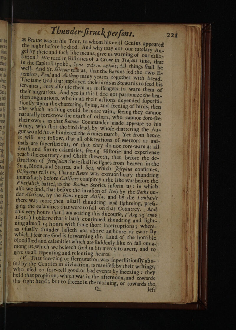 AVE Noe tion / IY is ves it { dah, they fod | uch amd at hit ith) | = 3 =, nt RE a oe ar 2 —= ee ee Thunder-firnck perfons. as Brutus was in his Tent, to whom his evill Genius appeared the night before he died. And why may not our tutelary An. gel by thefe and fuch like Means; give us warning of our diffo.. lution? We read in Hiftories of a Crow in Trajans time, thar in the Capitoll poke , ¥sae aedyre warms; All things fhall be Well. And Sc. Hieroin refs us, that the Ravens fed the two Ka remites, Paul and Anthony many yeares together with bread, The fame God that imployed thefe birds as Stewards to feed his ¢fvants, may alfo nfethem as m: flengers to warn them of their migration. And yet in this [ doe not patromize the hea- then augurations, who in al! their a@ions depended fuperfti- tioufly upon the chattering, flying, and feeding of birds, then the which nothing could be more vain, feemg they cannoe naturally foreknow the death of others, who cannot fore-fee their own ; as that Roman Commander made appeare to his gur would have hindered the Armies march. Yet from hence it will not follow, that all obferyations of meteors or ani- mals. are fuperftitious, or that they do not fore-warn at all death and future calamities, feeing Hiftorie and experien¢e teach the contrary -and Chrift fheweth; that before the de- {truction of Ferufalem there fhall be fignes from heaven in the Sun, Moon, and Starres, and Sea, which Fofephus confirmes. Odfequeus tells us, That at Rome was extraordinary thundring immediatly before Catilines con{pircy ; the like was before the Pharfalick battel, as the Roman Stories inform us: in which alfo we find, that before the inyafion of Italy by the Goths un- der Alaricus, by the Huns under Attila, and by the Lombards there was more then ufuall thundring and lightning, prefa- ging the calamities that were to fall on that Countrey. . And. 1651.) I obferve that ithath continued thandring and lighr- ning almoft 14 hours with fome fhort interruptions 5 where- as ufually thunder lafteth nor above an houre or two: B which I fear. me God is forwarning this Land of the horrible bloodthed and calamities which are fuddenly like to fall oura- mong us,which we befeech God in his mercy to avert, and to give usall repenting and relenting hearts. . : IV. That {neezing or fternutation was fuperftitionfly abu- fed by the Centiles in divination, is manifeft by their writings, who ufed ro fore-tell good.or bad events by {neezing : they the righthand; but ro fneeze in the morning, or towards the. lefr