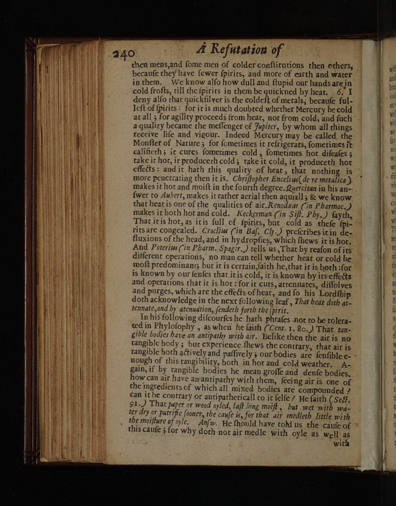 Te chen mens,and fome men of colder conftitutions then others, becaufe they have fewer fpirits,. and more of earth and water inthem. We know alfo how dull and ftupid our hands are in deny alfo that quickfilver is the coldeft of metals; becaufe ful- left of fpirits : for itis much doubted whether Mercury be cold at all ; for agility proceeds from heat, not from cold, and fuchi a quality became the meffenger of Jupiter, by whom all things receive life and vigour. Indeed Mercury may be called the Monfter of Nature; for fometimes it refrigerats, fometimes it calificrh; it cures fometimes cold, fometimes hot difeafes ; take it hot, ir produceth cold; take it cold, it produceth hot effects: andit hath this quality of heat, that nothing is more penetrating then itis. Chriftopher Encelius( de re metalica ) makes it hot and moift in the fourth degree. Quercitan in his an- {wer to Aubert, makes it rather aerial then aquiall; & we know that heat is one of the qualities of air.Renodeas Cin Pharmac.) makes itboth hot and cold. Keckerman (in Sift. Phy.) fayth, That itis hot, as iris full of. fpirits, but cold as thefe {pi- rits are congealed. Cracliu (in Baf. Cly.) prefcribesitin de- fluxions of the head, and in hydropfies, which fhews itis hot. And Poterius (Cin Pharm. Spagir.) tells as, That by reafon of its different operations, no man can tell whether heat or cold be moft predominant; but it is certain,faith he,that it is beth :for is known by our fenfes that itis cold, it is known by its-effedts and operations that it is hor :/forit cuts, attenuates, diffolves and purges, which are the effets of heat, and fo his Lordthi doth acknowledge in the next following leaf, That heat doth at- tennate,and by atenuation, fendeth forth the {pirit. In his following difcourfes he hath phrafes not to be tolera- ted in Phylofophy , as when he faith (Cent. I. 80.) That. tan- gible bodies have an antipathy with air. Belike then the airis no tangible body ; bur experience. fhews the contrary, that air is tangible both actively and paflively ; our bodies are fenfible e- nough of this tangibility, both in hocand cold weather, A- gain, if by tangible bodies he mean grofle and denfe bodies, how can air have an antipathy wich them, feeing air is one of the ingredients of which all mixed bodies are compounded 2 €an it he contrary or antipatheticall to it felfe2 He faith (Se. 91.) That paper or wood oyled, Laff long moift, but .wet with wa- ter dry or Dee fooner, the caufe is, for that air meédleth little w; th the moifture of oyle, Anfw. He fhould have tokd us the canfe af this caufe 5 for why doth not air medle with oyle as well’ as with