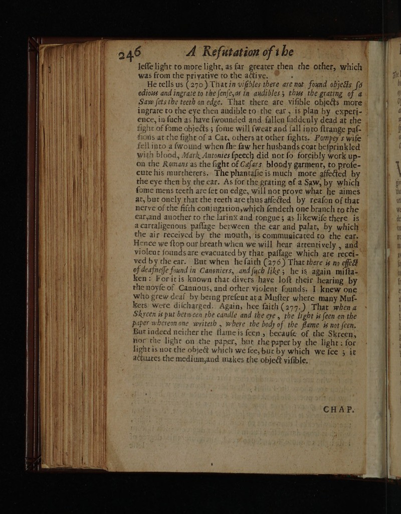 SAA eS AtONgSNNE ora gees meee memreneasatemencerncmet ~ wy = — PIPERS AE Noe A Refutation of tbe leffe light to more light, as far greater then the other, which was from the priyative to the active. . He tells us (270) Thatin viftbles there are not found objects [6 odious and ingrate to the fenfe,as in audibles; thus the grating of a Saw fets the teeth on edge. That there are vifible obje@s more ingrate to the eye then audible to the ear, 18 plan by experi- ence, in fuch as have {wounded and fallen fuddenly dead at the tight of fome objects 5 fome will {weat and fall into flrange paf- fions at the fight of a Cat, others at other fights. Pompey s wife feilimto a fwound when fhe faw her husbands coat befprinkled with blood, Mark Antonies {peech did not fo forcibly work up- on the Romans as the fight of Cafars bloody garment, to profe- cute his murcherers.. The phantajie is much ‘more affected by the eye then by the ear. As for the grating of a Saw, by which fome mens teeth are fet on edge, will not prove what he aimes at, but onely that the reeth are thus affe@ed by reafon of that nerve of the fifth conjugation,which fendeth one branch to the ear,and another to the larinx and tongue; as likewife there is the air received by the mouth, is communicated to the ear. Hence we {top our breath when we will hear actentively , and violent founds are evacuated by that paflage which are recei- ved by the ear. But when he faith (276) That there is no effec of deafneffe found in Canoniers, and fuch like; he is again mifta- ken: Foritis known chat divers have loft cheir hearing by the noyfe of Cannous, and other violent founds. I knew one who grew deai by being prefenr ata Mufter where many Muf- Kets were diicharged. Again, hee faith (277.). That when a Srreen is put between rhe candle and the eye , the light is een on the paper whereon one writeth , where the body of the flame is not een. But indeed neither the flame is feen , becaufe of the Skreen, nor the light on the paper, but the paper by the light; for lightis not the obje&amp; which we fee, bur by which we fee ; it actuates the medium,and makes the obje yifible.