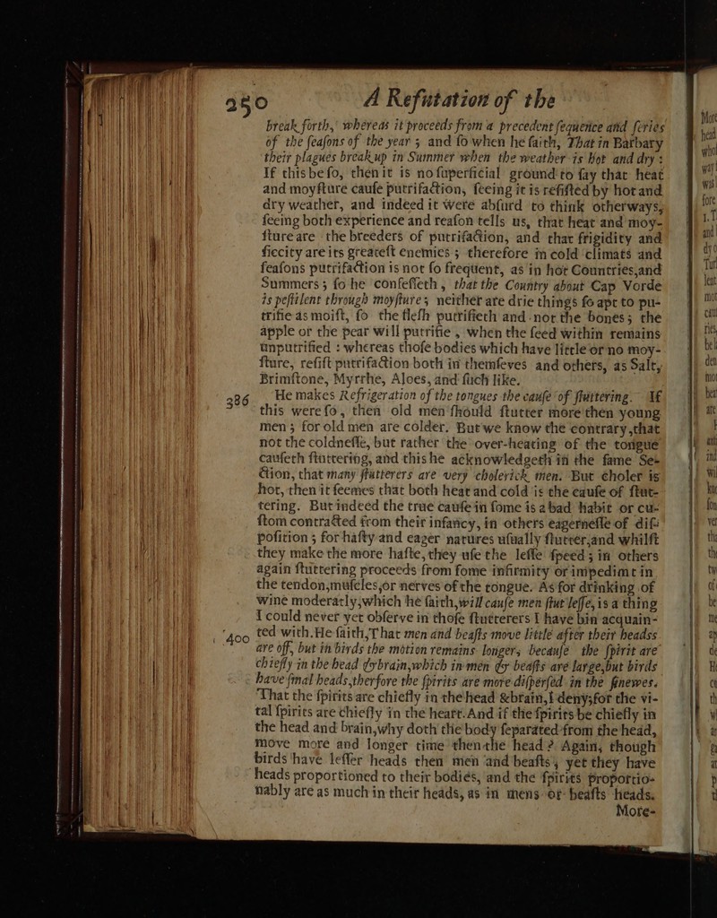 break forth, whereas it proceeds from a precedent fequence atid feries of the feafons of the year 3 and fo when he faith, That in Barbary their plagues breakup in Summer when the weather-is Kor and dry : If thisbefo, then it is no faperficial ground to fay thar heat and moyfture caufe putrifaction, feeing it is refitted by hor and dry weather, and indeed it Were abfurd to think otherways, feeing both experience and reafon tells us, that heat and’ moy- fiureare the breeders of putrifacion, and thar frigidity and ficcity are its greateft enemies 5 therefore in cold ‘climats and feafons pucrifaction is not fo frequent, as in hot Countries,and Summers; fo he confefleth , that the Country about Cap Vorde is peftilent through moyfture; neither are drie things fo apt to pu- trifie as moift, fo the tlefh purrifiech and -nor the bones; the apple or the pear will putrifie , when the feed within remains unputrified : whereas thofe bodies which have litrleor no moy- fture, refift putrifaion both in themfeves and others, as Salt, Brimftone, Myrrhe, Aloes, and fuch like. He makes Refrigeration of the tongues the caufe of fiuttering. If this werefo, then old men'fhould ftutter mére'then young men 3 for old men are colder. But we know the contrary ,that not the coldnefle, but rather the over-heating of the tovigue caufeth fluttering, and thishe acknowledgeth ifi the fame Se+ ction, that many ffutterers are very choleyick men. But choler is hot, then it feemes that both heat and cold ‘is the caufe of ftut- tering. But indeed the true caufe in fome is abad Habit or cu- ftom contradted from their infavicy, in others eagernefle of dif pofition ; for hafty and eager narures ufually futréerand whilft they make the more hafte, they ufethe lefle fpeed; in others again ftuttering proceeds from fome infirmity orinipedime in the tendon,mufcles,or nerves of the tongue. As for drinking of wine moderatly,which he faith, will caufe men fiut Jeffe, is a thing {could never yet obferve in thofe ftutrerers I have bin acquain- ted with.He faith, T hat men dnd beafts move little after their headss are off, but in birds the motion remains longer; ecaufé the fpirit are chiefly in the bead ¢ybrain,which in men gy beafts aré large,but birds have final heads,therfore the {pirits are more difperfed in the fnewes. That the fpirits are chiefly in the head &amp;brain,! deny;for the vi- tal {pirics are chiefly in the heart.And if the fpirits be chiefly in the head and brain,why doth the body feparated-from the head, move more and longer time then rhe head ? Again, though birds ‘have leffér heads then’ men ‘and beafts, yet they have heads proportioned to their bodies, ‘and the fpirits proporrio- nably are as much in their heads, as in mens of: beafts heads. Mofe-